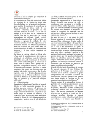 uno solo de los 77 hombres que componían el          del norte, siendo la residencia oficial de éste la
destacamento enemigo»80.                             diminuta división de Cajamarca83.
El recuerdo que se viene a la memoria al hablar      Preocupado hondamente de la situación de su
del combate de la Concepción, como dice              Patria, despachó una persona de toda su
Gonzalo Bulnes, «es la hecatombe de Iquique:         confianza a Lima a averiguar si en realidad el
igual espíritu de sacrificio; el recuerdo de la      ministro chileno estaba dispuesto a suscribir la
Patria alentando el último latido de sus             paz, o si como lo afirmaba la creencia general
valerosos corazones; el precepto de una              no deseaba sino perpetuar la ocupación. Ese
inflexible tradición de honor. En la rada de         agente le transmitió la impresión que las
Iquique y en la plaza de la Concepción se            declaraciones del gobierno de Santiago en aquel
escribió una ley de acero para las futuras           sentido eran sinceras84.
generaciones de chilenos. Lynch escribió             En vista de esto, el 31 de agosto de 1882,
refiriéndose a este combate: «Inútil sería que me    Iglesias proclamó la necesidad de suscribir la
detuviese a apreciar la conducta de estos            paz que Chile exigía como el único medio de
valientes soldados. Como los tripulantes de la       devolver la autonomía al Perú y de alejar de sus
Esmeralda, llenaron sus deberes de patriotismo       campos y ciudades el azote de la invasión. Esto
hasta el sacrificio, sin que veinte horas de         es lo que se ha denominado el «grito de
prueba, de trabajo, de dolor y de lenta agonía los   Montan», por el nombre de la propiedad rural en
animaran81 a la más remota esperanza de              que lo suscribió. «Contiene ese escrito frases del
victoria» .                                          más alto relieve patriótico; condena a los
Del Canto le escribía a Lynch el 19 de julio         partidos limeños que sustituían la intriga a la
«Para suplir la absoluta escasez de forraje se       guerra; declara que ésta quedó concluida en las
está dando a la caballada y muías los techos de      líneas de Chorrillos; censura la política de
paja de las casas, y la poca madera de ellas sólo    engaño permanente de sus malos gobiernos, y
sirve como combustible para el rancho de la          proclama a su Patria que vale más la libertad, su
tropa. Todo el ejército está a pampa rasa y          autonomía, que un pedazo del territorio que
sufriendo los rigores de la lluvia y de la nieve.    estaba irremisiblemente perdido»85.
El combate que tenemos a diario no es contra         Cuando Iglesias lanzó el manifiesto de Montan,
enemigos, sino contra los elementos, que nos         la anarquía devoraba al país. Existían dos
asedian bajo todos los aspectos». La división        gobiernos, el de Arequipa con Montero, quien
regresó a Lima el 31 de julio. Las deserciones       vacilante no se resolvía a continuar la guerra
alcanzaban casi al 20% de su efectivo. Cáceres       enérgicamente con las fuerzas y recursos con
quedaba al frente de un ejército regular, Junín      que contaba; y el de Cajamarca, con Iglesias,
libre de 82chilenos y la población indígena          que había alzado la bandera de la paz
sublevada .                                          desconociendo el gobierno de Montero86.
IV. 3. Miguel Iglesias                               Iglesias sustrajo de la autoridad de Montero la
Después de la batalla de Chorrillos, el general      parte del país sometida a su jurisdicción, la cual
Iglesias se había mantenido apartado de la           abarcaba los departamentos de Piura,
política peruana, mientras el gobierno de            Cajamarca, Amazonas, Loreto, Lambayeque,
Washington ofrecía arrancar a Chile un tratado       Libertad y Anchachs, o sea, una tercera parte del
de paz sin cesión de territorio, y a pesar de que    Perú. Otra sección considerable la ocupaba
nunca creyó en Hurlbut, se mantuvo a la              Cáceres con su ejército y ejercía en ella el
expectativa para no contrariar esta posibilidad      gobierno absoluto, decretaba e imponía
remota. En febrero de 1882, Montero solicitó su      contribuciones, creaba tribunales, vendía bienes
cooperación y le dio el cargo de jefe del ejército   del Estado, y lo mismo hacía Carrillo en

                                                     83 Bulnes, op. cit. tomo III, p. 186-187 y también Encina, op.
                                                     cit. tomo XXXIV, p. 57.
                                                     84 Bulnes, op. cit. tomo III, p. 188 y también Encina op. cit.
80 Cáceres, op. cit. tomo II, p. 70.                 tomo XXXIV, p. 58.
81 Bulnes, op. cit. Tomo III, p. 161-162.            85 Bulnes, op. cit. tomo III, p. 188.
82 Encina, op. cit. tomo XXXIV, p. 47.               86 Cáceres, op. cit. tomo II, p. 74.
                                                                                                                18
 