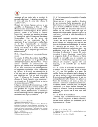 Arequipa, el que tenía bajo su dominio la                        IV. 4. Tercera etapa de la expedición; Campaña
campaña suburbana y el departamento de Puno.                     de Huamachuco
El resto del país, la zona más valiosa, la                       Cáceres que era el centro impulsor y directivo
ocupaba Chile87.                                                 de las montoneras había permanecido en el
Después de Montan, Iglesias convocó a una                        departamento de Junín, a la mira de Lima, desde
Asamblea en Cajamarca, a fines de 1882,                          que la división de Del Canto abandonó la Sierra,
Discurrió sobre la necesidad de suscribir la paz.                en julio de 1882. Sus proclamas explicando la
Deslindó su situación respecto de los partidos                   retirada de los chilenos como una fuga; su
políticos, dando a su actitud el carácter                        sorpresa en la Concepción, habían levantado la
impersonal y patriótico que constituye su honor.                 esperanza y en Lima se había intensificado el
La Asamblea le confirió el cargo de «Presidente                  entusiasmo92.
Regenerador». Uno de los actos más                               Santa María consideró ineludible destruir a
importantes de esa corporación fue la                            Cáceres, por ser el centro de resistencia más
declaración de que los montoneros estaban fuera                  activo contra la paz. El proyecto era atacarlo por
de la ley, equiparándolos a bandidos,                            diversas divisiones que maniobrarían de manera
sometiéndolos al rigor de la justicia militar a                  de encerrarlo en un cerco. Era un plan
ellos y a sus bienes, en la misma forma y con                    sumamente difícil en un territorio tan vasto y tan
mayor dureza que la empleada por el Cuartel                      accidentado como es la Sierra. El general
General chileno88.                                               Gorostiaga le obstruiría el camino del norte,
IV. 3.1. Reacción contra el convenio preliminar                  cerrándole el paso a Cajamarca y otra división
de paz                                                           lo empujaría desde el sur. Cáceres no había
En octubre de 1882, el presidente Santa María                    pensado en retroceder sino al contrario, en
consideró por primera vez la posibilidad de                      continuar su marcha a Cajamarca, puesto que su
entenderse con Iglesias. Se encomendó a Jovino                   intención era aniquilar a Iglesias antes que
Novoa89 comenzar las conversaciones con                          alcanzara a ser auxiliado por las fuerzas
Iglesias, que llevarían a un convenio preliminar                 chilenas93.
de paz. Este fue recibido con grandes protestas                  IV. 4.1. Detalles de las marchas de los chilenos
de indignación en Arequipa y en el campamento                    El ejército salió de Lima para Tarma en mayo
de Cáceres. Se le creyó una maquinación de                       de 1883, con 700 hombres; a su paso, los
Chile, para que éste pudiera decir que habiendo                  pueblos fingían una adhesión por la causa de la
dos presidentes en Perú, no tenía con quien                      paz que no sentían. Al revés, todos simpatizaban
tratar. El Congreso de Arequipa ratificó la                      de corazón con el caudillo peruano, lo que no
elección de García Calderón como presidente y                    les impedía recibir a los chilenos con aplausos y
se pronunció por la continuación de la guerra,                   flores. La alimentación era escasa y mala, su
sin tregua ni descanso90(90).                                    almuerzo y comida era un pedazo de carne dura,
Si Iglesias hubiera estado a su alcance, el pueblo               de animal serrano, asado en palos, sin ningún
lo habría destrozado. Los civilistas eran los que                condimento. Las duras marchas rompían las
más gritaban. Por su parte, Cáceres lo llamó                     botas de la infantería. Como no tenían mudas de
traidor y cobarde, Montero borró su nombre del                   uniformes, su aspecto era de una tropa casi
escalafón militar y García Calderón aseguró que                  andrajosa94.
estaba haciendo negocio con Chile91.                             IV. 4.2. Batalla de Huamachuco
                                                                 Gorostiaga llegó a Huamachuco el 5 de julio de
                                                                 1883. Este era un pueblo de 8.000 habitantes,
87 Bulnes, op. cit. tomo III, p. 189.                            ubicado en los márgenes del río Grande, en el
88 Bulnes, op. cit. tomo III, p. 193.                            departamento de Libertad.
89 Jovino Novoa: abogado y diputado chileno. Ministro de
gobierno en Lima, quien tuvo un importante participación en la
solución de la Guerra del Pacifico y en la redacción final del
tratado de Ancón. Posteriormente a la firma de éste, continuó
como Ministro de gobierno en Lima durante los gobiernos de       92 Bulnes, op. cit. tomo MI, p. 232.
Iglesias y de Cáceres.                                           93 Bulnes, op. cit. tomo III, p. 233 y también Encina op. cit.
90 Bulnes, op. cit. tomo III. p. 228.                            tomo XXXIV, p. 66.
91 Cáceres, op.clt. tomo I, p. 33.                               94 Bulnes, op. cit. tomo III, p. 251 y 252
                                                                                                                           19
 