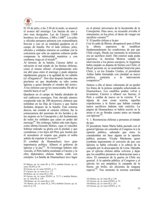El 10 de julio, a las 2.30 de la tarde, se anunció                  en el primer aniversario de la hecatombe de la
el avance del enemigo. Las fuerzas de uno y                         Concepción. Para unos, su recuerdo avivaba el
otro eran desiguales. Las de Cáceres, 3.800                         entusiasmo; en los otros, el deseo de vengar ese
hombres; los chilenos, 1.500 a 1.60095. Los jefes                   sacrificio cruento102.
y oficiales peruanos pelearon con extraordinaria                    V. El pueblo chileno y la paz
bravura y casi en su totalidad quedaron en el                       Con la caída de Blaine, desapareció para el Perú
campo de batalla. Por el lado chileno, jefes,                       la     última     esperanza      de      modificar
oficiales y soldados entraron en combate con la                     fundamentalmente las condiciones de paz que
conciencia que sólo un supremo esfuerzo podía                       Chile exigía. Desde ese momento la resistencia
compensar la inferioridad numérica y con                            era un sacrificio inútil. Del exterior nada podía
confianza ciega en el triunfo96.                                    esperarse: la doctrina Monroe vedaba la
Al término de la batalla, Cáceres debió su                          intervención a los países europeos, la Argentina
salvación al mal estado de las bestias chilenas,                    había zanjado su disputa de límites con Chile; el
como el mismo afirmó: «Completamente solo                           Brasil persistía en su neutralidad benévola para
me abrí paso entre el enemigo y pude alejarme                       Chile; y en los Estados Unidos, el presidente
rápidamente gracias a la agilidad de mi caballo                     Arthur había formulado con claridad su nueva
(el «Elegante»)97. Dos días después lanzaba una                     política,    contraria    a    la     intervención
proclama en que desaforaba su odio contra                           compulsiva103.
Iglesias a quien llamaba el «traidor del norte».                    Júntese a ello el deseo vehemente de no perder
A los chilenos casi no los mencionaba. De ahí se                    los frutos de la penosa campaña solucionada en
marchó hacia el sur98.                                              Huamachuco. Los caudillos podían volver a
Quedaron en el campo de batalla alrededor de                        levantarse; Cáceres a rehacer sus fuerzas; el
mil cadáveres enemigos. Este elevado número                         Perú a confiar de nuevo en la victoria. Y si
comprende más de 200 desertores chilenos que                        alguna de esas cosas ocurría, aquellas
militaban en las filas de Cáceres y que fueron                      expediciones a la Sierra que habían costado
fusilados después de la batalla. Esta extrema                       tantos sacrificios habrían sido estériles. La
dureza, tan extraña al carácter chileno, fue la                     página de Huamachuco se habría escrito en la
consecuencia del asesinato de los heridos y de                      arena si no se firmaba cuanto antes un tratado
las mujeres en la Concepción y del fusilamiento                     con Iglesias104.
de todos los soldados que caían en poder del                        V. 1. Resistencias chilenas y peruanas al tratado
enemigo99. Sin embargo, habría sido más digno,                      de paz
como afirma Gonzalo Bulnes, «que el vencedor                        El presidente Santa María había pactado con el
hubiese realzado su gloria con la piedad, y que                     general Iglesias sin consultar al Congreso ni a la
considerase a los hijos del Perú que morían por                     opinión pública, sabiendo que éstos lo
él acreedores al respeto que inspira el noble                       consideraban sin base alguna en la opinión
anhelo de expulsar al invasor»100.                                  pública peruana. Vicuña Mackenna quien
El combate de Huamachuco tuvo gran                                  combatía ásperamente el convenio de paz con
importancia política. Afianzó el gobierno de                        Iglesias se había colocado a la cabeza de la
Iglesias y la paz101. Si Gorostiaga hubiera sido                    campaña por la desocupación de Lima. Opinaba
vencido, el Perú habría enzalsado a Cáceres y la                    que el ejército chileno debía volverse y dejar
obra diplomática chilena habría caído con                           que los caudillos peruanos se destruyeran unos a
estrépito. La batalla de Huamachuco tuvo lugar                      otros. El cansancio de la guerra en Chile era
                                                                    general. A la opinión pública, al Congreso y al
95 Bulnes, op. cit. tomo III, p. 255 y también Encina, op. cit.     ejército les era antipática la campaña de la
tomo XXXIV p. 69.                                                   Sierra, sin brillo, sin alicientes de ninguna
96 Encina, op. cit. tomo XXXIV, p. 71.                              especie105. Fue menester la enorme autoridad
97 Cáceres, op. cit. tomo II, p. 117.
98 Bulnes, op. cit. tomo III, p. 258.
99 Encina, op. cit. tomo XXXIV, p. 72-73 y también Bulnes,
op. cit. tomo III, p. 258                                           102 Bulnes, op. cit. tomo III, p. 236.
100 Bulnes, op. cit. tomo III, p. 258.                              103 Encina, op. cit. tomo XXXIV, p. 55.
101 Bulnes, op. cit. tomo III, p. 259 y también Cáceres, op. cit.   104 Bulnes, op. cit. tomo III, p. 261.
tomo II, p.134.                                                     105 Encina, op. cit. tomo XXXIV, p. 74.
                                                                                                                   20
 