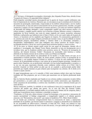 -El 27 de mayo, el distinguido investigador e historiador, don Alejandro Pizarra Soto, abordó el tema
"La guerra de Arauco y la capacidad militar indígena".
Podrá despertar curiosidad nuestra preocupación por la guerra de Arauco cuando celebramos más
bien la hispanización de América. Pensamos que, en esta época en que la enseñanza de la historia se
encuentra tan postergada, minimizada y tergiversada en los ámbitos educacionales y de los medios
de comunicación, es muy útil para el conocimiento de las jóvenes generaciones, recordar, con igual
veneración y respeto a los dos componentes de nuestro ancestro y, así como nos sentimos orgullosos
de descender del hidalgo abnegado y tenaz conquistador español que abrió nuestras mentes a la
cultura europea y empapó nuestro espíritu con la doctrina cristiana, debemos conocer y alegrarnos,
igualmente, de llevar también, una cuota de sangre mapuche por cuanto, picunches, araucanos
huilliches y pehuenches que habitaron entre el Itata y Chiloé, en los casi cuatro siglos de la guerra de
Arauco, se mezclaron con los españoles que llegaron sin mujeres. En consecuencia, querámoslo o
no, tenemos una cuota de sangre indígena corriendo por nuestras venas, lo que ha influido en nuestra
conformación psíquica, haciéndonos sufridos y valientes frente a la adversidad, constantes y
disciplinados, emprendedores como para trabajaren esos climas extremos de nuestro largo y
accidentado territorio y llevar tres veces la guerra hacia territorios hostiles y vencer en ellos.
-El 24 de junio se efectuó nuestra cuarta sesión de este panel de homenajes, durante ella el
académico e investigador, don Manuel Torres Marín, desarrolló su tesis de incorporación con el
novedoso tema, que la Academia exhibió como primicia, acerca de, "Proyecto de reconquista de
América, del General Jerónimo Valdés". Documento de inestimable valor histórico y militar
obtenido en las fuentes mismas de los archivos reales en el Palacio de Madrid.
En estos archivos pudo obtener los antecedentes de los hechos y el plan mismo con que, en su
oportunidad el General Jerónimo Valdés, de ilustre pasado, propuso al Rey la reconquista de su
tambaleante y casi perdido Imperio Colonial en América. A través de esta conferencia pudimos
conocer, de la personalidad novelesca y casi mítica de un general hispano prototipo: formado en la
guerra contra Napoleón, era un profesional, esforzado y de una lealtad inquebrantable a su patria y a
su rey con una gran experiencia obtenida, como conductor militar exitoso en el Perú. Esto le
permitió visualizar en forma global un plan que de ser aceptado y perfeccionado podría haber
permitido que España intentara un gran esfuerzo para reconquistar sus colonias. De lo dicho en la
ocasión se pudo concluir:
El papel preponderante que se le concedía a Chile como potencia militar clave para los buenos
resultados del Plan propuesto, por ser el único país americano con un Ejército profesional desde
1603.
Que los Ejércitos Reales empleados por España en sus colonias estaban compuestos en parte ínfima
por peninsulares y en parte cada vez más importante por criollos americanos, que empezaban a
tomar conciencia de nacionalidad y a sentirse mas vinculados a la causa e intereses locales que a la
causa del Rey.
Merece destacarse, también, lo señalado en esta conferencia acerca de la importancia de la moral
colectiva del pueblo que afronta una guerra. En el caso del Plan del General Valdés,
desgraciadamente, la sociedad española estaba con un ánimo muy distante del de conquista, fama y
gloria que le permitieron otrora, conformar y consolidar su imperio.
-Finalmente, el 29 de julio, dimos término, al panel de homenajes, a los ancestros y precursores de
nuestra nacionalidad: el hidalgo conquistador y evangelizador español y el valiente guerrero
araucano, con "Iberoamérica, una nación", que expuso el académico TCL. Mario Stock Gilabert.
En un mundo que evoluciona vertiginosamente hacia la consecución de metas y aspiraciones
profundas de los pueblos, que buscan realzar su presencia y asegurar su desarrollo en la satisfacción
de sus necesidades de sobrevivencia y bienestar, el tema del TCL. Stock, nos refrescó la vieja
aspiración de nuestros próceres de reunir en una sola nación, a los que unidos por lazos de sangre y
                                                                                                      4
 