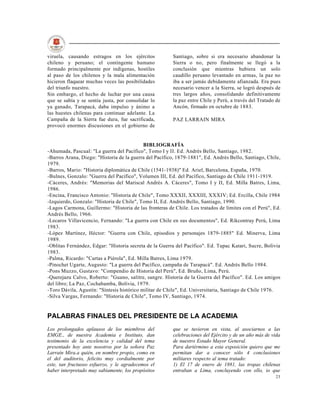 viruela, causando estragos en los ejércitos             Santiago, sobre si era necesario abandonar la
chileno y peruano; el contingente humano                Sierra o no, pero finalmente se llegó a la
formado principalmente por indígenas, hostiles          conclusión que mientras hubiera un solo
al paso de los chilenos y la mala alimentación          caudillo peruano levantado en armas, la paz no
hicieron flaquear muchas veces las posibilidades        iba a ser jamás debidamente afianzada. Era pues
del triunfo nuestro.                                    necesario vencer a la Sierra, se logró después de
Sin embargo, el hecho de luchar por una causa           tres largos años, consolidando definitivamente
que se sabía y se sentía justa, por consolidar lo       la paz entre Chile y Perú, a través del Tratado de
ya ganado, Tarapacá, daba impulso y ánimo a             Ancón, firmado en octubre de 1883.
las huestes chilenas para continuar adelante. La
Campaña de la Sierra fue dura, fue sacrificada,         PAZ LARRAIN MIRA
provocó enormes discusiones en el gobierno de


                                            BIBLIOGRAFÍA
-Ahumada, Pascual: "La guerra del Pacífico", Tomo I y II. Ed. Andrés Bello, Santiago, 1982.
-Barros Arana, Diego: "Historia de la guerra del Pacífico, 1879-1881", Ed. Andrés Bello, Santiago, Chile,
1979.
-Barros, Mario: "Historia diplomática de Chile (1541-1938)" Ed. Ariel, Barcelona, España, 1970.
-Bulnes, Gonzalo: "Guerra del Pacífico", Volumen III, Ed. del Pacífico, Santiago de Chile 1911-1919.
-Cáceres, Andrés: "Memorias del Mariscal Andrés A. Cáceres", Tomo I y II, Ed. Milla Batres, Lima,
1986.
-Encina, Francisco Antonio: "Historia de Chile", Tomo XXXII, XXXIII, XXXIV; Ed. Ercilla, Chile 1984
-Izquierdo, Gonzalo: "Historia de Chile", Tomo II, Ed. Andrés Bello, Santiago, 1990.
-Lagos Carmona, Guillermo: "Historia de las fronteras de Chile. Los tratados de límites con el Perú", Ed.
Andrés Bello, 1966.
-Lecaros Villavicencio, Fernando: "La guerra con Chile en sus documentos", Ed. Rikcontray Perú, Lima
1983.
-López Martínez, Héctor: "Guerra con Chile, episodios y personajes 1879-1885" Ed. Minerva, Lima
1989.
-Oblitas Fernández, Edgar: "Historia secreta de la Guerra del Pacífico". Ed. Tupac Katari, Sucre, Bolivia
1983.
-Palma, Ricardo: "Cartas a Piérola", Ed. Milla Batres, Lima 1979.
-Pinochet Ugarte, Augusto: "La guerra del Pacífico, campaña de Tarapacá". Ed. Andrés Bello 1984.
-Pons Muzzo, Gustavo: "Compendio de Historia del Perú", Ed. Bruño, Lima, Perú.
-Querejazu Calvo, Roberto: "Guano, salitre, sangre. Historia de la Guerra del Pacífico". Ed. Los amigos
del libro; La Paz, Cochabamba, Bolivia, 1979.
-Toro Dávila, Agustín: "Síntesis histórico militar de Chile", Ed. Universitaria, Santiago de Chile 1976.
-Silva Vargas, Fernando: "Historia de Chile", Tomo IV, Santiago, 1974.


PALABRAS FINALES DEL PRESIDENTE DE LA ACADEMIA
Los prolongados aplausos de los miembros del            que se tuvieron en vista, al asociarnos a las
EMGE., de nuestra Academia e Instituto, dan             celebraciones del Ejército y de un año más de vida
testimonio de la excelencia y calidad del tema          de nuestro Estado Mayor General.
presentado hoy ante nosotros por la señora Paz          Para dartérmino a esta exposición quiero que me
Larraín Mira.a quién, en nombre propio, como en         permitan dar a conocer sólo 4 conclusiones
el del auditorio, felicito muy cordialmente por         militares respecto al tema tratado:
este, tan fructuoso esfuerzo, y le agradecemos el       1) El 17 de enero de 1881, las tropas chilenas
haber interpretado muy sabiamente, los propósitos       entraban a Lima, concluyendo con ello, io que
                                                                                                       23
 