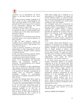 conocemos con la denominación de Guerra              Nadie podría afirmar que el despacho de un
Regular, la cual había durado un año y nueve         destacamento de 700 hombres a las órdenes del
meses.                                               Coronel Ambrosio Letelier, en abril del mismo
Por su parte la guerra irregular (campaña de La      año, con la tarea de dar protección al hospital de
Sierra), había de durar aproximadamente dos          Chosica en las proximidades de la capital, pueda
años y diez meses (Pachia 11 Nov. 1883). Con un      considerarse como, una campaña.
promedio del 28 % de la tropa en Perú con fiebres    Esa prolongada espera tuvo consecuencias de
de las enfermedades endémicas que hacían             suma gravedad, se concedió tiempo a los vencidos
realmente estragos en nuestras filas.                para que sumados a las indiadas de La Sierra y
2) En febrero de 1881, Chile se dio cuenta que con   conducidos por caudillos hábiles y resueltos,
la ocupación de Lima, no se había ganado la paz,     iniciaran una cruenta y sostenida guerra de
no obstante que el Perú había sido derrotado y       guerrillas que mantuvieron en jaque a núes tros
destruido su Ejército.                               efectivos de ocupación. Se dio margen además,
Se requería entonces:                                para       que     diplomáticos     especialmente
a) Un gobierno con el cual firmar la paz (Nicolás    norteamericanos del tipo de MR. Hurbult
de Piérola, quién se hizo cargo del gobierno, no     intervinieran en nuestros asuntos y pusieran en
daba garantías).                                     peligro las negociaciones encaminadas al logro de
b) Que un nuevo gobierno aceptara las                la paz.
condiciones de paz, establecidas por Chile durante   5) Los triunfos chilenos hasta Miraflores, no se
las Conferencias de Arica y Viña del Mar, en el      tradujeron, en una guerra de exterminio. Chile,
transcurso de la guerra.                             después de su concluyente victoria, habría podido
c) Que las potencias extranjeras a través de sus     aplastar y humillar a sus adversarios derrotados.
representantes en Lima (especialmente: EE.UU.,       Pero en ningún momento se planteó, como
Francia, Inglaterra, Alemania e Italia), aceptarán   objetivo de la guerra, la destrucción o anexión de
ese gobierno peruano.                                los dos países vencidos. En cuanto fue posible,
d) Que esas mismas potencias aceptarán, además,      Chile hizo la paz con Perú y celebró un armisticio
las condiciones de paz que Chile proponía; y,        con Bolivia, reconociéndolas como repúblicas
e) Aceptar que la guerra había terminado.            independientes, como sujetos del derecho
3) Bien sabemos que el objetivo estratégico en una   internacional y como estados soberanos, y,
guerra, es el aniquilamiento del adversario,         6) En último término para poner fin a estas
diríamos     más    exactamente     siguiendo    a   modestas conclusiones militares a la brillante
Clausewitz: "El quebrantamiento de la voluntad       conferencia de la Sra. Paz Larraín Mira; debo
de lucha del adversario".                            señalar que, jamás alguna nación victoriosa llegó
Pues bien, en Miraflores no hubo aniquilamiento      a serlo en mayor grado que Chile en la guerra del
como tampoco persecución. Desatendió el mando        pacífico. Jamás tampoco ningún vencedor se
chileno la sabia recomendación de Lázaro Carnot      encontró con más grandes dificultades en su
a sus generales de "perseguir constantemente al      camino para imponer la paz. Amenazas de
enemigo hasta su destrucción completa".              participación extranjera; decapitación de todo
Desatendió,      también,     la     aleccionadora   gobierno en el país subyugado; proyectos de
experiencia de la campaña restauradora del Perú,     protectorado y hasta la abrogación de la
hacia 40 años.                                       nacionalidad; cuantos arbitrios cabe de lo
4) Cuando don Domingo Santa María asumió la          humano para subvertir el orden lógico de las
Presidencia de la República en septiembre de         cosas y burlar los derechos que las leyes de la
1881, fue una de sus preocupaciones primordiales     guerra, otorgan a la potencia triunfadora, fueron
el reiniciar las operaciones militares en el Perú.   ensayados por el Perú.
En los casi diez meses transcurridos desde el        Chile glorioso como vencedor en la guerra, fue
término de la campaña de Lima, el Ejército de        aún más grande como vencedor en la paz.
ocupación (reducido en un 60% por la                 ¡Muchas gracias!
desmovilización dispuesta por el gobierno de
Pinto en marzo de 1881) había permanecido en         MANUEL BARROS RECABARREN.
completa inactividad por obra y gracia de la
desaprensión del gobierno de la época.

                                                                                                    24
 
