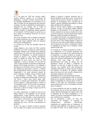 El 1º de enero de 1590 otro corsario inglés,            piedras y garrotes a algunos marineros que se
Andrew Merrick, penetró en el Estrecho de               habían internado en una de las islas. Varios de los
Magallanes y recogió al último sobreviviente de         salvajes fueron muertos. Durante un tiempo no se
los españoles abandonados en el Estrecho. No se         permitió el desembarque pero, acosados por el
sabe el nombre de este desgraciado pues Merrick,        hambre, algunos tripulantes descendieron y fueron
al perder casi toda su tripulación en tempestades y     dados de baja por los alakalufes.
asesinada por los salvajes, dio la vuelta al            Hasta el mes de agosto, debido a las diferentes
Atlántico y, reducido al último extremo, él y el        penurias, al frío y al escorbuto, habían fallecido
español recogido en Magallanes habían perecido          alrededor de 200 hombres. El 26 de aquel mes,
de extenuación. El 30 de agosto de aquel ano, su        Cordes, después de una misa en medio de la nieve
nave tondeó en Cherburgo (Francia), con sólo 6          en acción de gracias, resolvió zarpar desde aquella
hombres vivos.                                          bahía que recibió el nombre del almirante.
Este triste desenlace sobre el empeño colonizador       A la salida del Estrecho, un temporal disolvió la
de España paralizaría por más de dos siglos y           escuadrilla, dispersando en distintas direcciones a
medio todo intento poblador sobre las márgenes          las cinco naves. Poco tiempo después, el barco de
del Estrecho de Magallanes.                             Cordes tocó en la isla de Santa María y cediendo a
La aventura de la flota del holandés Simón de           una invitación de los indios, el almirante cometió
Cordes                                                  la imprudencia de bajar con 23 hombres, siendo
Luego llegaron a las costas de Chile corsarios          muertos todos ellos.
holandeses. En 1598, un grupo de comerciantes de        El recuerdo de la trágica invernada de Cordes y
Rotterdam fundaron una sociedad para organizar          sus compañeros en el Estrecho perduraría por
expediciones a los mares de Asia, pasando por el        largo tiempo en la mente de los sobrevivientes de
Estrecho de Magallanes. La primera expedición,          la expedición y su relato confirmó en Europa la
armada en guerra y con valiosas mercaderías,            triste fama que habían ganado las tierras del gran
partió al mando de Simón de Cordes. Estuvo              canal en la aventura colonizadora de los españoles.
compuesta de cinco naves con cerca de 550               Dieciséis años más tarde, en 1616, el
tripulantes y entró al Estrecho el 6 de abril de        descubrimiento del Cabo de Hornos por los
1599. Luego de doblar la península de Brunswick,        holandeses Jacobo Le Maire y Guillermo de
debido al mal tiempo invernal, se vio obligada a        Schouten no sólo dio el golpe de gracia a esa
permanecer en una bahía vecina a Fortescue, sitio       creencia, sino también quitó toda importancia
que disponía de agua dulce, mariscos y volátiles        inmediata al Estrecho, en cuanto ruta que conducía
para la alimentación. Pronto su estancia se les hizo    del Atlántico al Pacífico. El gobierno español
insoportable y en varias ocasiones trataron de          apartó sus ojos de él y no volvería a fijarlos en los
partir, subiendo v bajando vergas, echando anclas       dos últimos siglos de vida colonial.
y levantándolas. Cuando tales operaciones               Rehabilitación de la ruta marítima del Estrecho
cesaban, las tripulaciones debían bajar a tierra, aun   Al producirse la emancipación, Chile se encontró
con lluvia o nieve, para buscar agua, leña,             dueño de un territorio vastísimo, que se extendía
mariscos y animales para alimentarse. El hambre         desde el despoblado de Atacama hasta el Cabo de
incitó a algunos a robar provisiones y Cordes se        Hornos y aún hasta las escasamente conocidas
vio obligado a actuar. El 22 de abril, dos marineros    tierras polares hacia el sur, sin considerar su límite
fueron condenados a la horca por robar aceite.          hacia el Atlántico.
Para llevar a efecto el castigo se eligió uno de los
                                                        La escasa población del país en aquellos años y
islotes de la bahía.
                                                        otros factores que no es del caso analizar en este
Las bajas continuaron; el capitán de uno de los         estudio habrían prolongado por algunos años más
buques falleció y fue sepultado con los honores         el abandono de las tierras magallánicas, a no
reglamentarios. Luego murieron varios más por           mediar tres hechos estrechamente ligados entre sí,
debilidad, exceso de trabajo y mala alimentación.       que contribuyeron a ocuparlas:
Al principio, cada deceso era anunciado con un          1B. La navegación a vapor.- En 1833, por
cañonazo pero, al aumentar las muertes, se              insinuación de Portales, se concedió al
suspendió este aviso a fin de no desmoralizar al        norteamericano         Guillermo       Wheelwrigh,
personal.                                               establecido por aquellos años en Valparaíso, el
El día 7 de mayo se efectuó el primer encuentro         privilegio para establecer la navegación a vapor en
con los indios de la región, los que atacaron con       los mares de Chile. No le siendo posible a este
                                                                                                           29
 