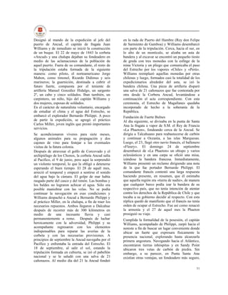 Designó al mando de la expedición al jefe del           en la rada de Puerto del Hambre (Rey don Felipe
puerto de Ancud, el capitán de fragata Juan             de Sarmiento de Gamboa) y Williams desembarcó
Williams y de inmediato se inició la construcción       con parte de la tripulación. Cerca, hacia el sur, en
de un buque. El 22 de mayo de 1843 la corbeta           lo alto de un montículo, se alzaba un asta de
«Ancud» y una chalupa dejaban su fondeadero en          bandera y al excavar se encontró un pequeño tiesto
medio de las aclamaciones de la población de            de greda con tres monedas con la esfinge de la
aquel puerto. Fuera de su comandante, el resto de       reina Victoria y un pliego que comunicaba el paso
la tripulación estaba formada de la siguiente           del Estrecho por los vapores «Chile» y «Perú».
manera: como piloto, el norteamericano Jorge            Williams reemplazó aquellas monedas por otras
Mabon, como timonel, Ricardo Didimus y seis             chilenas y luego, formados casi la totalidad de los
marineros; la guarnición, destinada a cubrir el         expedicionarios alrededor del asta, se izó la
futuro fuerte, compuesta por el teniente de             bandera chilena. Una pieza de artillería disparó
artillería Manuel González Hidalgo, un sargento         una salva de 21 cañonazos que fue contestada por
2º, un cabo y cinco soldados. Iban también, un          otra desde la Corbera Ancud, levantándose a
carpintero, un niño, hijo del capitán Williams y        continuación el acta correspondiente. Con esta
dos mujeres, esposas de soldados.                       ceremonia, el Estrecho de Magallanes quedaba
En el carácter de naturalista voluntario, encargado     incorporado de hecho a la soberanía de la
de estudiar el clima y el agua del Estrecho, se         República.
embarcó el explorador Bernardo Philippi. A poco         Fundación de Fuerte Bulnes
de partir la expedición, se agregó el práctico          Al día siguiente, se divisaba en la punta de Santa
Carlos Miller, joven inglés que prestó importantes      Ana la fragata a vapor de S.M. el Rey de Francia
servicios.                                              «La Phaeton», fondeando cerca de la Ancud. Se
Se acondicionaron víveres para siete meses,             dirigía a Talcahuano para reabastecerse de carbón
algunos animales para su propagación y dos              y continuar a Oceanía, a las islas Marquesas.
cajones de vino para festejar a las eventuales          Luego, el 23, llegó otro navío francés, el ballenero
visitas de la futura colonia.                           «Fleury». El domingo 24 de septiembre
Después de atravesar el golfo de Corcovado y el         desembarcó de «La Phaeton» un obispo y varios
archipiélago de los Chonos, la corbeta Ancud salía      eclesiásticos y en una carpa se ofició una misa,
al Pacífico, el 9 de junio, pero aquí la sorprendió     izándose la bandera francesa. Inmediatamente,
un violento temporal, lo que la obligó a detenerse      Williams presentó un reclamo dirigiendo una nota
esperando el buen tiempo. El 28 de aquél mes,           de la que fue portador Bernardo Philippi. El
arreció el temporal y empezó a sentirse el sonido       comandante francés contestó una larga respuesta
del agua bajo la cámara. El golpe de mar había          haciendo presente, en resumen, que él estimaba
rasgado parte del casco y del timón. Las bombas y       que aquella región era «tierra de nadie», de manera
los baldes no lograron achicar el agua. Sólo era        que cualquier barco podía izar la bandera de su
posible maniobrar con las velas. No se podía            respectivo país, que no tenía intención de atentar
continuar la navegación en esas condiciones y           contra los derechos de la República de Chile y que
Williams despachó a Ancud a Bernardo Philippi y         tocaba a su gobierno decidir al respecto. Con esta
al práctico Miller, en la chalupa, a fin de traer los   réplica quedó de manifiesto que el francés no tenía
necesarios repuestos. Ambos llegaron a Dalcahue         orden de ocupar el Estrecho. Fue así como renació
después de recorrer más de 300 kilómetros en            la armonía y el 27 de aquel mes la Phaeton
medio de una incesante lluvia y casi                    prosiguió su viaje.
permanentemente a remo. Después de luchar               Cumplida la formalidad de la posesión, el capitán
heroicamente con la adversidad, Philippi y su           Williams, acompañado de Philippi, zarpó hacia el
acompañante regresaron con los elementos                noreste a fin de buscar un lugar conveniente donde
indispensables para reparar las averías de la           ubicar un fuerte que expresara físicamente la
corbeta y con las necesarias provisiones. A             presencia nacional, explorando hasta alcanzarla
principios de septiembre la Ancud navegaba por el       primera angostura. Navegando hacia el Atlántico,
Pacífico y enfrentaba la entrada del Estrecho. El       encontraron tierras inhóspitas y en Sandy Point
18 de septiembre, al salir el sol, estando la           ubicaron tres vetas de carbón de piedra. Sin
tripulación formada en cubierta, se izó el pabellón     embargo, a su parecer, en Punta Santa Ana
nacional y se le saludó con una salva de 21             existían otras ventajas, un fondeadero más seguro,
cañonazos. Al medio día del 21 la Ancud fondeó

                                                                                                         31
 