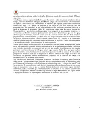 de cultura debieran, afrontar unidos los desafíos del incierto mundo del futuro, en el siglo XXI que
se avecina.
Tamaña cuan hermosa aspiración de Bolívar, que fue común a todos los grandes americanos de su
tiempo, como los libertadores O'Higgins, San Martín, Artigas, etc. en el momento actual acrecienta
su vigencia y aún cuando siga catalogándose de romántica por algunos, ya no tiene el contenido
utópico del Siglo XIX, porque la geografía y las distancias han sido superadas por las
comunicaciones, las costumbres se han universalizado con los medios de comunicación social y
tiende a desaparecer la aceptación clásica del concepto de estado, para dar paso a sistemas de
bloques políticos - económicos, multinacionales, como respuesta a las complejas situaciones y
aspiraciones del hombre moderno, particularmente de los más desarrollados, que son los que,
afectados por el fenómeno, marchan a tono con él y con la historia. Por eso bien podemos
preguntarnos los latinoamericanos: ¿Si existe ahora una integración de naciones tan avanzadas como
antagónicas fueron en su pasado, como Alemania, Francia, Italia, etc. Cómo no ha de existir entre
nosotros? o es que queremos continuar a la zaga de la historia, de la política y sobre todo de espaldas
a las grandes necesidades socio económicas de nuestros pueblos.
Porque, efectivamente, resulta bien difícil, sí no imposible, que cada estado latinoamericano pueda
por sí solo superar las tremendas barreras que nos separan de las naciones desarrolladas, y mientras
esto continúe ocurriendo, no pasaremos de ser más que estados dependientes de las grandes
potencias, pues la máxima de "dividir para reinar" sigue vigente. Se ha dicho que para muchos
países de américa latina, la integración es todavía una quimera. Usando el lenguaje de los estudios
prospectivos, podemos decir que la integración de América latina es una "utopía accesible". Su
realización, con profundo sentido latinoamericano, dependerá de la vocación, del coraje y la
capacidad política de las nuevas generaciones.
Nos sentimos muy satisfechos y orgullosos de nuestra vinculación de sangre y tradición con la
madre patria, a través de esta celebración de los 500 años, pensamos que ellos no deben quedar solo
en el balance de lo obtenido a través del choque de ambas civilizaciones y culturas sino que el "Herí
lux praesentis" de nuestra historia, ojalá despierte inquietudes adormecidas, en forma de que, en un
Siglo de realizaciones como el que se avecina, dentistas políticos y economistas, logren encontrar
una fórmula, audaz y realizable que permita desarrollar los esfuerzos de esta América sudamericana
desunida, que posibilite enfrentar los embates y avatares del Siglo XXI en forma más segura, frente
á la prepotencia abusiva de algunos países desarrollados de influencia muy cercana.




                               MANUEL BARROS RECABARREN
                                         Mayor General
                                 Pdte. Academia Historia Militar




                                                                                                     5
 