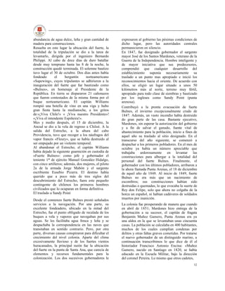abundancia de agua dulce, leña y gran cantidad de       expresaron al gobierno las pésimas condiciones de
madera para construcciones.                             dicho lugar, pero las autoridades centrales
Resuelta en este lugar la ubicación del fuerte, la      permanecieron en silencio.
totalidad de la tripulación se dio a la tarea de        En 1847, fue designado gobernador el sargento
levantarlo, dirigida por el ingeniero Bernardo          mayor José de los Santos Mardones, veterano de la
Philippi. Al cabo de doce días de duro batallar         Guerra de la Independencia. Hombre inteligente y
desde muy temprano hasta las 8 de la noche, la          de mayor iniciativa que sus predecesores,
construcción quedó terminada. El solemne bautizo        comprendió que cualquier desarrollo del
tuvo lugar el 30 de octubre. Dos días antes había       establecimiento suponía necesariamente su
fondeado       el      bergantín    norteamericano      traslado a un punto mas apropiado e inició los
«Sapewing», cuyos tripulantes se adhirieron a la        reconocimientos hacia el oriente. De acuerdo con
inauguración del fuerte que fue bautizado como          ellos, se eligió un lugar situado a unos 50
«Bulnes», en homenaje al Presidente de la               kilómetros más al norte, terreno muy fértil,
República. En tierra se dispararon 21 cañonazos         apropiado para todo clase de siembras y bautizado
que fueron contestados de la misma forma por el         por los ingleses como Sandy Point (punta
buque norteamericano. El capitán Williams               arenosa).
rompió una botella de vino en una viga y hubo           Contribuyó a la pronta evacuación de fuerte
gran fiesta hasta la medianoche, a los gritos           Bulnes, el invierno excepcionalmente crudo de
de:«¡Viva Chile!» « ¡Viva nuestro Presidente»!          1847. Además, un vasto incendio había destruido
«¡Viva el intendente Espiñeira!».                       do gran parte de las casa. Bastante ejecutivo,
Mes y medio después, el 15 de diciembre, la             Mardones, sin esperar la autorización del gobierno
Ancud se dio a la vela de regreso a Chiloé. A la        y a fin de salvar el ganado, fuente vital de
salida del Estrecho, a la altura del cabo               abastecimiento para la población, inicio a fines de
Providencia, tuvo que recoger a los náufragos del       aquel año su traslado al sitio designado. En el
vapor francés «Fleury», que se había destruido al       transcurso del año siguiente, se comenzó a
ser empujado por un violento temporal.                  despachar a los primeros pobladores. En el mes de
Al abandonar el Estrecho, el capitán Williams           octubre ya había un número apreciable que
había dejado la siguiente guarnición en custodia de     trabajaba ardorosamente en levantar las
«Fuerte Bulnes»: como jefe y gobernador el              construcciones para albergar a la totalidad del
teniente 1* de ejército Manuel González Hidalgo,        personal del fuerte Bulnes. Finalmente, el
con cinco artilleros; además, dos mujeres, el piloto    gobernador con los últimos pobladores, arribaron a
2a de la armada Jorge Mabón y el sargento               la ahora llamada Punta Arenas, el 18 de diciembre
escribiente Eusebio Pizarra. El destino había           de aquel año de 1848. Al inicio de 1849, fuerte
querido que a poco más de tres siglos del               Bulnes no era más que un nacimiento de
descubrimiento del Estrecho, fuera este pequeño         escombros; sus construcciones habían sido
contingente de chilenos los primeros hombres            destruidas o quemadas, lo que evocaba la suerte de
civilizados que lo ocuparan en forma definitiva.        Rey don Felipe, solo que ahora no colgaba de la
El traslado a Sandy Poiní                               horca un español, ni habían cadáveres de soldados
Desde el comienzo fuerte Bulnes prestó señalados        muertos por inanición.
servicios a la navegación. Por una parte, su            La colonia fue prosperando de manera que cuando
excelente fondeadero, ubicado en la mitad del           en abril de 1851, Mardones hizo entrega de la
Estrecho, fue el punto obligado de recalada de los      gobernación a su sucesor, el capitán de fragata
buques a vela y vapores que navegaban por sus           Benjamín Muñoz Gamero, Punta Arenas era ya
aguas. Se les facilitaba agua fresca y leña y se        una aldea en la que se levantaban unas cincuenta
despachaba la correspondencia en las naves que          casas. La población se calculaba en 400 habitantes,
transitaban en sentido contrario. Pero, por otra        muchos de los cuales cumplían condenas por
parte, diversas causas conspiraron para dificultar el   delitos y otras faltas graves cometidas. Por tratarse
crecimiento del nivel colonia. Aparte del clima         el nuevo gobernador de un distinguido marino, a
excesivamente lluvioso y de los fuertes vientos         continuación transcribimos lo que dice de él el
huracanados, la principal razón fue la ubicación        historiador Francisco Antonio Encina: «Muñoz
del fuerte en la punta de Santa Ana, que carecía de     Gamero, nacido en Santiago en 1820, se había
elementos y recursos fundamentales para la              educado en la Escuela Militar, bajo la dirección
colonización. Los dos sucesivos gobernadores le         del coronel Pereira. Lo mismo que otros cadetes,
                                                                                                          32
 