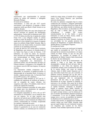 renacimiento que experimentaba la naciente              estado de cargar armas, al mando del ex sargento
colonia en manos del dinámico e infatigable             mayor Cruz Daniel Ramírez, que practicaba
Bernardo Philippi.                                      ejercicios dominicales.
El motín de los artilleros                              De todos los adelantos originados bajo la certera
Antecedentes.- A fines del año 1877 ocurrió             conducción del visionario y diligente gobernador,
nuevamente y por desgracia, el segundo y último         el principal fue la introducción de las ovejas de las
sangriento motín que afectó a Punta Arenas en sus       islas Malvinas, que debían decidir los destinos de
primeras décadas.                                       Magallanes. Para tal efecto, en diciembre de 1876
Su recuperación había sido muy lenta después del        hizo un viaje a dichas islas en la corbeta
alevoso asesinato de aquellos dos distinguidos          «Chacabuco»        y      compró     300      ovejas,
gobernadores. Varios jefes la dirigieron entre 1852     introduciéndolas en la isla Isabel, a pocos
y 1874. El último de ellos fue el capitán de corbeta    kilómetros al norte de Punta Arenas, donde se
Osear Viel a cuyo diligente mando, la colonia           reprodujeron en excelente forma.
recobró su ritmo de progreso y el 8 de octubre de       Durante el gobierno de Dublé Almeida, iniciaron
aquél año le hizo entrega de su puesto al sargento      sus actividades los tres grandes pioneros del
mayor de artillería Diego Dublé Almeida. Bajo la        progreso de Magallanes, el español Menéndez, el
dirección de este ilustre militar, la naciente ciudad   alemán Brown y el portugués Nogueira.
continuó en un manifiesto desarrollo.                   El estallido del motín
El censo de abril de 1875 arrojó para el territorio     Varias fueron las causas que motivaron la tragedia
de Magallanes, que entonces se extendía desde el        que estalló en noviembre de 1877. Tal vez la
río Santa Cruz hasta el cabo de Hornos, 1.145           principal fue la remisión de presidiarios a la lejana
habitantes, sin contar los indios. Es necesario         colonia de Punta Arenas, lo que era una gran
hacer presente que esta población estaba agrupada       imprudencia. Lo sucedido en tiempos de la
casi exclusivamente en Punta Arenas y sus               gobernación de Muñoz Gamero había demostrado
alrededores, es decir una 1.000 personas, las           lo efectivo de esta información.
cuales comprendían: los funcionarios, la                Por otra parte, el envío de un destacamento de
guarnición militar, unos 80 individuos de tropa, los    oficiales y tropa a un lugar tan distante,
colonos chilenos y extranjeros y los relegados. De      desamparado y aislado del resto del país, falto de
ese número cerca de 400 eran mujeres, la mayoría        comodidades y con clima tan riguroso, fue
casadas.                                                considerado siempre como la destinación más dura
Los funcionarios estaban compuestos por el              de la carrera militar, casi como un castigo.
gobernador, su secretario, el capitán de puerto, el     Además, dado el difícil estado financiero por el
administrador de la hacienda fiscal, el tesorero, el    que atravesaba el país hizo que, por economía, el
alcalde y algunas personas más. La hacienda fiscal      gobierno resolvió prorrogar por un año más la
poseía 899 vacunos y 381 caballares.                    permanencia de la compañía de artillería de costa,
La guarnición estaba formada en 1877 por la 1ª.         que por reglamento sólo le correspondía
compañía del regimiento de artillería de marina y       permanecer allí dos años, lo que produjo el
ella se componía de cuatro oficiales, tres              descontento de la tropa. Aumentó su malestar, al
sargentos, ocho cabos y 70 soldados, todos ellos al     renovarse a los oficiales. Otra causa fue la forma
mando del capitán Pío Guilardes.                        sumamente severa como tanto el gobernador como
Los colonos extranjeros procedían de todas partes       el capitán Guilardes, mantenían la disciplina.
                                                        Siendo el sargento mayor Dublé Almeida un
del mundo pero con predominio de españoles,
                                                        militar honesto, justo, ilustrado y de gran coraje,
franceses, suizos y alemanes.
                                                        era rígido consigo mismo y con los demás por lo
Los relegados alcanzaban en 1875 a 84; en 1877
                                                        que en muchas oportunidades despertó resistencias
aumentaron en 150 hombres, casi la mitad de ellos
                                                        y rozamientos. A su vez el capitán Guilardes,
con sus mujeres. En su gran mayoría eran
                                                        aunque recto y severo, era partidario de mantener
desertores del ejército pero también había reos por
                                                        la obediencia de los subalternos por el terror.
delitos comunes y eran el elemento de trabajo de la
                                                        A todas estas razones, se agregaron las medidas de
colonia, construyendo las viviendas, recuperando        carácter militar que tomó Dublé Almeida, dado
los caminos y haciendo los aseos.                       que por aquél tiempo era casi inminente la guerra
Existía también un cuerpo cívico con el objeto de       con Argentina, por cuestión de los límites
reforzar la guarnición en un caso de conmoción          australes. Estas medidas repercutieron en forma
interna o externa y se constituía por los vecinos en
                                                                                                          36
 