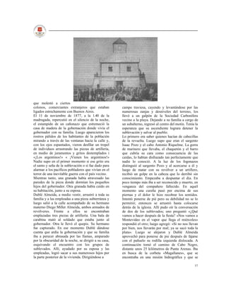 que molestó a ciertos
colonos, comerciantes extranjeros que estaban          campo traviesa, cayendo y levantándose por las
ligados estrechamente con Buenos Aires.                numerosas zanjas y desniveles del terreno, los
El 11 de noviembre de 1877, a la 1.40 de la            llevó a un galpón de la Sociedad Carbonífera
madrugada, repercutió en el silencio de la noche,      vecino a la playa. Dejando a su familia a cargo de
el estampido de un cañonazo que estremeció la          un subalterno, regresó al centro del motín. Tenía la
casa de madera de la gobernación donde vivía el        esperanza que su ascendiente lograra detener la
gobernador con su familia. Luego aparecieron los       sublevación y salvar al pueblo.
rostros pálidos de los habitantes de la población      Lo primero era saber quienes hacían de cabecillas
mirando a través de las ventanas hacia la calle y,     de la revuelta. Luego supo que eran el sargento
con los ojos espantados, vieron desfilar un tropel     Isaac Pozo y el cabo Antonio Riquelme. La gorra
de individuos arrastrando las piezas de artillería,    de marinero que llevaba, el chaquetón y el barro
en medio de juramentos y gritos destemplados i         que cubría su cara como consecuencia de las
«¡Los argentinos!» « ¡Vienen los argentinos!»          caídas, lo habían disfrazado tan perfectamente que
Nadie supo en el primer momento si ese grito era       nadie lo conoció. A la luz de los fogonazos
el santo y seña de la sublevación o si fue dado para   distinguió al sargento Pozo y al acercarse a él y
alarmar a los pacíficos pobladores que vivían en el    luego de matar con su revólver a un artillero,
terror de una inevitable guerra con el país vecino.    recibió un golpe en la cabeza que lo derribó sin
Mientras tanto, una granada había atravesado las       conocimiento. Empezaba a despuntar el día. En
paredes de la pieza donde dormían los pequeños         poco tiempo más iba a ser reconocido y muerto, en
hijos del gobernador. Otra granada había caído en      venganza del compañero fallecido. En aquél
su habitación, junto a su esposa.                      momento una cureña pasó por encima de sus
Dublé Almeida, a medio vestir, arrastró a toda su      piernas y el dolor le hizo recobrar los sentidos.
familia y a las empleadas a una pieza subterránea y    Intentó ponerse de pié pero su debilidad no se lo
luego salió a la calle acompañado de su hermano        permitió; entonces se arrastró hasta colocarse
materno Diego Miller Almeida, ambos armados de         detrás de la iglesia. Allí pudo oír la conversación
revólveres. Frente a ellos se encontraban              de dos de los sublevados; uno preguntó «¿Qué
emplazadas tres piezas de artillería. Una bala de      vamos a hacer después de la fiesta? «Nos vamos a
carabina mató al soldado que estaba junto al           Montevideo en el vapor que llega el miércoles»
gobernador. Otra le llevó el quepis. Su hermano        respondió el otro; luego agregó: «Si no nos llevan
fue capturado. En ese momento Dublé dándose            por bien, nos llevarán por mal; ya se sacó toda la
cuenta que ardía la gobernación y que su familia       plata». Luego se alejaron y Dublé Almeida
iba a perecer abrasada por las llamas, amparado        aprovechó para ponerse de pie después de fajarse
por la obscuridad de la noche, se dirigió a su casa,   con el pañuelo su rodilla izquierda dislocada. A
esquivando el encuentro con los grupos de              continuación tomó el camino de Cabo Negro,
sublevados. Allí, ayudado por su esposa y las          distante unos 25 kilómetros de Punta Arenas. Iba
empleadas, logró sacar a sus numerosos hijos por       en busca de la corbeta «Magallanes», que se
la parte posterior de la vivienda. Dirigiéndose a      encontraba en una misión hidrográfica y que se

                                                                                                        37
 