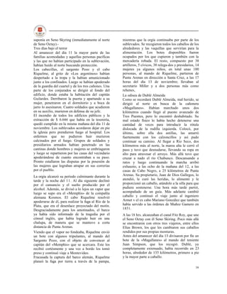 suponía en Seno Skyring (inmediatamente al norte       mientras que la orgía continuaba por parte de los
de Seno Octay).-                                       sublevados. Se recogieron todos los caballos de los
Tres días bajo el terror                               alrededores y las vaquillas que servirían para la
Al amanecer del día 11 la mayor parte de las           alimentación. Los botes disponibles fueron
familias acomodadas y aquellas personas pacíficas      ocupados por los que cupieron y también con la
y las que no habían participado en la sublevación,     mercadería robada. El resto, compuesto por 38
habían huido al norte buscando protección.             artilleros, 5 cívicos, 38 relega-dos y presidarios, 14
Los cabecillas, el sargento Pozo y el cabo             mujeres ya algunos niños, en total unas 100
Riquelme, al grito de «Los argentinos» habían          personas, al mando de Riquelme, partieron de
despertado a la tropa y la habían amunicionado         Punta Arenas en dirección a Santa Cruz, a las 17
junto a los confinados. Luego se habían apoderado      horas del día 13 de noviembre; llevaban al
de la guardia del cuartel y de los tres cañones. Una   secretario Miller y a dos personas más como
parte de los conjurados se dirigió al fondo del        rehenes,
edificio, donde estaba la habitación del capitán       La odisea de Dublé Almeida
Guilardes. Derribaron la puerta y apartando a su       Como se recordará Dublé Almeida, mal herido, se
mujer, penetraron en el dormitorio y a boca de         dirigió al norte en busca de la cañonera
jarro lo asesinaron. Cuatro soldados que acudieron     «Magallanes». Habían marchado unos dos
en su auxilio, murieron en defensa de su jefe.         kilómetros cuando llegó al puesto avanzado de
El incendio de todos los edificios públicos y la       Tres Puentes, pero lo encontró deshabitado. Su
extracción de $ 6.644 que había en la tesorería,       mal estado físico lo había hecho detenerse una
quedó cumplido en la misma mañana del día 11 de        cantidad de veces para introducir la rótula
noviembre. Los sublevados acordaron dejar en pie       dislocada de la rodilla izquierda. Colocó, por
la iglesia pero prendieron fuego al hospital. Los      último, sobre ella dos astillas, las amarró
enfermos que no pudieron huir murieron                 fuertemente con los calzoncillos y así pudo
calcinados por el fuego. Grupos de soldados y          continuar su camino. Al llegar a Río Seco, dos
presidiarios armados habían penetrado en las           kilómetros más al norte, la marea alta le cerró el
cantinas donde hombres y mujeres se embriagaron        paso y tuvo que desnudarse, llevando su ropa en
y luego se repartieron por las casas del vecindario    alto para atravesar el arroyo. Más allá tuvo que
apoderándose de cuanto encontraban a su paso.          cruzar a nado el río Chabunco. Descansando a
Pronto estallaron las disputas por la posesión de      ratos y luego continuando la marcha arribó
las mujeres que lograban atrapar en sus correrías      exhausto, a las ocho de la mañana del 12, a las
por el pueblo.                                         casas de Cabo Negro, a 25 kilómetros de Punta
La orgía alcanzó su período culminante durante la      Arenas. Su propietario, Juan de Dios Gallegos, lo
tarde y la noche del 11. Al día siguiente declinó      atendió, le curó las heridas, lo alimentó y le
por el cansancio y el sueño producido por el           proporcionó un caballo, atándolo a la silla para que
alcohol. Además, se divisó a lo lejos un vapor que     pudiera sostenerse. Una hora más tarde partió,
luego se supo era el «Memphis» de la compañía          acompañado de un guía. Más adelante cambió
alemana Kosmos. El cabo Riquelme resolvió              caballo y continuó el viaje junto al ingeniero
apoderarse de él, para realizar la fuga al Río de la   Armet v el ex cabo Mariano González que también
Plata, que era el desenlace proyectado del motín.      había servido a las órdenes de Muñoz Gamero en
Desgraciadamente para los amotinados, el barco         1851.
ya había sido informado de la tragedia por el          A las 18 hrs. alcanzaban el canal Fitz Roy, que une
cónsul inglés, que había logrado huir en una           el Seno Octay con él Seno Skiring. Poco más allá
chalupa, de manera que se mantuvo a corta              se encontraron con otros tres viajeros, entre ellos
distancia de Punta Arenas.                             Elías Brown, los que les cambiaron sus caballos
Viendo que el vapor no fondeaba, Riquelme envió        rendidos por sus propias monturas.
un bote con algunos tripulantes, al mando del          Antes del amanecer del día 13 divisaron por fin un
Sargento Pozo, con el objeto de convencer al           bote de la «Magallanes» al mando del teniente
capitán del «Memphis» que se acercara. Este los        Juan Simpson, que los recogió. Dublé, ya
recibió cortésmente y una vez a bordo los tomó         completamente extenuado, había recorrido en 23
preso y continuó viaje a Montevideo.                   horas, alrededor de 135 kilómetros, primero a pie
Fracasada la captura del barco alemán, Riquelme        y la mayor parte a caballo.
planeó la fuga por tierra a través de la pampa,
                                                                                                          38
 