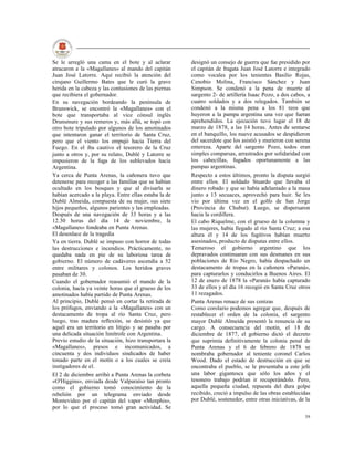 Se le arregló una cama en el bote y al aclarar         designó un consejo de guerra que fue presidido por
atracaron a la «Magallanes» al mando del capitán       el capitán de fragata Juan José Latorre e integrado
Juan José Latorre. Aquí recibió la atención del        como vocales por los tenientes Basilio Rojas,
cirujano Guillermo Bates que le curó la grave          Cenobio Molina, Francisco Sánchez y Juan
herida en la cabeza y las contusiones de las piernas   Simpson. Se condenó a la pena de muerte al
que recibiera el gobernador.                           sargento 2- de artillería Isaac Pozo, a dos cabos, a
En su navegación bordeando la península de             cuatro soldados y a dos relegados. También se
Brunswick, se encontró la «Magallanes» con el          condenó a la misma pena a los 81 reos que
bote que transportaba al vice cónsul inglés            huyeron a la pampa argentina una vez que fueran
Drunsmure y sus remeros y, más allá, se topó con       aprehendidos. La ejecución tuvo lugar el 18 de
otro bote tripulado por algunos de los amotinados      marzo de 1878, a las 14 horas. Antes de sentarse
que intentaron ganar el territorio de Santa Cruz,      en el banquillo, los nueve acusados se despidieron
pero que el viento los empujó hacia Tierra del         del sacerdote que los asistió y murieron con serena
Fuego. En el iba cautivo el tesorero de la Cruz        entereza. Aparte del sargento Pozo, todos eran
junto a otros y, por su relato, Dublé y Latorre se     simples comparsas, arrastrados por solidaridad con
impusieron de la fuga de los sublevados hacia          los cabecillas, fugados oportunamente a las
Argentina.                                             pampas argentinas.
Ya cerca de Punta Arenas, la cañonera tuvo que         Respecto a estos últimos, pronto la disputa surgió
detenerse para recoger a las familias que se habían    entre ellos. El soldado Stuardo que llevaba el
ocultado en los bosques y que al divisarla se          dinero robado y que se había adelantado a la masa
habían acercado a la playa. Entre ellas estaba la de   junto a 13 secuaces, aprovechó para huir. Se les
Dublé Almeida, compuesta de su mujer, sus siete        vio por última vez en el golfo de San Jorge
hijos pequeños, algunos parientes y las empleadas.     (Provincia de Chubut). Luego, se dispersaron
Después de una navegación de 33 horas y a las          hacia la cordillera.
12.30 horas del día 14 de noviembre, la                El cabo Riquelme, con el grueso de la columna y
«Magallanes» fondeaba en Punta Arenas.                 las mujeres, había llegado al río Santa Cruz; a esa
El desenlace de la tragedia                            altura él y 14 de los fugitivos habían muerto
Ya en tierra. Dublé se impuso con horror de todas      asesinados, producto de disputas entre ellos.
las destrucciones e incendios. Prácticamente, no       Temeroso el gobierno argentino que los
quedaba nada en pie de su laboriosa tarea de           depravados continuaran con sus desmanes en sus
gobierno. El número de cadáveres ascendía a 52         poblaciones de Río Negro, había despachado un
entre militares y colonos. Los heridos graves          destacamento de tropas en la cañonera «Paraná»,
pasaban de 30.                                         para capturarlos y conducirlos a Buenos Aires. El
Cuando el gobernador reasumió el mando de la           12 de enero de 1878 la «Paraná» había capturado
colonia, hacía ya veinte horas que el grueso de los    33 de ellos y el día 16 recogió en Santa Cruz otros
amotinados había partido de Punta Arenas.              11 rezagados.
Al principio, Dublé pensó en cortar la retirada de     Punta Arenas renace de sus cenizas
los prófugos, enviando a la «Magallanes» con un        Como corolario podemos agregar que, después de
destacamento de tropa al río Santa Cruz, pero          restablecer el orden de la colonia, el sargento
luego, tras madura reflexión, se desistió ya que       mayor Dublé Almeida presentó la renuncia de su
aquél era un territorio en litigio y se pasaba por     cargo. A consecuencia del motín, el 18 de
una delicada situación limítrofe con Argentina.        diciembre de 1877, el gobierno dictó el decreto
Previo estudio de la situación, hizo transportara la   que suprimía definitivamente la colonia penal de
«Magallanes», presos e incomunicados, a                Punta Arenas y el 6 de febrero de 1878 se
cincuenta y dos individuos sindicados de haber         nombraba gobernador al teniente coronel Carlos
tonado parte en el motín o a los cuales se creía       Wood. Dado el estado de destrucción en que se
instigadores de el.                                    encontraba el pueblo, se le presentaba a este jefe
El 2 de diciembre arribó a Punta Arenas la corbeta     una labor gigantesca que sólo los años y el
«O'Higgins», enviada desde Valparaíso tan pronto       tesonero trabajo podrían ir recuperándolo. Pero,
como el gobierno tomó conocimiento de la               aquella pequeña ciudad, repuesta del dura golpe
rebelión por un telegrama enviado desde                recibido, creció a impulso de las obras establecidas
Montevideo por el capitán del vapor «Menphis»,         por Dublé, sostenedor, entre otras iniciativas, de la
por lo que el proceso tomó gran actividad. Se
                                                                                                         39
 