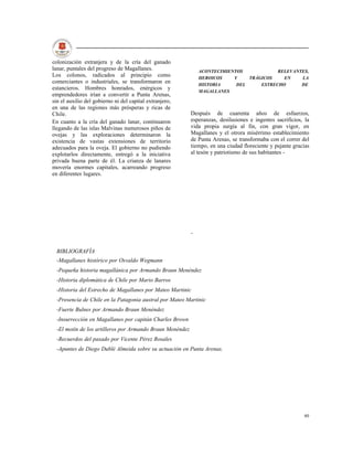 colonización extranjera y de la cría del ganado
lanar, puntales del progreso de Magallanes.                    ACONTECIMIENTOS            RELEVANTES,
Los colonos, radicados al principio como                       HEROICOS    Y    TRÁGICOS    EN    LA
comerciantes o industriales, se transformaron en               HISTORIA     DEL     ESTRECHO      DE
estancieros. Hombres honrados, enérgicos y
                                                               MAGALLANES
emprendedores irían a convertir a Punta Arenas,
sin el auxilio del gobierno ni del capital extranjero,
en una de las regiones más prósperas y ricas de
Chile.                                                     Después de cuarenta años de esfuerzos,
En cuanto a la cría del ganado lanar, continuaron          esperanzas, desilusiones e ingentes sacrificios, la
llegando de las islas Malvinas numerosos piños de          vida propia surgía al fin, con gran vigor, en
ovejas y las exploraciones determinaron la                 Magallanes y el otrora misérrimo establecimiento
existencia de vastas extensiones de territorio             de Punta Arenas, se transformaba con el correr del
adecuados para la oveja. El gobierno no pudiendo           tiempo, en una ciudad floreciente y pujante gracias
explotarlos directamente, entregó a la iniciativa          al tesón y patriotismo de sus habitantes -
privada buena parte de él. La crianza de lanares
movería enormes capitales, acarreando progreso
en diferentes lugares.




                                                           -


  BIBLIOGRAFÍA
  -Magallanes histórico por Osvaldo Wegmann
  -Pequeña historia magallánica por Armando Braun Menéndez
  -Historia diplomática de Chile por Mario Barros
  -Historia del Estrecho de Magallanes por Mateo Martinic
  -Presencia de Chile en la Patagonia austral por Mateo Martinic
  -Fuerte Bulnes por Armando Braun Menéndez
  -Insurrección en Magallanes por capitán Charles Brown
  -El motín de los artilleros por Armando Braun Menéndez
  -Recuerdos del pasado por Vicente Pérez Rosales
  -Apuntes de Diego Dublé Almeida sobre su actuación en Punta Arenas.




                                                                                                           40
 