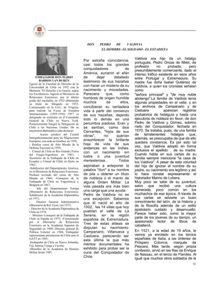 DON     PEDRO     DE     VALDIVIA
                                                        EL HOMBRE- EL SOLDADO - EL ESTADISTA

                                                                             Valdivia era hijo de un hidalgo
                                             Por extraña coincidencia,
                                                                             portugués, Pedro Oncas de Meló, de
                                             casi todos los grandes
                                                                             profesión      no     probada,       pero
                                             conquistadores            de    presumiblemente comerciante, dado el
                                             América, aunaron el afán        intenso tráfico existente en esos años
      EMBAJADOR DON MARIO                    de      dejar      detallado    entre Portugal y Extremadura. Su
         BARROS VAN BURÉN                    testimonio de sus hazañas
Egresó de la Facultad de Derecho de la                                       madre fue doña Isabel Gutiérrez de
Universidad de Chile en 1952 con la          con hacer un misterio de su     Valdivia, a quien los cronistas señalan
Memoria "El Derecho a la Guerra, según       nacimiento y mocedades.         como
los Escolásticos. Ingresó al Ministerio de   Pareciera     que,     como     "señora principal" y "de muy noble
Relaciones Exteriores, por el último         hombres de origen humilde       abolengo".La familia de Valdivia tenía
grado del escalafón, en 1952 obteniendo
su título de Abogado en 1953.
                                             muchos        de       ellos,   algunas propiedades en el valle; y en
Comisionado en la Univ. de Virginia,         concibieran su verdadera        los archivos de Campanario y de
para realizar un Curso de Estudios           vida a partir del comienzo      Castuera           aparecen registros
Internacionales (1955-1956) 1957 es          de sus hazañas, dejando         probatorios de hidalguía y hasta una
designado en comisión en el Consulado                                        ejecutoria de nobleza en favor, de don
General de Chile en Nueva York.              todo lo demás en una
Posteriormente Integró la Delegación de      penumbra piadosa. Eran y        Pedro de Valdivia y Gómez, sobrino
Chile a las Naciones Unidas. De su           se sentían, como dice           nieto del Conquistador, fechada en
trayectoria diplomática cabe destacar:       Cervantes, "hijos de sus        1570. Se trataba, pues, de una familia
-         Asesor jurídico del Comité         obras",      no     querían     de terratenientes hidalgos que,
Intergubernamental para las Migraciones                                      además, se preocupaba de que de ello
Europeas, con sede en Ginebra, en 1958;      ensombrecer la brillante
                                             hoja de vida de sus             quedara constancia. Es por esto tal
- Realiza curso de Alto Mando de la
                                                                             vez, que Valdivia adoptó en forma
Defensa Nacional en 1959;                    andanzas en las Indias,
- Cónsul de Chile en Río Grande (Tierra                                      exclusiva el apellido      de su madre.
                                             con un nacimiento sin
del Fuego-Argentina) en 1961; -                                              Cuando habla en sus cartas de su
Secretario de la Embajada de Chile en        lustre o una juventud           familia siempre menciona "la casa de
Ecuador y Cónsul de Chile en Quito en        menesterosa.          Todos     los Valdivia". A pesar de esta voluntad
1962;                                        aspiraban a anteponer la        del hijo de ignorar el nombre de su
-Subdirector del Departamento América,
en el Ministerio de Relaciones Exteriores.   palabra "don" a su nombre       padre, su nacimiento era legítimo y así
Profesor invitado del curso de Alto          de pila u obtener un título     lo hace constar expresamente el
Mando en 1966; -Consejero de la              de nobleza o el manto de        historiador Marino de Lobera.
Embajada de Chile en Yugoeslavia y           alguna Orden Militar. La        Muy poco se sabe de su juventud,
Bulgaria en 1967;                                                            salvo que recibió una cultura
                                             vida pasada era más bien
-      Jefe del Departamento Europa
(Ministerio de Relaciones Exteriores).       una carga que una ayuda.        esmerada, poco común en los
Subdirector de la Academia Diplomática       Pedro de Valdivia no es         muchachos de esa época. A través de
en 1972;                                     una excepción. Sabemos          sus cartas se advierte un buen
-      Director General Administrativo       que él nació el año de          conocimiento del latín, de la historia y
(Ministerio de Rel. Exter.) en 1973;                                         de la filosofía además de un estilo
- Director de la Academia Diplomática de     1502, las 14 villas que hoy
                                             pueblan el valle de La          epistolario cuidado y desenvuelto.
Chile en 1974;
- Ministro Consejero de la Embajada de       Serena, en la región            Parece haber sido, como la mayor
Chile en España en 1975; -Comisionado                                        parte de los jóvenes de su tiempo, un
                                             española de Extremadura.
por el Ministerio de Relaciones                                              apasionado lector de libros de
                                             Tres de estas aldeas se
Exteriores en la Academia Superior de                                        caballería.
Seguridad en 1980; Director general de       disputan su nacimiento:
Política Exterior en 1984; Embajador         Campanario, Villanueva y        En 1521, a la edad de 19 años, le
representante permanente de Chile ante el    Castuera, pareciendo ser        vemos ya enrolado en los tercios
GATT en 1985;
                                             esta última la que más          españoles de Italia, a las órdenes de
-Embajador de Chile en Nueva Zelandia,
                                             méritos documentales ha         Próspero Colonna, marqués de
Fiji, Samoa, Conga y Cuvalu;                                                 Pescara. Más tarde, según propia
-Miembro de la Academia de Historia          exhibido para probar ser la
                                                                             confesión, sirvió en las filas de Enrique
Militar desde 1985.                          cuna del Conquistador de
                                                                             de Nassau, en el tercio de Flandes. Al
                                             Chile.                          igual que muchos otros soldados de la
                                                                                                                   41
 