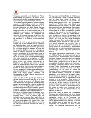 Conquista, combatió en la batalla de Pavía.          No hay mejor retrato de Pedro de Valdivia que
Considerando su juventud y el hecho de no            sus propias cartas. Jaime Eyzaguirre ha dicho
hacer mención en sus cartas a grado alguno, es       que de ellas fluye, nítida, la figura y el
de suponer que sirvió como simple soldado.           pensamiento de! hombre y del soldado. No
Terminadas sus campañas en Italia y Flandes,         existe - salvo Hernán Cortés - otro conquistador
regresó a Extremadura, donde se dedicó,              español en América que haya dejado una
presumiblemente, a labores agrícolas. En 1525        herencia epistolar tan valiosa y de tanto mérito
contrajo matrimonio con doña Marina Ortiz de         literario como la que dejó Valdivia. Se conocen
Gaete, de quien no tuvo hijos. En 1535,              de él doce cartas, pero se sabe, por propias
hastiado quizás, de un tipo de vida que no le        indicaciones de su autor, que escribió muchas
satisfacía ni económica ni vocacionalmente, se       otras, de las cuales se han identificado, por
embarcó para América en compañía de                  referencia, hasta 31. Don José Toribio Medina,
Jerónimo de Alderete, su más fiel amigo y con        que consagró un tiempo considerable a la
quien habría de compartir todas las aventuras        búsqueda de esta correspondencia, publicó en
de las Indias y, en especial, la Conquista de        Sevilla, en 1929, las diez cartas conocidas
Chile.                                               hasta entonces. Con posterioridad, se han
Después de servir un año en Venezuela, pasó          encontrado, en los archivos de Lima, dos más.
al Perú con los 400 hombres que la Audiencia         Son piezas vigorosas, de un estilo claro y
de Santo Domingo envió a Francisco Pizarro           preciso, en el que no se encuentra ausente el
para ayudarle a sofocar la rebelión general de       genio alegre del Conquistador y expresiones
los indígenas peruanos, acaecida en 1536. En         populares que el autor mezcla ingeniosamente,
las campañas del Perú no tardó en distinguirse       con latinazgos y dichos populares. Se leen con
como un soldado inteligente, de gran don de          agrado.
mando, conocedor de la estrategia militar y          Las cartas nos incitan a preguntarnos: ¿Cómo
sagaz observador de hombres y circunstancias.        era Valdivia? Marino de Lobera, cronista que le
No es de extañar, pues, que al estallar la guerra    conoció en vida, le describe así: "Era un hombre
civil entre pizarristas y almagritas, en 1537,       de buena estatura, de rostro alegre, la cabeza
Pizarro le nombrara maestre de campo. En este        grande conforme al cuerpo, el que se había
cargo dirigió a las huestes pizarristas en la        hecho gordo y espaldudo, ancho de pecho". La
batalla de Las Salinas, que marcó al fin de          investigación llevada a cabo por el historiador
Diego de Almagro y de sus ambiciones. Valdivia       don Sergio Fernández Larraín, para el escultor
vio acrecentarse enormemente su prestigio de         Enrique Pérez Comendador, a quien estaba
hombre de armas y de conductor de ejércitos.         encargada la estatua ecuestre que hoy
Pizarro, agradecido, entregó a Valdivia extensas     contemplamos en la Plaza de Armas de
posesiones de tierras y de indios y una mina de      Santiago, le llevó a concluir que era un hombre
plata que según propia confesión del                 de estatura mediana, membrudo, de anchas
Conquistador, le daba "más de doscientos mil         espaldas y torso robusto. Su faz parece haber
castellanos de renta".                               tenido facciones regulares, marcadas por un
Toda esta fortuna fue puesta por Valdivia al         gesto de resolución que no negaba lugar a la
servicio del único objetivo que tuvo en su vida:     sonrisa y a la simpatía.        Sus amigos le
"dejar memoria y fama de mí". Escogió para           recordaron siempre como un hombre acogedor,
ello, la conquista del lugar mas desprestigiado y    de risa fácil y ojos risueños. Al decir de los
de peor fama de todas Las Indias, el territorio de   contemporáneos era aficionado "al buen yantar
Chile, al que la desgraciada expedición de           y al buen vino". En Lima se aficionó también a
Almagro había descrito como una tierra horrible,     los juegos de dados, muy frecuentes, por lo
inhóspita y turbulenta, poblada de indios feroces    demás, en los usos de campamento de los
y que "no daba para comer a diez cristianos".        ejércitos de la época.
Cuando se supo este proyecto de Valdivia, tanto      Marino de Lobera le señala tres condiciones
el marqués Pizarro como sus amigos "le               humanas, que ratifica Encina: era, como todos
creyeron loco". Todo el mundo trató de               los hombres de mando natural y de obsesiones
disuadirlo de la empresa. Pero aquí afloró la        misionales, reacio a los consejos. Le
veta más fuerte del Conquistador, la que marca       disgustaban las discusiones y hay el recuerdo
por entero su vida y su obra: la tenacidad. Toda     de un bofetón asestado por Valdivia a uno de
la Conquista de Chile hasta el día de su muerte      los oficiales que, al decir del cronista, "se
es sólo una formidable empresa de tesón y            empeñaba en contrariarlo en todo cuanto
constancia.                                          decía". Su segunda característica era la
                                                                                                  42
 