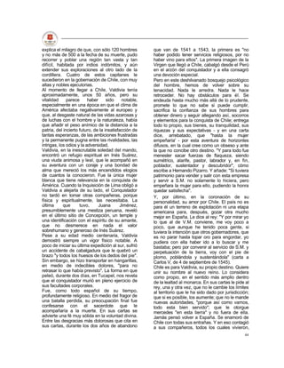 explica el milagro de que, con sólo 120 hombres         que van de 1541 a 1543, la primera es "no
y no más de 500 a la fecha de su muerte, pudo           haber podido tener servicios religiosos, por no
recorrer y poblar una región tan vasta y tan            haber vino para ellos". La primera imagen de la
difícil, habitada por indios indómitos, y aún           Virgen que llegó a Chile, cabalgó desde el Perú
extender sus exploraciones al otro lado de la           en el arzón del conquistador y a ella consagró
cordillera. Cuatro de estos capitanes le                una devoción especial.
sucedieron en la gobernación de Chile, con muy          Pero en este deshilvanado bosquejo psicológico
altas y nobles ejecutorias.                             del hombre, hemos de volver sobre su
Al momento de llegar a Chile, Valdivia tenía            tenacidad. Nada le arredra. Nada le hace
aproximadamente, unos 50 años, pero su                  retroceder. No hay obstáculos para él. Se
vitalidad     parece      haber     sido     notable,   endeuda hasta mucho más allá de lo prudente,
especialmente en una época en que el clima de           promete lo que no sabe si puede cumplir,
América afectaba negativamente al europeo y             sacrifica la confianza de sus hombres para
que, al desgaste natural de las vidas azarosas y        obtener dinero y seguir allegando así, socorros
de luchas con el hombre y la naturaleza, había          y elementos para la conquista de Chile; entrega
que añadir el peso anímico de la distancia a la         todo lo propio, sus bienes, su tranquilidad, sus
patria, del incierto futuro, de la insatisfacción de    riquezas y sus expectativas - y en una carta
tantas esperanzas, de las ambiciones frustradas         dice, arrebatado, que "hasta la mujer
y la permanente pugna entre las rivalidades, las        empeñaría' - por esta aventura de horizontes
intrigas, los odios y la adversidad.                    difusos, en la cual cree como un obseso y ante
Valdivia, en la inescrutable soledad del mando,         la que no concibe otro destino. "Y para todo fue
encontró un refugio espiritual en Inés Suárez,          menester sacar fuerzas de flaqueza, siendo
una viuda animosa y leal, que le acompañó en            sumétrico, alarife, pastor, labrador y, en fin,
su aventura con un coraje y una bondad de               poblador, sustentador y descubridor", cómo
alma que mereció los más encendidos elogios             escribe a Hernando Pizarro. Y añade: "Si tuviera
de cuantos la conocieron. Fue la única mujer            patrimonio para vender y salir con esta empresa
blanca que tiene relevancia en la conquista de          y servir a S.M. no solamente lo hiciera, pero
América. Cuando la Inquisición de Lima obligó a         empeñara la mujer para ello, pudiendo la honra
Valdivia a alejarla de su lado, el Conquistador         quedar satisfecha".
no tardó en tomar otras compañeras, porque              Y, por último, en la coronación de su
física y espiritualmente, las necesitaba. La            personalidad, su amor por Chile. El país no es
última      que      tuvo,      Juana       Jiménez,    para él un terreno de explotación ni una etapa
presumiblemente una mestiza peruana, reveló             americana para, después, gozar otra mucho
en el último sitio de Concepción, un temple y           mejor en España. Le dice al rey: "Y por mirar yo
una identificación con el espíritu de su amante,        lo que al de V.M. conviene, me voy poco a
que no desmerece en nada el valor                       poco, que aunque he tenido poca gente, si
sobrehumano y generoso de Inés Suárez.                  tuviera la intención que otros gobernadores, que
Pese a su edad medio centenaria, Valdivia               es no parar hasta topar oro para engordar, yo
demostró siempre un vigor físico notable. A             pudiera con ella haber ido a lo buscar y me
poco de iniciar su última expedición al sur, sufrió     bastaba; pero por convenir al servicio de S.M. y
un accidente de cabalgadura que le quebró un            perpetuación de la tierra, voy con el pie de
brazo "y todos los huesos de los dedos del pie".        plomo, poblándola y sustentándola" (carta a
Sin embargo, se hizo transportar en hangarillas,        Carlos V, de 4 de septiembre de 1545).
en medio de indecibles dolores, "para no                Chile es para Valdivia, su propio destino. Quiere
retrasar lo que había previsto". La forma en que        unir su nombre al nuevo reino. Lo considera
peleó, durante dos días, en Tucapel, nos revela         como propio, en el sentido más amplio dentro
que el conquistador murió en pleno ejercicio de         de la lealtad al monarca. En sus cartas le pide al
sus facultades corporales.                              rey, una y otra vez, que no le cambie los límites
Fue, como todo español de su tiempo,                    al territorio que le ha sido dado por jurisdicción;
profundamente religioso. En medio del fragor de         que si es posible, los aumente; que no le mande
una batalla perdida, su preocupación final fue          nuevas autoridades, "porque así como vamos,
confesarse con el sacerdote que le                      todo esta bien servido"; que le otorgue
acompañaría a la muerte. En sus cartas se               mercedes "en esta tierra" y no fuera de ella.
advierte una fé muy sólida en la voluntad divina.       Jamás pensó volver a España. Se enamoró de
Entre las desgracias más dolorosas que cita en          Chile con todas sus entrañas. Y en eso contagió
sus cartas, durante los dos años de abandono            a sus compañeros, todos los cuales vivieron,
                                                                                                        44
 
