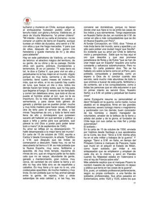 lucharon y murieron en Chile, aunque algunos,          conviene ser domésticas, porque no tienen
al enriquecerse hubiesen podido volver al              donde criar sus hijos si no es entre las casas de
terruño natal, con gloria y fortuna. Valdivia es, al   los indios y sus sementeras. Tengo esperanzas
decir de Vicuña Mackenna, "el primer chileno".         en Nuestro Señor de dar, en nombre de V.M. de
"Mi interés - dice en su carta al monarca - no es      comer en ella a más conquistadores que se dio
comprar un palmo de tierra en España, aunque           en Nueva España y en Perú".
tuviese un millón de ducados, sino servir a V.M.       Al fundar Concepción, en 1550, dice: "Vimos al
con ellos y que me haga mercedes. Y para que           más linda tierra del mundo, sana y apacible y un
de ellas, después de mis días, gocen mis               sitio para poblar una ciudad mayor que Sevilla".
herederos y quede memoria de mí y de ellos             Es evidente que su amor por Chile le deforma
para adelante".                                        visión y perspectivas. Sabe que no hay aquí el
Hay en este patriotismo de Valdivia, un mucho          oro que describe y que esa promesa
de telúrico: el atractivo mágico del territorio, de    paradisíaca de flores y de frutos "que se han de
su gente, de su clima y de su paisaje. Donde           criar mejor que en España" requiere una lucha
otros ven guerra, pobreza, inundaciones y              constante y esfuerzos sobrehumanos. Pero no
terremotos, él ve un paraíso: "Y esta tierra es        miente. En carta posterior dice: "No se ha
tal, le dice a Carlos V, que para vivir en ella y      hallado oro sobre la tierra como en el Perú, pero
perpetuarse no la hay mejor en el mundo; dígolo        poblada, conquistada y asentada, como yo
porque es muy llana, sanísima y de mucho               espero a Dios de lo concluir cuando sea
contento; tiene cuatro meses de invierno no            servido, será mucho más abundosa de todo lo
más, que en ellos, si no es cuando hay cuarto          que vinimos a buscar de esta parte, fertilísima y
de luna, que llueve un día o dos, todos los            de contento, así a los conquistadores, como a
demás hacen tan lindos soles, que no hay para          todas las personas que en ella estuvieren e que
que llegarse al fuego. El verano es tan templado       mi primer intento es servirá Dios, Nuestro
y corren tan deleitosos aires, que todo el día se      Señor, e a S.M. en poblar y perpetuar tan buena
puede el hombre andar al sol, que no le es             cosa".
importuno. Es la más abundante en pastos y             Jaime Eyzaguirre resume su personalidad al
sementeras, y para darse todo género de                decir:"Arrojado en la guerra, como nadie; nunca
ganado y plantas que se pueden pintar; mucha           abatido en la desgracia; firme en las grandes
y muy linda madera para hacer casas, infinidad         decisiones; severo consigo mismo v magnánimo
otra de leña para el servicio de ellas, y las          y perdonador con los demás; buen conocedor
minas Tequísimas de oro, y toda la tierra está         de los hombres v diestro manejador de
llena de ello y dondequiera que quisiesen              voluntades; amador de la belleza de la tierra y
sacarlo allí hallarán en qué sembrar y edificar y      artista del poder y de la gloria, el fundador de
agua y leña y yerba para sus ganados, que              Chile lega con sus cartas su más fiel y prolijo
parece la crió Dios a posta para poder tener           autorretrato".
todo a mano" (4 de septiembre de 1545)                 El soldado.-
Su amor se refleja en su desesperación: "Y             En la carta de 15 de octubre de 1550, enviada
hallé desamparada a la mejor tierra del mundo".        por Valdivia desde Santiago a sus apoderados
En carta de 15 de octubre de 1550, escrita a           en la Corte, les dice: "Sirvo a S.M. treinta años
Carlos V desde Concepción, le añade: "Certifico        ha en el arte militar y trabajos de la guerra". Y
a V.M. que después que las Indias se                   agrega: "Serví a S.M. en Italia, en tiempo del
comenzaron a descubrir, hasta hoy, no se ha            Próspero Colona e marques de Pescara, hasta
descubierto tal tierra a V.M. es más poblada que       que murió en el adquirir el Estado de Milán,
la Nueva España, muy sana, fertilísima y               como buen soldado, por imitar a mis
apacible, de muy lindo temple, riquísima de            antepasados que se emplearon y emplean de
minas de oro, que en ninguna parte se ha dado          cada día en lo mismo, y serví en Flandes
cata que no se saque, abundante de gente,              cuando Su Majestad estaba en Valenciana e
ganado y mantenimiento, gran noticia, muy              vino el rey de Francia sobre ella".
cerca, de cantidad de oro sobre la tierra y en         Más adelante explica que el marques Pizarro le
ella no hay otra falta sino es de españoles y          nombró maestre de campo "sabiendo mi deseo
caballos. Es muy llana y lo que no lo es, una          y plática que tenía en las cosas de la guerra".
costezuelas apacibles; de mucha madera y muy           Era, pues, un soldado profesional perteneciente,
linda. Es tan poblada que no hay animal salvaje        según su propia confesión, a una familia de
entre la gente, de raposo, lobo y otras                soldados profesionales. Sus años pasados en
sabandijas de esta calidad y, si las hay, les          Extremadura, entre 1525 y 1535, sobre los que
                                                                                                     45
 