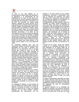 no dice ni una sola palabra en su                     huiliches y, en cierta medida, con los pueblos
correspondencia, deben haber sido dedicados a         cordilleranos, picunches y pehuenches, cuyo
la agricultura y al ordenamiento de las               odio al mapuche era ancestral. Con estos
propiedades de su mujer. En este último año,          elementos pudo, inicial-mente, avanzar hasta el
como ya vimos, se vino a América y participa en       sur y fundar las ciudades de Concepción, La
la pacificación de Venezuela y, más tarde, en la      Imperial, Valdivia, Villarica y Los Confines.
del Perú. Se encumbró, así, desde simple              El emplazamiento de estas ciudades, hecho con
soldado a Maestre de Campo general, por la            verdadero ojo militar, resultó inmejorable. La
justa apreciación que Pizarro hace de sus dotes       única que debió, más tarde, ser reubicada fue
militares. Iguales consideraciones debió tener,       Concepción, más por el peligro de los enemigos
algo más tarde, el Licenciado La Gasea, cuando        marítimos que por los ataques de los indios. La
le confió el mismo cargo, en su guerra contra         refundación de Los Confines por Hurtado de
los hermanos Pizarro. En ambos casos, Valdivia        Mendoza se hizo muy cerca del emplazamiento
demostró encontrarse a la altura de las               original y allí permanece con el nombre de
circunstancias y en ambos condujo sus ejércitos       Angol. Todos los fuertes creados por Valdivia,
a la victoria. Francisco de Carvajal, el terrible     para proteger las comunicaciones entre los
"demonio de Los Andes", tal vez el conquistador       centros poblados, fueron mantenidos por sus
menos dado a la lisonja de cuantos cruzaron los       sucesores,      pese       a     sus     frecuentes
senderos de América, llamó a Valdivia "el mejor       destrucciones. Medio siglo más tarde, Alonso de
hombre de guerra que había pasado" a las              Ribera, la más grande cabeza militar que
Indias, (carta a Carlos V, de 15 de octubre de        produjo el Reino de Chile, los mantenía en su
1550).                                                sitio.
Es importante destacar aquí que las                   A través de sus cartas, vemos que Valdivia
condiciones militares de Valdivia no sólo fueron      introdujo en su estrategia elementos que no
apreciadas por sus jefes y oficiales, sino            eran habituales en la ciencia militar de su
también por sus adversarios. Dice el cronista         tiempo y menos en la mentalidad del gobierno
Herrera que cuando se supo, en las filas              español. El primero y más importante, es, sin
almagristas, que Pizarra había entregado el           duda, la importancia que dio al poder naval. No
mando de su ejército a Valdivia, muchos dijeron:      sólo lo concibió como instrumento de
"Perdidos somos, que Valdivia entra en la lid".       comunicación y transporte, sino como factor
Más adelante, Gonzalo Pizarra intentó atraerlo a      geopolítico y, a través de sus exploraciones,
sus filas, mediante ofertas fabulosas, a fin que      como      un     elemento       fundamental     del
abandonara el servicio de La Gasea. Valdivia se       conocimiento de su jurisdicción territorial. Desde
negó con indignación. No sólo por lealtad al          que parte del Cuzco y, más tarde, de Arequipa,
monarca y a su representante, sino porque             compromete naves que le acompañen a lo largo
sabía que cualquier revuelta contra la corona,        de su marcha, siguiendo la línea de la costa. Su
cerca o lejos de España, estaba condenada al          primer acto como gobernador de Chile es
fracaso de antemano. Como buen conocedor de           habilitar un puerto de mar -Valparaíso- y
los hombres, no debió tener ninguna confianza         proceder a la construcción de un navío para
en las promesas de Gonzalo Pizarra.                   comunicarse con el Perú y para apoyar, desde
La prueba de fuego de Valdivia como soldado,          el mar, su proyectada marcha al sur. Aunque
es Chile. Aquí no tiene un ejército a sus             este barco fue quemado por los indios, Valdivia
órdenes, sino apenas un puñado de hombres,            ordenó de inmediato la construcción de otro.
muchos de los cuales no son ni siquiera               Compró, además, dos naves al Perú y una
soldados. En cambio, ve frente a él un pueblo         tercera que había traído a Chile a su socio
valeroso y constante, con condiciones guerreras       Martínez Vegaso.
muy superiores a las de los demás indígenas de        Al revisar el pensamiento geopolítico de Pedro
América, pueblo al que le bastará un buen             de Valdivia veremos hasta que extremos llegó
caudillo para convertirse en una fuerza militar       su concepción marítima del territorio chileno, las
formidable.                                           expediciones navales que ordenó y su obsesión
La estrategia de Valdivia -la única posible, tal      por resguardar las vías de comunicación
vez-, fue dividir a los indios y tratar, ya sea por   interoceánicas.
dádivas o promesas, de atraer a un sector de          El segundo elemento de su estrategia fue
ellos a la causa del rey. Lo logró, con relativa      adaptar sus hombres y sus armas al nuevo tipo
facilidad, con las tribus chincha- chilenas,          de guerra que tenía por delante. Aún cuando en
especialmente los pramaucaes, con los                 una de sus cartas dice al Rey que los indios
                                                                                                      46
 