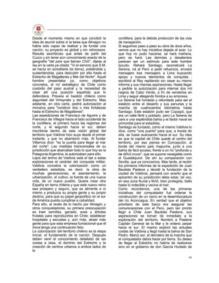 Desde el momento mismo en que concibió la             cordillera, para la debida protección de las vías
idea de asumir sobre sí la tarea que Almagro no       de navegación.
había sido capaz de realizar y de fundar una          Si seguimos paso a paso su obra de doce años,
nación, su proyecto es global y sin retrocesos.       vemos que no hay iniciativa dejada al azar. Lo
Resulta asombroso que antes de partir del             que hoy no pudo hacerse, se hará mañana,
Cuzco y sin tener aún conocimiento exacto de la       pero se hará. Las derrotas y desalientos
geografía "del país que llaman Chili", dijese al      parecen ser un estímulo para este hombre
rey en la carta ya citada: "Vi el servicio que S.M.   tozudo. Rehará Santiago, reconstruirá La
se hacía en acreditarla (la tierra), poblándola y     Serena, irá al Perú a pedir refuerzos, enviará
sustentándola, para descubrir por ella hasta el       mensajero tras mensajero a Lima buscando
Estrecho de Magallanes y Mar del Norte". Aquél        apoyo y nuevos elementos de conquista ,
hombre presentaba ya, como objetivos                  escribirá al Rey repitiendo sin cesar su mismo
concretos, el rol estratégico de Chile como           informe y sus mismas aspiraciones. Hasta llegar
custodio del paso austral y la necesidad de           a pedirle la autorización para internar dos mil
crear allí una posición española que lo               negros de Cabo Verde, a fin de venderlos en
defendiera. Preveía el bastión chileno como           Lima y seguir allegando fondos a su empresa.
seguridad del Virreynato y del Estrecho. Mas          La Serena fué fundada y refundada para ser el
adelante, en otra carta, pedirá autorización al       eslabón entre el desierto y sus penurias y la
monarca para "construir dos o tres fortalezas         marcha de cuatrocientos kilómetros hasta
hasta el Estrecho de Magallanes".                     Santiago. Este eslabón pudo ser Copiapó, que
Las expediciones de Francisco de Aguirre y de         era un valle fértil y poblado, pero La Serena da
Francisco de Villagra hacia el lado occidental de     cara a una espléndida bahía y el factor naval es
la cordillera, el primero hacia las regiones del      primordial para el estadista.
norte, y el segundo hacia el sur, deben               Santiago es fundado, como el mismo Valdivia lo
inscribirse dentro de esta visión global del          dice, como "una puerta" para que, a través de
territorio que Valdivia hizo suya desde el primer     ella, se fuese avanzando hacia el sur. Su idea
instante, y que no abandonó más. Al fundar            es que la capital de Chile quede al centro del
Villarrica dice: "es la puerta para llegar al mar     territorio, por eso piensa en Concepción, al
del norte". Las medidas transversales de su           borde del mismo país mapuche, junto a una
jurisdicción que abarcaban todo lo que hoy es la      bahía de fácil acceso, frente a un río "profundo y
Patagonia Argentina, le autorizaban para ello.        de difícil cruce", que se supone navegable como
Lejos del ánimo de Valdivia está el dar a estas       el Guadalquivir. De ahí su comparación con
exploraciones el carácter del conquista militar.      Sevilla, que ya conocemos. Mas tarde, al recibir
Valdivia concebía la colonización como un             los primeros informes de la expedición de Juan
verdadero estadista, es decir, la obra de             Bautista Pastene y decidir la fundación de la
muchas generaciones, el asentamiento, la              ciudad de Valdivia, pensará con acierto que el
urbanización, el cultivo, la fuente de una nueva      epicentro de su jurisdicción debe estar, tal vez,
vida, de un nuevo pueblo. Quiere crear otra           en esa zona fluvial y fértil, bien protegida, bella
España en tierra chilena y que este nuevo reino       hasta lo indecible y vecina al mar.
sea próspero y seguro, que se alimente a sí           Como recordamos, una de las primeras
mismo y produzca su propia gente y su propio          iniciativas del conquistador fué ordenar la
destino, para que su papel geopolítico en el sur      construcción de un navío en la desembocadura
de América pueda cumplirse a cabalidad.               del río Aconcagua. En verdad que el objetivo
Para ello, al revés de lo hecho por Almagro y         prioritario de este barco era asegurar las
otros conquistadores, su primera preocupación         comunicaciones con el Perú, pero tan pronto
es traer semillas, ganado, aves y árboles             llegó a Chile Juan Bautista Pastene, sus
frutales para reproducirlos en Chile; establecer      aspiraciones se tornan de inmediato a la
hospitales y escuelas y, aún más, atraer más          exploración del territorio. Nombró a Pastene
gente para que esta empresa fundacional que él        Capitán General de la Mar y le ordenó zarpar
inicia tenga una continuación feliz.                  hacia el sur. El marino exploró las actuales
La colonización del territorio chileno es la etapa    costas de Valdivia y llegó hasta la bahía de San
inicial, el fundamento de la nación. Después          Pedro. Marcó así, el derrotero de la marcha que
deben venir el conocimiento detallado de las          el conquistador debía hacer por tierra. Su deseo
costas e islas, el dominio del Estrecho y la          de llegar al Estrecho no habría de realizarse
creación de centros urbanos a ambos lados de          sino en el gobierno de don García Hurtado de
la
                                                                                                      48
 