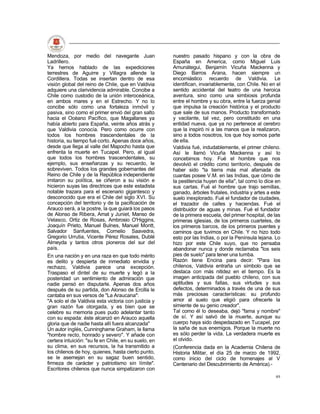 Mendoza, por medio del navegante Juan                 nuestro pasado hispano y con la obra de
Ladrillero.                                           España en America, como Miguel Luis
Ya hemos hablado de las expediciones                  Amunátegui, Benjamín Vicuña Mackenna y
terrestres de Aguirre y Villagra allende la           Diego Barros Arana, hacen siempre un
Cordillera. Todas se insertan dentro de esa           encomiástico recuerdo de Valdivia. Le
visión global del reino de Chile, que en Valdivia     identifican, invariablemente, con Chile. No en el
adquiere una clarividencia admirable. Concibe a       sentido accidental del teatro de una heroica
Chile como custodio de la unión interoceánica,        aventura, sino como una simbiosis profunda
en ambos mares y en el Estrecho. Y no lo              entre el hombre y su obra, entre la fuerza genial
concibe sólo como una fortaleza inmóvil y             que impulsa la creación histórica y el producto
pasiva, sino como el primer envió del gran salto      que sale de sus manos. Producto transformado
hacia el Océano Pacífico, que Magallanes ya           y vacilante, tal vez, pero constituido en una
había abierto para España, veinte años atrás y        entidad nueva, que ya no pertenece al cerebro
que Valdivia conocía. Pero como ocurre con            que la inspiró ni a las manos que la realizaron,
todos los hombres trascendentales de la               sino a todos nosotros, los que hoy somos parte
historia, su tiempo fué corto. Apenas doce años,      de ella.
desde que llega al valle del Mapocho hasta que        Valdivia fué, indudablemente, el primer chileno.
enfrenta la muerte en Tucapel. Pero, al igual         Así le llamó Vicuña Mackenna y así lo
que todos los hombres trascendentales, su             concebimos hoy. Fué el hombre que nos
ejemplo, sus enseñanzas y su recuerdo, le             devolvió el crédito como territorio, después de
sobreviven. Todos los grandes gobernantes del         haber sido "la tierra más mal afamada de
Reino de Chile y de la República independiente        cuantas posee V.M. en las Indias, que cómo de
imitaron su política, se ciñeron a su visión e        la pestilencia huyen de ella", tal como lo dice en
hicieron suyas las directrices que este estadista     sus cartas. Fué el hombre que trajo semillas,
notable trazara para el escenario gigantesco y        ganado, árboles frutales, industria y artes a este
desconocido que era el Chile del siglo XVI. Su        suelo inexplorado. Fué el fundador de ciudades,
concepción del territorio y de la pacificación de     el trazador de calles y haciendas. Fué el
Arauco será, a la postre, la que guiará los pasos     distribuidor de aguas y minas. Fué el fundador
de Alonso de Ribera, Amat y Juniet, Manso de          de la primera escuela, del primer hospital, de las
Velasco, Ortiz de Rosas, Ambrosio O'Higgins,          primeras iglesias, de los primeros cuarteles, de
Joaquín Prieto, Manuel Bulnes, Manuel Montt,          los primeros barcos, de los primeros puentes y
Salvador Sanfuentes, Cornelio Saavedra,               caminos que tuvimos en Chile. Y no hizo todo
Gregorio Urrutia, Vicente Pérez Rosales, Dublé        esto por las Indias, o por la Península lejana. Lo
Almeyda y tantos otros pioneros del sur del           hizo por este Chile suyo, que no pensaba
país.                                                 abandonar nunca y donde reclamaba "los seis
En una nación y en una raza en que todo mérito        pies de suelo" para tener una tumba.
es delito y despierta de inmediato envidia y          Razón tiene Encina para decir: "Para los
rechazo, Valdivia parece una excepción.               chilenos, Valdivia entraña un símbolo que se
Traspaso el dintel de su muerte y legó a la           destaca con más nitidez en el tiempo. Es la
posteridad un sentimiento de admiración que           imagen anticipada del pueblo chileno, con sus
nadie pensó en disputarle. Apenas dos años            aptitudes y sus fallas, sus virtudes y sus
después de su partida, don Alonso de Ercilla le       defectos, determinados a través de una de sus
cantaba en sus versos de "La Araucana":               más preciosas características: su profundo
"A solo el de Valdivia esta victoria con justicia y   amor al suelo que eligió para ofrecerle la
gran razón fue otorgada, y es bien que se             simiente de su genio creador".
celebre su memoria pues pudo adelantar tanto          Tal como él lo deseaba, dejó "fama y nombre"
con su espada: éste alcanzó en Arauco aquella         de sí. Y así salvó de la muerte, aunque su
gloria que de nadie hasta allí fuera alcanzada"       cuerpo haya sido despedazado en Tucapel, por
Un autor inglés, Cunninghame Graham, le llama         la saña de sus enemigos. Porque la muerte no
"hombre recto, honrado y severo". Y añade con         es sólo perder la vida. La verdadera muerte es
certera intuición: "su fe en Chile, en su suelo, en   el olvido.
su clima, en sus recursos, la ha transmitido a        (Conferencia dada en la Academia Chilena de
los chilenos de hoy, quienes, hasta cierto punto,     Historia Militar, el día 25 de marzo de 1992,
se le asemejan en su sagaz buen sentido,              como inicio del ciclo de homenajes al V
firmeza de carácter y patriotismo sin límite".        Centenario del Descubrimiento de América).-
Escritores chilenos que nunca simpatizaron con
                                                                                                     49
 