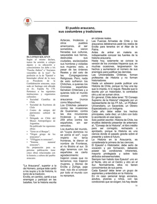 El pueblo araucano,
                                      sus costumbres y tradiciones

                                                                  en octavas reales.
                                       Aztecas, Incásicos y       Las Fuerzas Armadas de Chile y los
                                       otros           pueblos    araucanos debiéramos pedir los restos de
                                       americanos, al ser         Ercilla para tenerlos en el Altar de la
                                       sometidos,        vieron   Patria.
                                       frenadas sus culturas,     Antes de entrar en materia es
                                       saqueadas sus tierras,     indispensable conocer las fuentes de la
   Dn LONKO KILAPAN                    destruidas           sus   historia araucana.
   Según el mismo declara,
                                       ciudades, esclavizados     Hasta hoy, solamente se conoce la
   nunca ha asistido a colegio
   alguno y su educación y             sus hombres y violadas     versión de los cronistas hispanos que, en
   conocimientos los debe a los        sus mujeres: esto, a       muchas ocasiones, tergiversaron los
   "Fuscha -Sabios" o "Ancianos        pesar de las órdenes       hechos y aumentaron el número de sus
   venerables de la raza". Su          Reales y del celo de       enemigos para justificar las derrotas.
   profesión es la de "Epeutuf o       las     Congregaciones     Las Universidades Chilenas, forman
   historiador oficial de la raza;     Religiosas. Pero, nada     profesores de Historia y no forman
   es      Presidente     de     la    de esto sufrieron los      historiadores.
   Confederación araucana, cuya        Chiliches, a quienes los   Hasta un artesano puede publicar una
   sede en Santiago está ubicada       Cronistas     españoles    Historia de Chile, porque no hay una ley
   en Av. España Ns 170.
                                       llamaban Chilenses y a     que lo impida, ni lo regule. Resulta que lo
   Pertenece a las siguientes                                     escrito por un historiador, lo contradice
   instituciones y organismos          quienes todo el mundo
                                       conoce             como    otro y así se suman otros.
   culturales:                                                    En general, Chile debe tener: "El Consejo
   • Sociedad Científica de            araucanos        (nunca    Supremo de la Historia" integrado por un
       Chile                           como Mapuches).            representante de las FF.AA., un Profesor
   • Sociedad de Escritores de         Los Chiliches pelearon     Universitario, un Sacerdote, un Obrero
       Chile                           contra las invasiones      Especializado y un Indígena.
   • Centro de amigos del              de Guaraníes: contra       Cada año debe editar los hechos
       patrimonio cultural de
                                       las dos incursiones        principales, cada diez; un Libro con todo
       Chile
   • Delegado en Chile del             Incásicas y durante        lo acontecido en ese lapso.
       Museo Antropológico de          259 años contra los        Solo podrán escribir, Historia de Chile, los
       Argentina.                      españoles, sin ser         eruditos debiendo presentar de antemano
       Ha publicado las siguientes     vencidos.                  al, "Consejo de la Historia", el libro inédito
       obras:                          Los dueños del mundo,      para ser corregido, rechazado o
   • "Grito en el Bosque",             en "cuyos dominios no      aprobado, porque la Historia es una
   • "Origen griego de los             se ponía el sol", cuyo     ciencia donde el pasado gravita sobre el
       araucanos",                     imperio     no     tenía   presente y sobre el futuro.
   • "O'Higgins es araucano",
                                       fronteras, le dieron el    La Historia en la Araucanía, es
   • "Sistema              numeral                                considerada la primera de las ciencias.
       araucano";                      nombre de Fronteras,
                                                                  El Epeutuf o Historiador, debe serlo de
   En preparación para su              al río Bíobío al sur. Si
                                                                  vocación y por formación, debiendo
   próxima publicación tiene           algo tenemos con los
                                                                  poseer las condiciones inherentes,
   cinco obras relacionadas con        españoles es cierto
                                                                  mayoría privilegiada y sobre todo
   la historia y cultura del pueblo    agradecimiento:            atributos extrasensoriales.
   araucano.                           trajeron cosas que no      Siempre han habido tres Epeutuf: uno en
                                       teníamos; nos trajeron     el Norte, otro en el Centro y otro en el
                                       mujeres, y Alonso de       Sur. Normalmente, ellos no tienen
"La Araucana", superior a la           Ercilla y Zúñiga, paje
de Homero, porque éste cantó                                      conocimientos de sus pares.
                                       real, nos dio a conocer    Cada Epeutuf debe tener un grupo de
a los suyos y lo de historia, lo
                                       por todo el mundo con      aspirantes y entendidos en la Historia.
tomó de la tradición.
Ercilla, en cambio, cantó a sus        su epopeya,                En mi caso personal tengo ancianos,
enemigos y participó en las                                       adultos, jóvenes y niños, con las
batallas; fue la historia escrita                                 condiciones que se exigen; los hay desde
                                                                                                             50
 