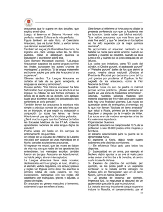 araucanos que lo supera en dos detalles, que         Seré breve al referirme al Arte para no dilatar la
explico en mi obra.                                  presente conferencia con que la Academia me
Luego, si tenemos el Sistema Numeral más             ha honrado, basta saber que Molina escribió:
perfecto, nuestra Cultura es la más perfecta.        "Los tejidos araucanos son más finos que la
Figura también en este libro, el Calendario          más fina seda", y que "el colorido en los tejidos
Araucano, que es Lunar Solar, y varios temas         no ha sido superado por la mejor química
que denotan superioridad.                            alemana".
También la Lengua y la Gramática Araucana, ha        Se aproximaba el araucano cantando a la
logrado una clara ventaja sobre las de otros         batalla; se canta para labrar la tierra; cuando se
pueblos, como lo atestiguan quienes la               siembra y cuando se cosecha, cuando se lava
estudiaron o escribieron sobre ella.                 junto al río y cuando se va a las exequias de un
Cere Bernard Havestadt escribió: "LaLangue           difunto.
Araucanian surpasse les autres langues comme         Los bailes son imitativos, como "El vuelo del
les Andes surpassen les autres chaines de            cóndor, el Choike purumf, el aschawalk purumf"
montagnes", y continúa: "Si ta langue maternelle     y "Weische purumf" bailes de los que derivó la
est bonne, sache que celle des Araucans lui es       cueca, nuestra danza nacional. ¡Gracias al
superieure".                                         Presidente Pinochet por declararla como tal I y
Olivares escibió: "La Lengua Araucana es             ¡mil gracias por proclamar al Copihue, la flor
cortada al talle de su genio arrogante, el           sagrada de los araucanos, como la Flor
lenguaje es sonoro y armonioso".                     Nacional de Chile!
Housse señala: "Car 'idiome arucanien ha faite       Nuestras rucas no son de piedra ni mármol
l'admiratión des Lingüistes par sa structure et sa   porque somos prácticos, ¿Quién edificaría en
logique, la richese de ses formes verbales, la       piedra en una zona de frecuentes terremotos? ,
precis de la ciarte de sa dicción, son aptitude      además, nuestras selectas maderas son
suple pour exprimer toutes les delicatesses des      mejores aislantes del frío y del calor; pero sobre
sentiments et de la pensée".                         todo hay una finalidad guerrera. Las rucas se
También tienen los araucanos la escritura más        quemaban antes de entregarlas al enemigo, es
simple y práctica; consta de una sola letra que      lo que hoy llaman "tácticas de tierra arrasada"
es un triángulo, el que según su colocación o        que salvó a Rusia, primero de la invasión de
conjunción da todas las letras, se llama             Napoleón y después de la invasión de Hitler.
Adentunemul que significa Vocablos grabados.         Las rucas eran de madera semejantes a las de
¿Será mucho sugerir que los Cadetes de todas         los valerosos espartanos.
las Escuelas Matrices de las FF.AA. chilenas         Organización Guerrera
aprendieran nociones de esta lengua digna de         El ejército araucano se componía del 10 % de la
estudio?                                             población o sea 36.000 plazas entre mujeres y
Podría serles útil hasta en los campos de            hombres.
entrenamiento de guerrillas.                         Al soldado seleccionado para la guerra se le
Un oficial de la Escuela de Artillería de Linares    denominaba Kona.
me pidió con ocasión de unas maniobras en el         El aspirante a Kona, debía rendir cuatro
Norte, variadas expresiones araucanas.               exámenes ante distintas comisiones:
Al regresar me relató, que las voces se daban        1.- De eficiencia física apto para todos los
de viva voz sin que nadie de los opositores las      deportes.
entendieran; los mensajes escritos también           2.- Especialidad en un arma, por ejemplo el
fueron en Lengua Araucana en Adentunemul:            flechero debía apuntar a un ave al vuelo pero
no había peligro si eran interceptados.              antes avisar si el tiro iba a la derecha, al centro
La Lengua Araucana tiene siete vocales;              o a la izquierda del ave.
declinaciones como el griego, el ruso, el latín y    3.- Examen de práctica del combate: por
el alemán; verbos regulares, voz activa y pasiva     ejemplo, se les podía pedir a un aspirante
y reglas tan lógicas como ésta: Se acentúa la        contestar: si la batalla contra Almagro no
primera sílaba de cada palabra, no hay               hubiera sido en Reinogüelen sino en el cerro
excepciones, compárese con las reglas del            Ñieiol ¿Cómo lo habría planeado?.
castellano con esdrújulas, graves y agudas, a        4.- La prueba de oratoria: por ejemplo,
veces sin reglas.                                    Improvise Ud., la respuesta al discurso de un
En araucano es género masculino y femenino,          gobernador que pide la paz incondicional.
solamente lo que se refiere al sexo.                 La oratoria era muy importante porque supone e
                                                     incluye la filosofía, el convencimiento, por el
                                                                                                     52
 