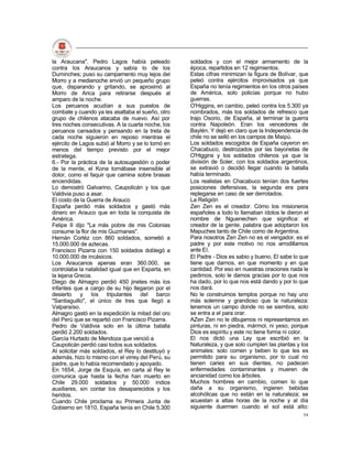 la Araucana". Pedro Lagos había peleado            soldados y con el mejor armamento de la
contra los Araucanos y sabía lo de los             época, repartidos en 12 regimientos.
Duminches; puso su campamento muy lejos del        Estas cifras minimizan la figura de Bolívar, que
Morro y a medianoche envió un pequeño grupo        peleó contra ejércitos improvisados ya que
que, disparando y gritando, se aproximó al         España no tenía regimientos en los otros países
Morro de Arica para retirarse después al           de América, solo policías porque no hubo
amparo de la noche.                                guerras.
Los peruanos acudían a sus puestos de              O'Higgins, en cambio, peleó contra los 5.300 ya
combate y cuando ya les asaltaba el sueño, otro    nombrados, más los soldados de refresco que
grupo de chilenos atacaba de nuevo. Así por        trajo Osorio, de España, al terminar la guerra
tres noches consecutivas. A la cuarta noche, los   contra Napoleón. Eran los vencedores de
peruanos cansados y pensando en la treta de        Baylén. Y dejó en claro que la Independencia de
cada noche siguieron en reposo mientras el         chile no se selló en los campos de Maipú.
ejército de Lagos subió al Morro y se lo tomó en   Los soldados escogidos de España cayeron en
menos del tiempo previsto por el mejor             Chacabuco, destrozados por las bayonetas de
estratega.                                         O'Higgins y los soldados chilenos ya que la
6.- Por la práctica de la autosugestión o poder    división de Soler, con los soldados argentinos,
de la mente, el Kona tornábase insensible al       se extravió o decidió llegar cuando la batalla
dolor, como el faquir que camina sobre brasas      había terminado.
encendidas.                                        Los realistas en Chacabuco tenían dos fuertes
Lo demostró Galvarino, Caupolicán y los que        posiciones defensivas, la segunda era para
Valdivia puso a asar.                              replegarse en caso de ser derrotados.
El costo de la Guerra de Arauco                    La Religión
España perdió más soldados y gastó más             Zen Zen es el creador. Cómo los misioneros
dinero en Arauco que en toda la conquista de       españoles a todo lo llamaban ídolos le dieron el
América.                                           nombre de Nguenechen que significa: el
Felipe II dijo "La más pobre de mis Colonias       creador de la gente, palabra que adoptaron los
consume la flor de mis Guzmanes".                  Mapuches tanto de Chile como de Argentina.
Hernán Cortéz con 860 soldados, sometió a          Para nosotros Zen Zen no es el vengador, es el
15.000.000 de aztecas.                             padre y por este motivo no nos arrodillamos
Francisco Pizarra con 150 soldados doblegó a       ante El.
10.000.000 de incásicos.                           El Padre - Dios es sabio y bueno, El sabe lo que
Los Araucanos apenas eran 360.000, se              tiene que darnos, en que momento y en que
controlaba la natalidad igual que en Esparta, en   cantidad. Por eso en nuestras oraciones nada le
la lejana Grecia.                                  pedimos, solo le damos gracias por lo que nos
Diego de Almagro perdió 450 jinetes más los        ha dado, por lo que nos está dando y por lo que
infantes que a cargo de su hijo llegaron por el    nos dará.
desierto y los tripulantes del barco               No le construimos templos porque no hay uno
"Santiaguillo", el único de tres que llegó a       más solemne y grandioso que la naturaleza:
Valparaíso.                                        tenemos un campo donde no se siembra, solo
Almagro gastó en la expedición la mitad del oro    se entra a el para orar.
del Perú que se repartió con Francisco Pizarra.    AZen Zen no le dibujamos ni representamos en
Pedro de Valdivia solo en la última batalla        pinturas, ni en piedra, mármol, ni yeso, porque
perdió 2.200 soldados.                             Dios es espíritu y este no tiene forma ni color.
García Hurtado de Mendoza que venció a             El nos dictó una Ley que escribió en la
Caupolicán perdió casi todos sus soldados.         Naturaleza, y que solo cumplen las plantas y los
Al solicitar más soldados, el Rey lo destituyó y   animales: solo comen y beben lo que les es
además, hizo lo mismo con el virrey del Perú, su   permitido para su organismo, por lo cual no
padre, que lo había recomendado y apoyado.         tienen caries en sus dientes, no padecen
En 1654, Jorge de Esquía, en carta al Rey le       enfermedades contaminantes y mueren de
comunica que hasta la fecha han muerto en          ancianidad como los árboles.
Chile 29.000 soldados y 50.000 indios              Muchos hombres en cambio, comen lo que
auxiliares, sin contar los desaparecidos y los     daña a su organismo, ingieren bebidas
heridos.                                           alcohólicas que no están en la naturaleza; se
Cuando Chile proclama su Primera Junta de          acuestan a altas horas de la noche y al día
Gobierno en 1810, España tenía en Chile 5.300      siguiente duermen cuando el sol está alto:
                                                                                                54
 