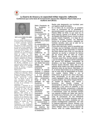 La Guerra de Arauco y la capacidad militar mapuche –lafkenche
    Conferencia que como tesis de incorporación expuso Don Alejandro Pizarro Soto en el
                                   Auditorio del E.M.G.E.

                                                                       Recibo esta designación con humildad, pero
                                         Señor Presidente de           con legítimo orgullo de chileno.
                                         la      Academia          y   En lo íntimo de mi conciencia, la considero
                                         distinguidos                  como la culminación de mi entrañable y
                                         miembros         de      la   permanente pasión, que desde niño tuve, por la
                                         Corporación:                  Historia Militar de Chile, la que nació en mi
                                         La incorporación de           tierna infancia, oyendo a mi abuelo, ex oficial
                                         un      civil    a     las    del Batallón Movilizado Arauco, evocar, junto al
  DON ALEJANDRO PIZARRO                  actividades de la
               SOTO                                                    popular brasero hogareño, a lo largo de los
                                         Academia de Historia          lluviosos inviernos sureños, los fabulosos
Hizo sus estudios humanísticos en
los liceos de Lebu y de Concepción,      Militar no es un hecho        hechos de un tiempo heroico, realizados por
y estudios comerciales superiores        corriente.                    hombres sencillos, pero que al calor de su
en     la    Universidad     Católica.   Es comprensible que,          relato me parecían semidioses.
Funcionario en el Banco del Estado       por la naturaleza de
de Chile, por 18 años; fundador del
                                                                       Pocos años más tarde, quiso la casualidad que
Instituto de Documentación Social
                                         sus principios, esta          mi hogar, aquí en Santiago, estuviese ubicado
de la Universidad de Chile, 1967;        prestigiosa       entidad     cerca del local donde funcionaba la imprenta
colaborador en el montaje de la          acogiera                de    del Diario Alemán para Chile, en cuya sala de
exposición »Un siglo de la Historia      preferencia en su             redacción se reunían a comentar los hechos
Social de Chile», en 1965;               seno a los más                del día ilustres jefes en retiro de nuestro
colaborador del Museo Histórico
                                         distinguidos valores          Ejército, entre los cuales recuerdo a don
Nacional; colaborador del Museo de
Valdivia; miembro de las Tertulias       intelectuales           de    Francisco Javier Díaz, de trato sencillo y afable
medinensis; socio fundador del           nuestro Ejército.             y que sin embargo, según la opinión autorizada
Seminario de Estudios Históricos         Es esta una realidad          del general Von Besseler, conquistador de
del Bío-Bío; colaborador en la           que desde hace poco           Amberes y de Novo Georgiewsk, durante la
exposición sobre el Imperio Austro-      tiempo ha venido
Húngaro; director de la Sociedad
                                                                       Primera Guerra Mundial, había sido el más
Chilena de Historia y Geografía,         modificándose                 brillante oficial chileno que había estudiado en
Sección Historia, 1992.                  lentamente              en    Alemania antes de esa época. Alternaban con
Publicaciones:                           beneficio de quienes          él, en temas relacionados con el conflicto bélico
«Origen de los cañones que adornan       amamos a nuestras             que en esos años se desarrollaba en Europa,
el Palacio de La Moneda»; «Museo         Instituciones Armadas         con nuestra Historia Militar y con la
Histórico Nacional»; «Orígenes de        y a sus gloriosas             Institucional, el general don Arturo Ahumada,
la Industria Carbonífera de Lebu»;
Revista     INCULCAR,         Coronel    tradiciones. Gracias a        tieso, aprusianado, no en vano había sido
1987; «La Mocha, la isla de las          esta      comprensión,        nuestro agregado militar en Alemania durante
almas resucitadas»; Boletín del          tengo el honor de             la guerra anterior; don Carlos Vergara Montero,
Museo de Cañete, 1989; «Historia         participar en esta            ex ministro de Defensa, alto, macizo y
de Lebu, de la Leufumapu a su            Academia.              En     bonachón;        don     Ricardo   Ludwig,     ex
centenario», 1991.
Organizador y propietario de un          consecuencia,                 Comandante en Jefe en 1932, de figura fina y
archivo personal para el estudio de      expreso mi sincera            distinguida y muy parco en palabras; y don
la historia de Chile que está            gratitud       a      sus     Carlos Sáez Morales, comprensivo y tolerante
conformado por más de 1.570.000          distinguidos                  con nuestras incursiones de noveles estrategas
piezas;     propietario    de     una    personeros            que     e historiadores, quien me demostró siempre
Biblioteca sobre historia de la
Primera Guerra y Segunda Guerra          propusieron             mi    una especial simpatía por haber sido alumno
Mundial, demás de 2.500 libros;          modesto           nombre      de historia de su hermano, don Julio, allá en el
propietario de una Biblioteca sobre      como miembro de               Liceo de Concepción. En ese interesante
Historia de Chile, de más de 3.000       esta          respetable      medio, recibí mis primeras lecciones sobre la
volúmenes. En esta edición se            Institución. Extiendo         Historia Militar, las cuales, ampliadas por mis
publican dos trabajos de nuestro                                       propias investigaciones posteriores, han sido
académico:       su      tesis     de    mi reconocimiento a
incorporación y una investigación        los          prestigiosos     mi especial patrimonio cultural. Gracias a los
sobre Erich Herrmann, creador de la      directores que rigen          estímulos recibidos, realicé en su oportunidad
Escuela de Clases (actual Escuela        sus destinos, por             varios trabajos sobre la historia regional de
de suboficiales)                         haberme honrado con           Arauco, entre los cuales predominaron, de
                                         su aceptación.
                                                                                                                     56
 