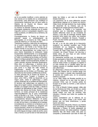 ya no es posible modificar y como además es            todas las Indias y, por esto es llamado El
una ciencia en la medida de su comprobación            Estado Indómito».
documental, cada afirmación que modifique el           Los topónimos de la zona lafkenche ocupan
conocimiento tradicional que se tiene sobre la         significativas páginas en la Guerra de Arauco.
Historia de la Guerra de Arauco, está                  Cada rincón de este territorio fue mudo testigo
debidamente documentado.                               del desarrollo de su historia, que es la
La historia ha llamado Guerra de Arauco a la           primigenia de nuestra gloriosa historia militar.
prolongada resistencia sostenida por el pueblo         La Historia, la Poesía y la Leyenda, nos
mapuche contra el conquistador español y sus           enseñan que la indomable resistencia del
indios auxiliares, en defensa de su territorio y de    Dueblo lafkenche nació en las montañas de
su libertad.                                           Arauco y que ella se prolongó durante siglos
Cronológicamente, la Guerra de Arauco se               teniendo como teatro sus valles, sus bosques
extendió      desde      el   enfrentamiento     de    seculares y alrededor de Arauco, Tucapel y
Reinogüelén, en el invierno de 1536, hasta la          Purén, los tres fuertes que alcanzara a levantar
caída de Villarrica, el 1 de enero de 1883.            el Conquistador.
Trescientos cuarenta y siete años de resistencia       De allí, y no de otra parte de la Araucanía,
de un pueblo orgulloso y valiente, que disputó         surgieron los grandes caudillos que Ercilla
su derecho a vivir frente a los Tercios de un          inmortalizó en su Epopeya: Lautaro, de
Imperio donde no se ponía el sol, y más tarde,         Carampangue; Caupolicán, de Pilmayquén;
contra sus descendientes, los cuales poco a            Tucapel, de Togol Togol; Elicura, de Lanalhue;
poco fueron llevándoles la civilización, hasta         Lincoyán, de Linean; Paicaví, de Lleu-Lleu y
incorporarlos definitivamente a la nacionalidad.       tantos otros, sin que haya un solo nombre
La Araucanía se extendía entre el río Bío-Bío y        extraño al Lafkenmapu.
el Toltén, la cordillera de los Andes y el Pacífico.   Es interesante recordar que, no obstante que
Según la antigua geografía mapuche, este vasto         Ercilla acompañó a García Hurtado de Mendoza
territorio estaba convencionalmente dividido en        hasta el seno de Reloncaví, y que incluso
cuatro grandes sectores llamados Butalmapus.           alcanzó hasta Chiloé, su epopeya no registra ni
Ellos eran: el Lafkenmapu. o territorio de la          un solo nombre de un caudillo nativo que se
costa; el Leufunmapu, o territorio de los llanos,      hubiese opuesto al vasallaje español más allá
que corría a lo largo del valle central; el            del Lafkenmapu.
Inapiremapu, situado en las primeras                   El Lafkenmapu o Arauco es la historia misma de
estribaciones de los Andes y el Piremapu, que          Chile. Ello explica que su nombre tenga una
abarcaba las dos fuentes cordilleranas andinas.        presencia mayor, y quizás más importante que
La fase principal de la Guerra de Arauco, la           el nombre de nuestro país, en la conciencia
comprendida entre Tucapel y Curalava, es               histórica universal.
decir, entre 1553 y 1598, se desarrolló, en su         Ya en 1666, Diego de Rosales escribió en su
mayor parte, sobre el Lafkenmapu y sobre               Historia: «Arauco es la que más ha dado a
ambas vertientes de la cordillera de Nahuelbuta.       conocerá Chile, que en muchas partes de
El territorio del Lafkenmapu se extendía a lo          Europa no se sabe su nombre, y sólo suena el
largo de la región costera, comprendida entre el       de Arauco».
Bío-Bío y la margen norte del Toltén, y desde la       En 1738, el filósofo Voltaire agregó: «Más allá
cordillera de Nahuelbuta al Mar Chileno, como          de las fronteras de Chile, por el lado sur, existe
lo llamó don Alonso de Ercilla. Dentro de este         otro país montañoso llamado Araucanía, en
territorio, el núcleo principal de la resistencia      donde habita una raza de hombres más
mapuche-lafkenche fue la zona comprendida              robustos y feroces que todos los pueblos de
entre el Bío-Bío y el Tirúa. Tal fue el corazón        América».
combatiente del Lafkenmapu, territorio que los         «Estos combatieron por la defensa de su
conquistadores llamaron ARAUCO. El poeta-              libertad, con mayor coraje y por mucho más
soldado, que conoció este territorio y que cantó       tiempo que los otros americanos, y jamás
al valor de sus hijos y a la belleza de su paisaje,    fueron vencidos».
inmortalizando su nombre en la literatura y en la      Doscientos años más tarde, Arauco y su historia
historia universal, señalando su ubicación con         eran recordados en España por don Marcelino
mucha precisión, anotó en su Poema Épico:              Menéndez y Pelayo, el ilustre paleógrafo de
«El Estado de Arauco es una provincia pequeña          prestigio mundial, con estas palabras: «Aquella
de veinte leguas de largo y siete de ancho, poco       estrecha faja del litoral costó más para su
más o menos, la cual ha sido la más belicosa de        conquista y conservación que todo el resto del
                                                                                                      58
 