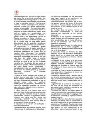 continente americano, y aun hubo parte de ella        los incendios provocados por los agricultores
que nunca fue enteramente domeñada. Una               para hacer espacio a los sembrados han
tribu de bárbaros heroicos gastó allí los aceros y    modificado sensiblemente su ecología.
la paciencia de los conquistadores manteniendo        Podríamos recordar, por ejemplo, que en 1878
el país en perpetua guerra». Efectivamente,           los bosques nativos del centro de la actual
señoras y señores, fue ese pasadizo, angosto y        provincia de Arauco ardieron durante todo el
alargado, cubierto por selvas impenetrables,          mes de enero, en una extensión de más de seis
cruzado por quebradas y ríos correntosos y por        leguas de ancho.
pantanos intransitables, el escenario donde se        En nuestros días, la prensa nacional ha
desarrolló la primera fase de esta guerra, en la      denunciado repetidamente la destrucción
cual un pueblo con características muy                paulatina pero inexorable de los bosques
especiales, defendió su territorio y su derecho a     araucanos.
pervivir frente a los legendarios Tercios de          A la llegada de los españoles, el Lafkenmapu
España, vencedores en Europa y América.               estaba habitado por una raza fuerte y altiva, que
Considerando que las características principales      tenía características que la hacían diferente a
de la primera fase de esta guerra fueron              las de sus hermanos, que vivían en los
determinadas por la geografía, recordemos             butalmapus del interior.
algunos de los antecedentes que contribuyen a         Estas características fueron, sin duda alguna,
su singularidad. El Lafkenmapu estaba                 determinadas por el medio geográfico ya
enclavado en una zona de áspera geografía, en         descrito y por el predominio de los productos del
la cual la naturaleza ha acumulado grandes            mar en su alimentación.
accidentes geográficos, los cuales, aun en            El lafkenche habitó un territorio de difícil
nuestros días, interrumpen los contactos              geografía, la cual, a lo largo de los años y de los
humanos y económicos con el resto del país. Su        siglos, formó en su medio una raza dura,
aislamiento está avalado por el hecho real que        áspera, varonil y orgullosa de sí misma y de sus
sólo tiene dos salidas hacia el exterior,             tradiciones.
Laraquete y Lanalhue. Su territorio estaba            La fertilidad de su territorio y de su riqueza
recorrido de norte a sur por las boscosas             vegetal daba al lafkenche alrededor de sesenta
montañas de Nahuelbuta, de las cuales se              especies vegetales comestibles. El valioso
desprendían agrestes y formidables espolones,         testimonio de González de Nájera, quien fue
por cuyos senos corrían comprimidos y                 jefe del fuerte de Arauco a comienzos del siglo
bramadores torrentes que cruzaban las selvas,         17, nos dice:
que cubrían sus tierras planas, y profundas           «Los indios de Chile en general se sustentan de
quebradas        cubiertas      de       quilátales   frutas y legumbres, no gustando de carnes sino
impenetrables.                                        raras veces y por maravilla».
Un clima de lluvias intensas, que regaban su          «Válense de algunas frutillas y yerbas, que no
territorio durante casi todo el año, permitió,        son alimento para los nuestros, como son pique
desde tiempos inmemoriales, la formación de           pique, avellanos, piñones, frutillas y apenas hay
una selva de exuberante vegetación, la que se         yerba que tengan tallos o raíces gruesas que no
extendía      sobre     toda    su    superficie,     coman».
contribuyendo al surgimiento y alimentación de        La generosidad de su mar, de sus playas y de
cientos de pequeñas corrientes, de grandes            sus ríos, de sus lagos, les entregaba una
lagos y de varias lagunas menores, pantanos y         abundante riqueza ictiológica, además de una
ciénegas intransitables.                              gran variedad de algas marinas.
El factor principal que creaba esta difícil           Un cronista del siglo 16, don Pedro Marino de
geografía era la cordillera de Nahuelbuta, la que     Lobera, nos cuenta que cuando Ulloa descubrió
con sus grandes montañas plenas de bosques            el puerto de Lebu, encontró en sus playas miles
impenetrables, constituía un gigantesco biombo        de lafkenches pescando y cogiendo mariscos
climático que hacía que las tierras del               para su consumo.
Lafkenmapu recibieran más de dos mil                  El pueblo lafkenche tenía también especiales
milímetros de agua, es decir, más del doble de        aptitudes para hacer trueques comerciales de
la que caía en la zona central de                     sus alimentos a lo largo de sus costas y con sus
la Araucanía, en la cual tan sólo se llegaba a        islas vecinas. Al respecto, Rosales nos entrega
ochocientos milímetros.                               en su historia interesantes antecedentes sobre
Desgraciadamente, en nuestros tiempos, látala         este aspecto un tanto desconocido de los
indiscriminada de los bosques de Nahuelbuta y         lafkenches y sobre el uso que hacían de sus
                                                                                                      59
 