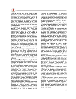 puyas y carrizos para hacer embarcaciones            conquista por los españoles, y los empujaron
para cruzar sus ríos, lagos y mares. Según los       hasta las riberas del Maule, donde «según
técnicos nutricionistas, la utilización masiva y     noticias que dan los indios de mucha edad, nos
prolongada de los productos del mar en la            cuenta don Miguel de Olaverría en 1594, cerca
alimentación sería un factor que contribuiría a la   de dicho río tuvieron los unos y los otros una
buena calcificación de los huesos, en especial       sangrienta batalla en que mataron a la mayor
de la caja craneana, así como la cal y los           parte de los del Perú».
fosfatos que estos elementos marinos tienen en       "Así que desde entonces, termina Olaverría, les
abundancia contribuirían también al desarrollo       ha quedado a los dichos indios del Estado de
de la inteligencia.                                  Arauco, el ser defensores de su Patria y
A propósito de la dureza craneana del laf            valerosos en la guerra».
kenche, cabe recordar que entre las                  Cincuenta años después de que los mapuches
instrucciones que recibían los soldados              obligaran a los guerreros del Incanato a repasar
españoles en la guerra de Arauco, según el           el Maule, una avalancha de extraños seres,
mismo Nájera, estaba la de no golpear la             armados con elementos desconocidos y
cabeza de los lafkenches con las espadas,            montados en exóticos animales de cuatro patas,
porque se corría el riesgo de que se quebraran.      aplicando técnicas guerreras que estaban
Por otra parte, debemos recordar que según los       inmensamente alejadas de la más avanzada
historiadores     romanos      la     alimentación   concepción bélica de los pueblos nativos del
vegetariana fue un factor muy importante que         continente, avanzaron al mando de Diego de
contribuiría al buen estado físico de las            Almagro por el valle central del que iba a ser
Legiones. En efecto, por las descripciones que       nuestro futuro territorio.
ellos nos dan, sabemos que las frutas y las          Mientras una columna de estos feroces
pastas eran los componentes principales de sus       guerreros se desvió hacia la costa,
comidas y que los soldados de Roma sentían           descubriendo una extensa bahía, que su jefe
horror por la carne.                                 llamó Valle del Paraíso, otra, más numerosa, al
Las primeras noticias que se registran sobre la      mando del mejor lugarteniente de Almagro, el
existencia de un pueblo independiente e              capitán Gómez de Alvarado, avanzó hacia el
indomable que habitaba en la frontera sur del        sur, entre selvas y ríos desbordados por un
Collasuyo, la provincia chilena de Incanato, se      invierno que pasó a la historia por su
anotan en la historia al pretender Pachacutec y      inclemencia.
Tupac Yupanquí cruzar el río Maule para              A pesar de las dificultades climáticas, el avance
expander la dominación incaica más allá de sus       hacia el sur parecía triunfal hasta que, en la
fronteras.                                           confluencia de los ríos Nuble e Itata, en un lugar
El sucesor de Tupac Yupanquí, su hijo Huaina         llamado Reinogüelén, un numeroso cuerpo de
Capac, hizo una nueva campaña a Chile, con el        guerreros, de los ya llamados purumaucas por
propósito de extender más al sur la conquista        los incas, opusieron valientemente sus
iniciada por su padre.                               desnudos y cobrizos pechos a los bruñidos
El gran río o Butaleufú, después conocido como       aceros de España.
Bío-Bío, detrás del cual vivía el grueso de los      Este choque incidental, que detuvo el avance
indios que los incas comenzaron a llamar             español hacia el sur, marca el comienzo
purumaucas, es decir, «enemigos no                   cronológico de la llamada Guerra de Arauco.
sometidos», marcó el límite final de su avance.      Fue este el primer choque entre dos razas
«Los bárbaros indomables que vivían al otro          heroicas que combatirían años más tarde
lado del río, más numerosos y compactos que          durante más de tres siglos, hasta fundirse una
los que habitaban las provincias del norte -         en otra para dar vida a una tercera, que es la
escribió Barros Arana-, desplegaron en esas          nuestra.
circunstancias la heroica energía que los ha         La pobreza de la tierra, a la cual creían cuajada
hecho famosos en la epopeya y en la historia, y      de oro, y la derrota sufrida en Reinogüelén,
supieron contener a los invasores».                  acrecentó el desencanto del invasor y lo
Después de rechazar el avance triunfal de los        determinó a abandonar la pretendida conquista.
guerreros del Inca, los purumaucas, que              Desde esa fecha en adelante, españoles e
después la historia llamaría araucanos,              indios auxiliares tendrían presente que los
aprovecharon la disminución de las fuerzas           aucas eran una realidad con la cual tenían que
enemigas, debida a las luchas internas que           contar en el futuro.
ocurrieron en el Perú, en víspera de su
                                                                                                    60
 