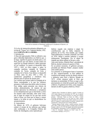 Parte de los asistentes al Homenaje rendido por la Academia al Ejército y al
                                                  E.M.G.E.
5) La ley de instrucción primaria obligatoria, en              haberse negado esta empresa a pagar las
revista de "Temas" la U. Gabriela Mistral, 1992.               contribuciones que le había impuesto el
LA CAMPAÑA DE LA SIERRA                                        gobierno de La Paz. Esta medida, que violaba
I. Introducción                                                indiscutiblemente el tratado celebrado con Chile
A fines del siglo pasado, Chile se enfrentó a una              en 1874, obligó a nuestro gobierno a ocupar
grave dificultad diplomática con Bolivia que, a                militarmente Antofagasta, con el objeto de
la larga, significó la guerra con dicho país y con             impedir que dicha subasta se llevara a cabo.
Perú, puesto que este último, al estar unido con               Ante estos hechos, Hilarión Daza1, presidente de
aquél por un tratado defensivo, debió participar               Bolivia, declaró entonces la guerra a Chile.
en ese conflicto. La guerra se desarrolló entre                En un primer momento, el gobierno peruano,
1879 y 1883, en cinco etapas, a saber, la                      presidido por Mariano Prado2, propuso mediar
campaña marítima, campaña de Tarapacá,                         entre ambos países.
campaña de Tacna, campaña de Lima y                            Las gestiones se prolongaron hasta el momento
campaña de la Sierra. Esta última se desarrolló                en que, sorpresivamente, se hizo pública la
en Perú, entre los años 1881 y 1883, en                        existencia del tratado secreto de alianza ofensiva
condiciones geográficas y climáticas muy                       y defensiva entre Perú y Bolivia, firmado en
difíciles para el ejército de nuestro país.                    1873. «Chile entonces pidió al Perú que
Las visiones que existen sobre la Campaña de la                declarara su neutralidad. El Perú se negó a ello,
Sierra corresponden a lo que los chilenos,                     precisamente en virtud del acuerdo que lo ligaba
peruanos y bolivianos han dicho sobre la misma.                a Bolivia. El gobierno de Chile, como respuesta,
Este trabajo aspira presentar una síntesis de                  declaró en abril la guerra a Bolivia y Perú»3.
dichos planteamientos, de manera tal que
puedan apreciarse las diferencias y semejanzas
en las interpretaciones que se han hecho y cómo                1
                                                                 Hilarión Daza: Presidente de Bolivia, asumió el mando en
las mismas están marcadas, entre otras cosas,                  1876 siendo depuesto en noviembre de 1879, por el general
por el lugar de origen de los que han escrito                  Narciso Campero, acusado de traición a la causa de la alianza
sobre el tema, así como por la mayor o menor                   peruano - boliviana. Nació en Sucre en 1840, y murió
                                                               asesinado misteriosamente el 10 de mayo de 1884, cuando
lejanía a la techa en que se desarrollaron los                 regresaba del exilio a la paz para rendir cuentas de sus actos,
acontecimientos.                                               pues el Congreso lo había acusado de traición, violación de la
                                                               constitución y malversación de los fondos públicos.
II. Antecedentes                                               2
                                                                 Mariano Ignacio Prado: militar y político peruano, dictador
En febrero de 1879, el gobierno boliviano                      entre 1865 y 1868, declaró la guerra a España, junto con Chile,
ordenó el remate de las salitreras que habían                  Ecuador y Bolivia. En 1876 fue elegido nuevamente presidente
sido confiscadas a la Compañía Chilena del                     de la República, dimitiendo en 1879 y exiliándose en París.
                                                               3
                                                                  Silva V. Fernando; "Historia de Chile" tomo IV, Ed.
Salitre de Antofagasta, como represalia por                    Universitaria. Santiago, 1974. p 571.
                                                                                                                            8
 