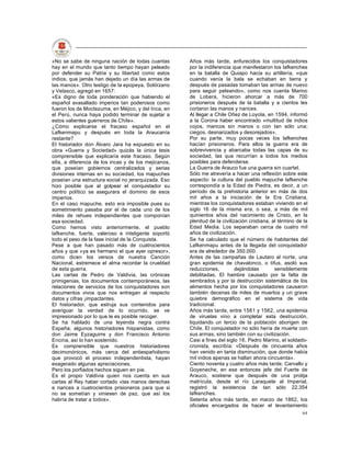 «No se sabe de ninguna nación de todas cuantas        Años más tarde, enfurecidos los conquistadores
hay en el mundo que tanto tiempo hayan peleado        por la indiferencia que manifestaron los lafkenches
por defender su Patria y su libertad como estos       en la batalla de Quiapo hacia su artillería, «que
indios, que jamás han dejado un día las armas de      cuando venía la bala se echaban en tierra y
las manos». Otro testigo de la epopeya, Solórzano     después de pasadas tomaban las armas de nuevo
y Velasco, agregó en 1657:                            para seguir peleando», como nos cuenta Marino
«Es digno de toda ponderación que habiendo el         de Lobera, hicieron ahorcar a más de 700
español avasallado imperios tan poderosos como        prisioneros después de la batalla y a cientos les
fueron los de Moctezuma, en Méjico, y del Inca, en    cortaron las manos y narices.
el Perú, nunca haya podido terminar de sujetar a      Al llegar a Chile Oñez de Loyola, en 1594, informó
estos valientes guerreros de Chile».                  a la Corona haber encontrado «multitud de indios
¿Cómo explicarse el fracaso español en el             cojos, mancos sin manos o con tan sólo una;
Lafkenmapu y después en toda la Araucanía             ciegos, desnarizados y desorejados».
restante?                                             Por su parte, muy pocas veces los lafkenches
El historiador don Álvaro Jara ha expuesto en su      hacían prisioneros. Para ellos la guerra era de
obra «Guerra y Sociedad» quizás la única tesis        sobrevivencia y abarcaba todas las capas de su
comprensible que explicaría este fracaso. Según       sociedad, las que recurrían a todos los medios
ella, a diferencia de los incas y de los mejicanos,   posibles para defenderse.
que poseían gobiernos centralizados y serias          La Guerra de Arauco fue una guerra sin cuartel.
divisiones internas en su sociedad, los mapuches      Sólo me atrevería a hacer una reflexión sobre este
poseían una estructura social no jerarquizada. Eso    aspecto: la cultura del pueblo mapuche lafkenche
hizo posible que al golpear el conquistador su        correspondía a la Edad de Piedra, es decir, a un
centro político se asegurara el dominio de esos       período de la prehistoria anterior en más de dos
imperios.                                             mil años a la iniciación de la Era Cristiana,
En el caso mapuche, esto era imposible pues su        mientras los conquistadores estaban viviendo en el
sometimiento pasaba por el de cada uno de los         siglo 16 de la misma era, o sea, a más de mil
miles de rehues independientes que componían          quinientos años del nacimiento de Cristo, en la
esa sociedad.                                         plenitud de la civilización cristiana, al término de la
Como hemos visto anteriormente, el pueblo             Edad Media. Los separaban cerca de cuatro mil
lafkenche, fuerte, valeroso e inteligente soportó     años de civilización.
todo el peso de la fase inicial de la Conquista.      Se ha calculado que el número de habitantes del
Pese a que han pasado más de cuatrocientos            Lafkenmapu antes de la llegada del conquistador
años y que «ya es hermano el que ayer opresor»,       era de alrededor de 350.000.
como dicen los versos de nuestra Canción              Antes de las campañas de Lautaro al norte, una
Nacional, estremece el alma recordar la crueldad      gran epidemia de chavalonco, o tifus, asoló sus
de esta guerra.                                       reducciones,          dejándolas        sensiblemente
Las cartas de Pedro de Valdivia, las crónicas         debilitadas. El hambre causado por la falta de
primigenias, los documentos contemporáneos, las       sembrados y por la destrucción sistemática de los
relaciones de servicios de los conquistadores son     alimentos hecha por los conquistadores causaron
documentos vivos que nos entregan al respecto         también decenas de miles de muertos y un grave
datos y cifras ¡impactantes.                          quiebre demográfico en el sistema de vida
El historiador, que estruja sus contenidos para       tradicional.
averiguar la verdad de lo ocurrido, se ve             Años más tarde, entre 1561 y 1562, una epidemia
impresionado por lo que le es posible recoger.        de viruelas vino a completar esta destrucción,
Se ha hablado de una leyenda negra contra             liquidando un tercio de la población aborigen de
España; algunos historiadores hispanistas, como       Chile. El conquistador no sólo hería de muerte con
don Jaime Eyzaguirre y don Francisco Antonio          sus armas, sino también con su civilización.
Encina, así lo han sostenido.                         Casi a fines del siglo 16, Pedro Marino, el soldado-
Es comprensible que nuestros historiadores            cronista, escribía: «Después de cincuenta años
decimonónicos, más cerca del antiespañolismo          han venido en tanta disminución, que donde había
que provocó el proceso independentista, hayan         mil indios apenas se hallan ahora cincuenta».
exagerado algunas apreciaciones.                      Ciento noventa y cuatro años más tarde, Carvallo y
Pero los porfiados hechos siguen en pie.              Goyeneche, en ese entonces jefe del Fuerte de
Es el propio Valdivia quien nos cuenta en sus         Arauco, sostiene que después de una prolija
cartas al Rey haber cortado «las manos derechas       matrícula, desde el río Laraquete al Imperial,
e narices a cuatrocientos prisioneros para que si     registró la existencia de tan sólo 22.354
no se sometían y viniesen de paz, que así los         lafkenches.
habría de tratar a todos».                            Setenta años más tarde, en marzo de 1862, los
                                                      oficiales encargados de hacer el levantamiento
                                                                                                          64
 