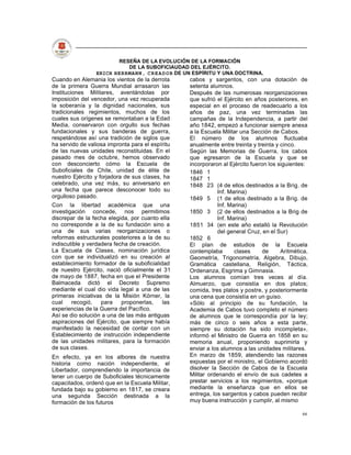 RESEÑA DE LA EVOLUCIÓN DE LA FORMACIÓN
                           DE LA SUBOFICIAUDAD DEL EJÉRCITO.
                 ERICH HERRMANN, C R E A D O R DE UN ESPÍRITU Y UNA DOCTRINA.
Cuando en Alemania los vientos de la derrota      cabos y sargentos, con una dotación de
de la primera Guerra Mundial arrasaron las        setenta alumnos.
Instituciones Militares, aventándolas por         Después de las numerosas reorganizaciones
imposición del vencedor, una vez recuperada       que sufrió el Ejército en años posteriores, en
la soberanía y la dignidad nacionales, sus        especial en el proceso de readecuarlo a los
tradicionales regimientos, muchos de los          años de paz, una vez terminadas las
cuales sus orígenes se remontaban a la Edad       campañas de la Independencia, a partir del
Media, conservaron con orgullo sus fechas         año 1842, empezó a funcionar siempre anexa
fundacionales y sus banderas de guerra,           a la Escuela Militar una Sección de Cabos.
respetándose así una tradición de siglos que      El número de los alumnos fluctuaba
ha servido de valiosa impronta para el espíritu   anualmente entre treinta y treinta y cinco.
de las nuevas unidades reconstituidas. En el      Según las Memorias de Guerra, los cabos
pasado mes de octubre, hemos observado            que egresaron de la Escuela y que se
con desconcierto cómo la Escuela de               incorporaron al Ejército fueron los siguientes:
Suboficiales de Chile, unidad de élite de         1846 1
nuestro Ejército y forjadora de sus clases, ha    1847 1
celebrado, una vez más, su aniversario en         1848 23 (4 de ellos destinados a la Brig. de
una fecha que parece desconocer todo su                       Inf. Marina)
orgulloso pasado.                                 1849 5 (1 de ellos destinado a la Brig. de
Con la libertad académica que una                             Inf. Marina)
investigación concede, nos permitimos             1850 3 (2 de ellos destinados a la Brig de
discrepar de la fecha elegida, por cuanto ella                Inf. Marina)
no corresponde a la de su fundación sino a        1851 34 (en este año estalló la Revolución
una de sus varias reorganizaciones o                          del general Cruz, en el Sur)
reformas estructurales posteriores a la de su     1852 6
indiscutible y verdadera fecha de creación.       El plan de estudios de la Escuela
La Escuela de Clases, nominación jurídica         contemplaba        clases     de     Aritmética,
con que se individualizó en su creación al        Geometría, Trigonometría, Algebra, Dibujo,
establecimiento formador de la suboficialidad     Gramática castellana, Religión, Táctica,
de nuestro Ejército, nació oficialmente el 31     Ordenanza, Esgrima y Gimnasia.
de mayo de 1887, fecha en que el Presidente       Los alumnos comían tres veces al día.
Balmaceda dictó el Decreto Supremo                Almuerzo, que consistía en dos platos;
mediante el cual dio vida legal a una de las      comida, tres platos y postre, y posteriormente
primeras iniciativas de la Misión Kórner, la      una cena que consistía en un guiso.
cual    recogió,    para    proponerlas,    las   «Sólo al principio de su fundación, la
experiencias de la Guerra del Pacífico.           Academia de Cabos tuvo completo el número
Así se dio solución a una de las más antiguas     de alumnos que le correspondía por la ley;
aspiraciones del Ejército, que siempre había      más de cinco o seis años a esta parte,
manifestado la necesidad de contar con un         siempre su dotación ha sido incompleta»,
Establecimiento de instrucción independiente      informó el Ministro de Guerra en 1858 en su
de las unidades militares, para la formación      memoria anual, proponiendo suprimirla y
de sus clases.                                    enviar a los alumnos a las unidades militares.
En efecto, ya en los albores de nuestra           En marzo de 1859, atendiendo las razones
historia como nación independiente, el            expuestas por el ministro, el Gobierno acordó
Libertador, comprendiendo la importancia de       disolver la Sección de Cabos de la Escuela
tener un cuerpo de Suboficiales técnicamente      Militar ordenando el envío de sus cadetes a
capacitados, ordenó que en la Escuela Militar,    prestar servicios a los regimientos, «porque
fundada bajo su gobierno en 1817, se creara       mediante la enseñanza que en ellos se
una segunda Sección destinada a la                entrega, los sargentos y cabos pueden recibir
formación de los futuros                          muy buena instrucción y cumplir, al mismo

                                                                                               66
 