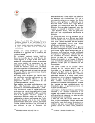 Presidente Santa María iniciara las gestiones
                                                                 en Alemania que culminaron en 1855 con la
                                                                 contratación del entonces capitán don Emilio
                                                                 Kórner, como profesor y subdirector de la
                                                                 Escuela Militar. Desde ese cargo, Kórner,
                                                                 apoyado por distinguidos jefes de nuestro
                                                                 Ejército, de gran valer intelectual, entre los
                                                                 cuales se destacó el entonces mayor don
                                                                 Jorge Boonen Rivera, inició las profundas
                                                                 reformas que urgentemente necesitaba el
                                                                 Ejército.
                                                                 Su misión fue muy difícil y delicada. No se
                                                                 trataba de reformar a un Ejército que había
                                                                 sido derrotado, como sucede corrientemente,
  Teniente Coronel Erlck Wlily Reinhold Herrmann,
  Incorporado al Ejército en 1885 como Teniente 15 en la
                                                                 sino a un Ejército vencedor, en una reciente
  Escuela de Suboficiales, junto a otros instructores alemanes   guerra internacional contra dos países
  de la misión Koerner, llegó a ser su Director por D.S. de 31   aliados, y orgullosos de sus logros.
  de mayo de 1887, fecha oficial de creación del                 La primera medida tomada por el general
  establecimiento.
                                                                 Kórner fue reorganizar el plan de estudios de
tiempo, con varias condiciones que los                           la Escuela Militar, célula embrionaria de la
alumnos de la Escuela, por su juventud, no                       formación profesional de nuestra oficialidad;
podían poseer».119                                               la segunda en importancia, fue la creación de
Sin embargo, haciendo justicia histórica,                        la Academia de Guerra, forjadora de los
debemos recordar que de esta Sección de                          futuros oficiales de Estado Mayor, y la
Cabos egresó, a lo largo de los años de su                       tercera, la creación de la Escuela de Clases,
existencia, un apreciable número de alumnos                      que formaría la suboficialidad. Así nació la
que como oficiales se destacaron en las                          primera Escuela para la formación de los
campañas de la Araucanía y en las de la                          suboficiales.
Guerra del Pacífico. Entre otros, podemos                        «El primer cuartel de la Escuela estuvo
recordar al general don Estanislao del Canto                     ubicado en un antiguo edificio que se
Artega, quien nos relata en sus interesantes                     levantaba en la esquina noreste de la
Memorias Militares sus experiencias durante                      plazuela de San Isidro, en Santiago -nos
su permanencia en ella.                                          cuenta el historiador militar don Edmundo
Años más tarde, la Guerra del Pacífico dejó                      González Salinas- y el primer curso estuvo
de manifiesto profundas deficiencias en los                      integrado por un contingente de sesenta y un
servicios del Estado Mayor y en la                               sargento y cabo de infantería y artillería».120
preparación técnica y profesional de los                         Los sucesos revolucionarios de 1891
oficiales y clases del Ejército.                                 obligaron al Gobierno de Balmaceda a cerrar
Esta realidad impresionó profundamente a los                     las puertas de este establecimiento, tan
jefes más ilustrados, entre los que se                           importante para el perfeccionamiento de
contaban el vicealmirante don Patricio Lynch                     nuestra suboficialidad.
Solo de Zaldívar, quien se había distinguido                     Al reiniciarse al año siguiente sus actividades,
en la guerra al mando de una División y cuya                     sesenta y seis alumnos ingresaron a sus
capacidad de organización había admirado                         clases, pero la selección fue tan rigurosa que
aun a los propios peruanos, quienes lo                           al final del primer curso de tres años tan sólo
recordaron después como «el último y el                          once lograron ser aprobados.
mejor de los virreyes»; y el general don Emilio                  A fines de 1895, la Escuela recibió en sus
Sotomayor Baeza, una de las más ilustres                         filas a cuatro distinguidos oficiales alemanes,
personalidades de nuestro Ejército, de amplia                    que hacían parte de la legión de instructores
cultura, quienes influyeron con su opinión y                     militares de esa nacionalidad, contratados
sus informes a que el Gobierno del                               junto al Capitán don Emilio Kórner, «en horas

119                                                              120
      Memoria de Guerra - año 1859 - Pág. 13                           "La Nación", Santiago, 20- mayo-1962
                                                                                                              67
 