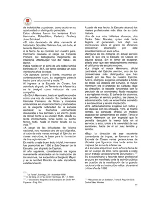 de inolvidables zozobras», como acotó en su                   A partir de esa fecha, la Escuela alcanzó los
oportunidad un distinguido periodista.                        niveles profesionales más altos de su corta
Estos oficiales fueron los tenientes Erich                    historia.
Herrmann, RobertHom, Federico Firshery                        Uno de sus más brillantes alumnos, don
Juan Schobert.                                                Carlos Sáez Morales, quien más tarde
«El más destacado de ellos -recuerda el                       llegaría al generalato, nos dejó sus
historiador González Salinas- fue, sin duda, el               impresiones sobre el grado de eficiencia
teniente Herrmann».                                           profesional        alcanzado      por       este
A la fecha de su contrato con nuestro país,                   establecimiento en esos años.
Herrmann ocupaba el cargo de Teniente                         «Ninguno de los militares en actual servicio
Primero del Octogésimo Regimiento de                          sabe lo que era la Escuela de Clases en
Infantería «Hamburger Von der Habe», de                       aquella época. Sin el temor de exagerar,
Berlín.                                                       puedo decir que ese establecimiento merecía
Había nacido en el seno de una noble familia                  el calificativo de escuela modelo.
berlinesa en 1867, por tanto contaba tan sólo                 «La dirigía el mayor Herrmann, oficial
veintiocho años de edad.                                      contratado del Ejército alemán, uno de los
«De apostura varonil y fuerte, recuerda un                    profesionales más distinguidos que han
contemporáneo suyo, su organismo parecía                      pasado por las filas de nuestro Ejército.
hecho para la lucha viril y noble.121                         Activo, enérgico, exigente, conocedor a fondo
Al ingresar a la Escuela de Clases, fue                       de todos los detalles del servicio, el mayor
asimilado al grado de Teniente de Infantería y                Herrmann era el prototipo del soldado. Bajo
se le designó como instructor de una                          su dirección, la escuela funcionaba con la
compañía.                                                     precisión de un cronómetro. Nada escapaba
«En Erich Herrmann, hasta el apellido sonaba                  a su vigilante mirada. El baño de los alumnos,
como una voz de mando. Su contextura de                       las comidas, el servicio práctico, las clases, la
Hércules Farnesio, de fibras y músculos                       administración, todo se encontraba sometido
endurecidos en el ejercicio físico y modelados                a su minuciosa y severa inspección.
en la elegante sobriedad de la escuela                        «Era extremadamente exigente con todos y
alemana;       su    fisonomía     eternamente                en especial con los oficiales. Pero, al mismo
clausurada a las sonrisas y en eterno gesto                   tiempo, su conducta ofrecía un modelo
de oficial frente a su unidad; todo, desde su                 acabado del cumplimiento del deber. Tenía el
                                                              mayor Herrmann un don especial que le
levita irreprochable, tersa sobre su pecho
                                                              permitía descubrir la menor falla en el
férreo, todo, hasta el menor detalle de su
                                                              servicio; y esto, unido a la severidad de sus
vida.122
                                                              sanciones, hacía de él un juez temible y
«A pesar de las dificultades del idioma
                                                              temido.
nacional, nos recuerda otro de sus biógrafos,
al cabo de seis meses entregó al Ejército, en                 «Bajo la dirección de ese excelente
clases instruidas, la base para la formación                  comandante de tropas, se formaron en la
de dos regimientos».123                                       Escuela de Clases varias generaciones de
En mérito a este buen éxito inicial, Herrmann                 oficiales que figuraron más tarde entre los
fue promovido en 1896 a Sub-Director de la                    mejores del arma de infantería».
Escuela, con el grado de Capitán.                             «La escuela adquirió en esos años la fama de
Al año siguiente, considerando los logros                     ser un cuerpo de élite, fama ganada a costa
nuevamente alcanzados en la instrucción de                    de un trabajo verdaderamente abrumador».124
los alumnos, fue ascendido a Sargento Mayor                   Su extraordinaria y fecunda labor profesional
y se le nombró Director de este importante                    se puso en manifiesto ante la opinión pública
establecimiento.                                              en ocasión de la movilización de la guardia
                                                              nacional y de su instrucción militar, durante el
                                                              crítico año de 1898.
121
     "La Tarde", Santiago, 26 - diciembre-1900
122
    A. de Gerg.,m en "La tarde", Santiago, 27. 12. 1900
123                                                           124
    ,-" Diccionario Biográfico de Extranjeros en Chile" PP.     "Recuerdos de un Soldado", Tomo I. Pág.104 Gral.
Figueroa - Pág. 104                                           Carlos Sáez Morales
                                                                                                                   68
 