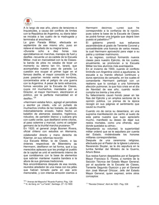 A lo largo de ese año, pleno de tensiones e               Herrmann        decirnos:   «¡creo   que     he
Inquietudes, a causa del conflicto de límites             correspondido a la confianza de la nación,
con la República de Argentina, su diaria labor            pues sobre la base de la Escuela de Clases
se iniciaba a las cuatro de la madrugada y                se podrá formar una brigada que dejará bien
terminaba al anochecer.                                   puesto el pabellón»!127
La gran Parada Militar, efectuada en                      El     gobierno      premió    sus   esfuerzos
septiembre de ese mismo año, puso en                      ascendiéndole al grado de Teniente Coronel y
relieve el resultado de su magna tarea.                   concediéndole una licencia de varios meses,
«Durante       ocho    a    diez   horas    nos           la cual Herrmann aprovechó para viajar a su
ejercitábamos en marchas, manejos de fusil y              patria y contraer matrimonio.
desfiles -recuerda un ex-cadete de la Escuela             A su regreso, continuó formando nuevos
Militar, rival en marcialidad con la de Clases-           clases para nuestro Ejército, de los cuales,
la banda de pitos no cesaba de tocar un                   anualmente, se promovían a la Escuela
momento su eterno tan tín, tarará, que                    Militar los tres alumnos más aventajados.
acompañaba nuestro paso de parada. La                     En el invierno de 1900, cuando el conflicto
cuestión era ocupar el primer lugar en el                 limítrofe con Argentina volvió a agudizarse, la
famoso desfile, el mayor conocido en Chile,               escuela a su mando efectuó continuos y
pues pasarían revista veinte mil hombres,                 duros ejercicios de campaña, en los cuales el
concentrados ante el peligro de una guerra                comandante Herrmann participó con un
con la Argentina. A pesar de tanto esfuerzos,             realismo que lo condujo a una fulminante
fuimos vencidos por la Escuela de Clases,                 afección pulmonar, la que hizo crisis en el día
cuyos mil muchachos, mandados por su                      de Navidad de ese año, cuando recién
Director, el mayor Herrmann, electrizaron al              cumplía los treinta y tres años.
público, por la perfecta marcialidad en el                Su fallecimiento causó hondo pesar en las
desfile».125                                              filas del Ejército y en amplios sectores de la
«Herrmann estaba feliz», agregó el periodista             opinión pública. La prensa de la época
y escritor ya citado, «de un puñado de                    recogió en sus páginas el sentimiento que
muchachos criollos de tez tostada, de cabello             causó su muerte.
indomablemente erizado, había hecho un                    Cuando vio de cerca su desenlace, en una
batallón de alemanes aseados, higiénicos,                 suprema manifestación de cariño al suelo de
robustos, de pantalón blanco y cuácara gris               esta patria nuestra que supo apreciarlo
con cuello verde, que desfilaron entre vítores,           mucho, manifestó su deseo de dejar sus
al paso solemne y marcial, como el carácter               restos mortales, como una ofrenda, aquí
germano de la triunfal marcha prusiana».126               donde quedaba su alma».
En 1920, el general Jorge Boonen Rivera,                  Respetando su voluntad, la superioridad
oficial chileno con estudios en Alemania,                 militar ordenó que se le sepultara por cuenta
colaborador directo y mano derecha de                     del Estado, rindiéndosele los honores
Kóerner, en sus reformas recordó:                         militares correspondientes.
«La Escuela Militar, la de Clases, a las                  Después de una ceremonia religiosa,
órdenes respectivas de Bibersteiny de                     efectuada por el Pastor de la Iglesia Luterana,
Herrmann, desfilaron en tal forma, que a los              Reverendo Sluyter, se le dio sepultura en la
merecidos aplausos que les prodigó el pueblo              tumba familiar del Ministro de la Guerra,
de la capital se unió el sentimiento interno de           Arturo Besa.
que contábamos con la base de elementos                   Sus restos fueron despedidos por el Sargento
que sabrían mantener nuestra bandera a la                 Mayor Francisco S. Flores, a nombre de la
altura de sus gloriosas tradiciones.                      Sección Técnica del Estado Mayor General;
Nos encontrábamos después de esa revista,                 por el ayudante de la Escuela de Clases,
reunidos alrededor de una mesa con los jefes              Teniente Segundo Oyarzún y por el General
que habían tomado parte en ese acto                       don José Manuel Ortúzar, Jefe del Estado
memorable, y con intensa emoción oíamos a                 Mayor General, quien expresó, entre otros
                                                          conceptos:
125
      " Arenas del Mapocho" Ricardo Puelma, Pág. 128
126                                                       127
      A. de Gerg, en " La Tarde", Santiago, 27 -12-1900         "Revista Chilena", Abril de 1920 - Pág. 536
                                                                                                              69
 