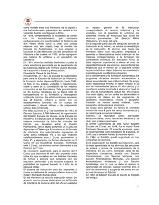 como modelo entre sus hermanas de la capital y          un     repaso      general     de    la    instrucción
era frecuentemente presentada en revista a los          correspondiente al período individual y de
visitantes ilustres que llegaban a Chile.               unidades, con el propósito de uniformar los
En 1908, comprendiendo la necesidad de contar           diferentes niveles de instrucción que traían los
con      un     establecimiento    que     instruyera   alumnos provenientes del Servicio Militar
exclusivamente a la suboficialidad, el Gobierno de      Obligatorio, a lo largo del país.
don Pedro Montt volvió a crear una unidad               En la segunda parte del año (segundo período de
especial con ese objeto, bajo el nombre de              instrucción en lo militar), se trataba la metodología
Escuela de Suboficiales, la que empezó a                de la instrucción. El alumno, que hasta ese
funcionar en San Bernardo con dos compañías de          momento había sido ejecutante, empezaba a
infantería a las cuales, en 1912, se les agregaron      aprender a desempeñarse como instructor en las
una batería de artillería y un escuadrón de             materias correspondientes a la formación del
caballería.                                             combatiente individual. En educación física, se
En 1914, entre las medidas destinadas a paliar la       daba especial importancia a elevar el nivel de
crisis económica provocada por la paralización de       capacidad física de los alumnos, para enfrentar las
las salitreras, debido a la Primera Guerra Mundial,     exigencias que el mando de la pequeña unidad
se le suprimió la batería y el escuadrón.               requería del futuro clase. Además, se enseñaba la
Escuela de Clases de las Armas                          metodología de los diferentes deportes.
Al suprimirse, en 1924, la Escuela de Suboficiales      En lo concerniente a la formación humanística, los
para crear la Escuela de Aplicación de Infantería,      programas docentes estaban encaminados a
la formación de los clases del Ejército, hasta 1943,    elevar la escolaridad que el alumno traía. Se exigía
se hizo en las propias unidades y reparticiones,        como escolaridad mínima el haber rendido el 29
sobre la base de la contratación de los mejores         año de Humanidades (actual 8º año básico) y la
conscriptos al ser licenciados. Este procedimiento      enseñanza estaba destinada a alcanzar el nivel de
no dio buenos resultados por la lógica falta de         3er. año de humanidades (actual 1er. año medio).
homogeneidad en su formación y heterogénea              Con este objeto, en las tardes se desarrollaba el
unidad de doctrina. Se estimó entonces necesario        programa de clases en las asignaturas de
que el Ejército volviera a contar con un                castellano, matemáticas, historia y geografía.
establecimiento formador de un cuerpo de                También se hacían ramos militares, como
suboficiales y clases idóneo y de preparación           topografía, táctica general y logística.
sólida y bien cimentada.                                Se exigía para aprobar los ramos el promedio
Por estas razones, el 27 de diciembre de 1943, el       mínimo de nota 4 para los ramos humanísticos y
Decreto Supremo 2.096 determinó la organización         de nota 5 para los ramos militares.
del Batallón Escuela de Clases, en la Escuela de        Además, se realizaban varias actividades
Infantería. Se dispuso que se reclutaran 400 de los     extracurriculares, como reuniones literarias y de
mejores conscriptos de todas las unidades del           club, coro y bailes nacionales.
Ejército que desearan entrar al Cuadro                  El primer Comandante de este nuevo Batallón
Permanente, con el objeto de formar un I Curso de       Escuela de Clases, en 1944, fue el mayor Rene
Aspirantes a Clases que funcionaría en la Escuela       Sanhueza Navarrete. El teniente ayudante, quien
de Infantería. Los seleccionados ingresarían al         se desempeñaba como Secretario de Estudios, en
curso como Soldados 1ºs y los que rindieran             1944, era el teniente Alfredo Echaurren Ayala.
satisfactoriamente este I Curso ascenderían a           En 1944, el Batallón quedó organizado en tres
Cabo 2º, y separados por Armas efectuarían un II        compañías de alumnos.
Curso en las respectivas Escuelas. Terminado            En la organización del Batallón se incluyeron, para
este II Curso, los alumnos serían destinados a los      el mejor aprendizaje de los alumnos, las secciones
Cuerpos de Tropa.                                       de enlace y armas de acompañamiento de la
Se consideró, igualmente, para el alumno del II         Infantería. Es así como, formando parte de las
Curso que obtuviera el más alto promedio entre          respectivas compañías, existía una Sección
todos los que cursaban en las distintas Escuelas        Transmisiones, una Sección Morteros, una
de Armas y siempre que cumpliera con los                Sección Ametralladoras Montadas, una Sección
requisitos personales y de estudios exigidos, la        Ametralladoras Antiaéreas y una Sección
posibilidad de ingresar becado al I Año de la           Antiblindaje, con lo cual se daba al alumno la
Escuela Militar.                                        oportunidad de conocer, durante el primer año, el
El sistema de instrucción para los aspirantes a         total del armamento y equipo de las armas en uso
clases consideraba la correspondiente instrucción       en ese tiempo por el Ejército.
militar y formación humanística.                        En 1950, el Batallón Escuela de Clases se trasladó
En las mañanas se hacía la instrucción militar. De      del antiguo
acuerdo con los planes elaborados por la Escuela
de Infantería, la primera parte del año se realizaba
                                                                                                           71
 