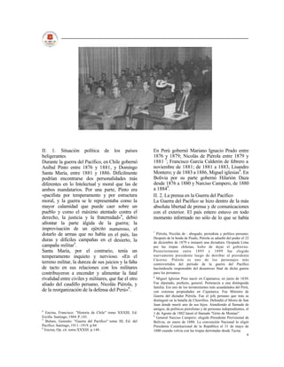 II. 1. Situación política de los países                      En Perú gobernó Mariano Ignacio Prado entre
beligerantes                                                 1876 y 1879; Nicolás de Piérola entre 1879 y
Durante la guerra del Pacífico, en Chile gobernó             1881 7; Francisco García Calderón de febrero a
Aníbal Pinto entre 1876 y 1881, y Domingo                    noviembre de 1881; de 1881 a 1883, Lisandro
Santa María, entre 1881 y 1886. Difícilmente                 Montero; y de 1883 a 1886, Miguel iglesias8. En
podrían encontrarse dos personalidades más                   Bolivia por su parte gobernó Hilarión Daza
diferentes en lo Intelectual y moral que las de              desde 1876 a 1880 y Narciso Campero, de 1880
ambos mandatarios. Por una parte, Pinto era                  a 18849.
«pacifista por temperamento y por estructura                 II. 2. La prensa en la Guerra del Pacífico
moral, y la guerra se le representaba como la                La Guerra del Pacífico se hizo dentro de la más
mayor calamidad que puede caer sobre un                      absoluta libertad de prensa y de comunicaciones
pueblo y como el máximo atentado contra el                   con el exterior. El país entero estuvo en todo
derecho, la justicia y la fraternidad»4, debió               momento informado no sólo de lo que se había
afrontar la parte álgida de la guerra; la
improvisación de un ejército numeroso, el
                                                             7
dotarlo de armas que no había en el país, las                  Piérola, Nicolás de : abogado, periodista y político peruano.
                                                             Después de la huida de Prado, Piérola se adueñó del poder el 22
duras y difíciles campañas en el desierto, la                de diciembre de 1879 e instauró una dictadura. Ocupada Lima
campaña militar5.                                            por las tropas chilenas, hubo de dejar el gobierno.
Santa María, por el contrario, tenía un                      Posteriormente entre 1895 y 1899 fue elegido
temperamento inquieto y nervioso. «En el                     nuevamente presidente luego de derribar al presidente
                                                             Cáceres. Piérola es uno de los personajes más
terreno militar, la dureza de sus juicios y la falta         controvertidos del período de la guerra del Pacífico
de tacto en sus relaciones con los militares                 haciéndosele responsable del desastroso final de dicha guerra
contribuyeron a encender y alimentar la fatal                para los peruanos.
                                                             8
rivalidad entre civiles y militares, que fue el otro           Miguel Iglesias Pino nació en Cajamarca, en junio de 1830.
aliado del caudillo peruano, Nicolás Piérola, y              Fue diputado, prefecto, general. Pertenecía a una distinguida
                                                             familia. Era uno de los terratenientes más acaudalados del Perú,
de la reorganización de la defensa del Perú»6.               con extensas propiedades en Cajamarca. Fue Ministro de
                                                             Guerra del dictador Piérola. Fue el jefe peruano que más se
                                                             distinguió en la batalla de Chorrillos. Defendió el Morro de San
                                                             Juan donde murió uno de sus hijos. Atendiendo al llamado de
                                                             amigos, de políticos pierolistas y de personas independientes, el
4
  Encina, Francisco: "Historia de Chile" tomo XXXIII, Ed.    1 de Agosto de 1882 lanzó el llamado "Grito de Montan".
Ercilla. Santiago, 1984. P.143.                              9
                                                               General Narciso Campero: elegido Presidente Provisional de
5
  Bulnes, Gonzalo: "Guerra del Pacífico" tomo III, Ed. del   Bolivia, en enero de 1880. La convención Nacional lo eligió
Pacífico. Santiago, 1911 -1919. p.84                         Presidente Constitucional de la República el 31 de mayo de
6
  Encina, Op. cit. tomo XXXIII. p.148.                       1880 cuando volvía con las tropas derrotadas desde Tacna.
                                                                                                                            9
 