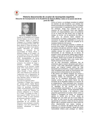 Historia desconocida de un plan de reconquista española
Discurso de incorporación en la Academia de Historia Militar, leído en la sesión del 24 de
                                    junio de 1992
                                                Corno un honor y un privilegio considero la calidad
                                                de miembro de esta Academia, que ustedes han
                                                tenido la bondad de concederme; honor y privilegio
                                                que comprometen mi agradecimiento más sincero.
                                                Sin embargo, tengo muy presente que ser
                                                miembro de una institución como esta significa
                                                también una responsabilidad, pues una academia
                                                no es un centro de vida social, sino un lugar de
      MANUEL TORRES MARÍN                       trabajo, en donde, con la aportación de todos y
 Estudió en el Seminario de La Serena           cada uno, se procura hacer avanzar el
 (Sección Seglar) y en el Liceo Alemán          conocimiento, en mayor o menor grado. Estoy muy
 de Santiago. Siguió la carrera de              consciente de esta responsabilidad en lo que me
 Pedagogía en el Instituto Pedagógico           concierne, y trataré por cierto de cumplirla en la
 de la Universidad de Chile (1940- 44),         modesta medida de mis fuerzas.
 hasta obtener el Título de Profesor en         El tema que me propongo presentar a ustedes se
 la Asignatura de Inglés. Cursó además,         enuncia como sigue: «El proyecto de reconquista
 estudios adicionales de idiomas,               de América del general Jerónimo Valdós». Abrigo
 literatura y economía en las                   la esperanza de que el tema sea de interés para
 Universidades de Mount Allison y               ustedes, porque, en cuanto yo sé, no ha sido
 Williams College, en el Canadá, y la           mencionado en las historias de la época. El
 Universidad de Nueva York. Después             proyecto mismo del general Valdés sigue estando
 de algunos años de práctica docente en         inédito, conservado en el archivo del Palacio Real,
 Chile, desempeñándose al mismo                 en Madrid, donde tuve la suerte de encontrarlo y
 tiempo como traductor en la oficina de         pude hacerlo fotografiar hace unos nueve años.
 la UNITED PRESS, se trasladó al                Desde entonces no he hecho ningún
 extranjero. Fue profesor de lengua y           uso de este documento, esperando que se
 literatura       española      encanada.       presentara alguna ocasión apropiada para darlo a
 Funcionario de las Naciones' Unidad            conocer. Creo estar plenamente justificado para
 desde 1958, ocupó puestos en Nueva             pensar que ninguna ocasión podría ser más
 York, Santiago de Chile, México,               apropiada que la presente, y ningún auditorio sería
 África Oriental y Viena. Jubiló en             más competente para recibir la comunicación que
 1981 como Director de la Sección de            este que tiene la benevolencia de escucharme.
 Traducciones de la Organización de             II Me parece que debería empezar por evocar a
 las Naciones Unidas. Paralelamente a           grandes rasgos la personalidad del general
 estas funciones cultivó su interés por         Jerónimo Valdés. Sin embargo, para situar las
 la literatura y la historia.                   cosas en su verdadera perspectiva, conviene
 Ha escrito los siguientes libros:              recalcar primero lo que podría llamar las dos
 "Chacabuco y Vergara. Sino y camino            hornadas de la oficialidad realista en la guerra de
 del teniente general. Rafael Maroto            la independencia. Para entenderlo bien, conviene
 Ysern" (1981); "Los de Nordenflycht.           recordar que la autoridad de España en América
 Ensayo de genealogía descriptiva"              no reposaba en las armas, sino en la
 (1986); "Varias historias de mar" (J.M.        institucionalidad administrativa; no en la espada,
 Salcedo, el padre del "Huáscar"; los           sino en el papel sellado. Tropas españolas había
 primeros submarinos en el Pacífico,            en América muy pocas, y se reducían a unas
 etc.) (1988); "El nombre de Chile, y           pequeñas guarniciones en puntos críticos como La
 otros ensayos" (1988); "Así nos vio la         Habana o Cartagena de Indias. Un verdadero
 'Novara'", (1990). Es autor asimismo           ejército no existía sino en Chile, donde se
 de numerosos artículos y cuentos.              estableció por una orden que dio el rey Felipe III
 En Nov. 1991 fue aceptado por                  en 1603, la cual nunca ha sido suficientemente
 unanimidad de los miembros del                 agradecida por nosotros. Antes de eso los colonos
 Directorio como postulante a miembro           debían salir a campaña contra los indios todos los
 académico. Con esta conferencia se             años, abandonando sus casas, campos y
 incorporó oficialmente a nuestra               cosechas. La creación del Ejército Real de Chile
 institución.                                   proporcionó un escudo protector, desás del cual la
                                                nacionalidad chilena pudo proseguir en relativa

                                                                                                73
 