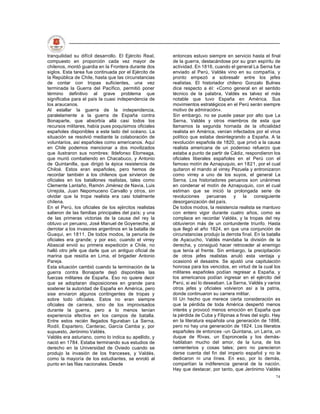 tranquilidad su difícil desarrollo. El Ejército Real,   entonces estuvo siempre en servicio hasta el final
compuesto en proporción cada vez mayor de               de la guerra, destacándose por su gran espíritu de
chilenos, montó guardia en la Frontera durante dos      actividad. En 1816, cuando el general La Serna fue
siglos. Esta tarea fue continuada por el Ejército de    enviado al Perú, Valdés vino en su compañía, y
la República de Chile, hasta que las circunstancias     pronto empezó a sobresalir entre los jefes
de contar con tropas suficientes, una vez               realistas. El historiador chileno Gonzalo Bulnes
terminada la Guerra del Pacífico, permitió poner        dice respecto a él: «Como general en el sentido
término definitivo al grave problema que                técnico de la palabra, Valdés es talvez el más
significaba para el país la cuasi independencia de      notable que tuvo España en América. Sus
los araucanos.                                          movimientos estratégicos en el Perú serán siempre
Al estallar la guerra de la independencia,              motivo de admiración».
paralelamente a la guerra de España contra              Sin embargo, no se puede pasar por alto que La
Bonaparte, que absorbía allá casi todos los             Serna, Valdés y otros miembros de esta que
recursos militares, había pues poquísimos oficiales     llamamos la segunda hornada de la oficialidad
españoles disponibles a este lado del océano. La        realista en América, venían infectados por el virus
situación se resolvió mediante la colaboración de       político que estaba desintegrando a España. A la
voluntarios, así españoles como americanos. Aquí        revolución española de 1820, que privó a la causa
en Chile podemos mencionar a dos movilizados            realista americana de un poderoso refuerzo que
que ilustraron sus nombres: Ildefonso Elorreaga,        estaba a punto de partir de Cádiz, respondieron los
que murió combatiendo en Chacabuco, y Antonio           oficiales liberales españoles en el Perú con el
de Quintanilla, que dirigió la épica resistencia de     famoso motín de Aznapuquio, en 1821, por el cual
Chiloé. Estos eran españoles, pero hemos de             quitaron el mando al virrey Pezuela y entronizaron
recordar también a los chilenos que sirvieron de        como virrey a uno de los suyos, el general La
oficiales en los batallones realistas, tales como       Serna. Los historiadores peruanos son unánimes
Clemente Lantaño, Ramón Jiménez de Navia, Luis          en condenar el motín de Aznapuquio, con el cual
Urrejola, Juan Nepomuceno Carvallo y otros, sin         estiman que se inició la prolongada serie de
olvidar que la tropa realista era casi totalmente       revoluciones     peruanas    y     la    consiguiente
chilena.                                                desorganización del país.
En el Perú, los oficiales de los ejércitos realistas    De todos modos, la resistencia realista se mantuvo
salieron de las familias principales del país; y una    con entero vigor durante cuatro años, como se
de las primeras victorias de la causa del rey la        complace en recordar Valdés, y la tropas del rey
obtuvo un peruano, José Manuel de Goyeneche, al         obtuvieron más de un contundente triunfo. Hasta
derrotar a los invasores argentinos en la batalla de    que llegó el año 1824, en que una conjunción de
Guaqui, en 1811. De todos modos, la penuria de          circunstancias produjo la derrota final. En la batalla
oficiales era grande; y por eso, cuando el virrey       de Ayacucho, Valdés mandaba la división de la
Abascal envió su primera expedición a Chile, no         derecha, y consiguió hacer retroceder al enemigo
halló otro jefe que darle que un antiguo oficial de     que tenía al frente. Sin embargo, la precipitación
marina que residía en Lima, el brigadier Antonio        de otros jefes realistas anuló esta ventaja y
Pareja.                                                 ocasionó el desastre. Se ajustó una capitulación
Esta situación cambió cuando la terminación de la       honrosa para los vencidos, en virtud de la cual los
guerra contra Bonaparte dejó disponibles las            militares españoles podían regresar a España, y
fuerzas militares de España. Eso no quiere decir        los americanos podían ingresar en el ejército del
que se adoptaran disposiciones en grande para           Perú, si así lo deseaban. La Serna, Valdés y varios
sostener la autoridad de España en América, pero        otros jefes y oficiales volvieron así a la patria,
sise enviaron algunos contingentes de tropas y          donde continuaron su carrera militar.
sobre todo oficiales. Estos no eran siempre             III Un hecho que merece cierta consideración es
oficiales de carrera, sino de los improvisados          que la pérdida de toda América despertó menos
durante la guerra, pero a lo menos tenían               interés y provocó menos emoción en España que
experiencia efectiva en los campos de batalla.          la pérdida de Cuba y Filipinas a fines del siglo. Hay
Entre estos recién llegados figuraban La Serna,         en la literatura española una generación de 1898,
Rodil, Espartero, Canterac, García Camba y, por         pero no hay una generación de 1824. Los literatos
supuesto, Jerónimo Valdés.                              españoles de entonces -un Quintana, un Larra, un
Valdés era asturiano, como lo indica su apellido, y     duque de Rivas, un Espronceda y los demás-
nació en 1784. Estaba terminando sus estudios de        hablaban mucho del amor, de la luna, de los
derecho en la Universidad de Oviedo cuando se           cementerios y cosas tales; pero no parecieron
produjo la invasión de los franceses, y Valdés,         darse cuenta del fin del imperio español y no le
como la mayoría de los estudiantes, se enroló al        dedicaron ni una línea. En eso, por lo demás,
punto en las filas nacionales. Desde                    compartían la indiferencia general de la nación.
                                                        Hay que destacar, por tanto, que Jerónimo Valdés
                                                                                                           74
 