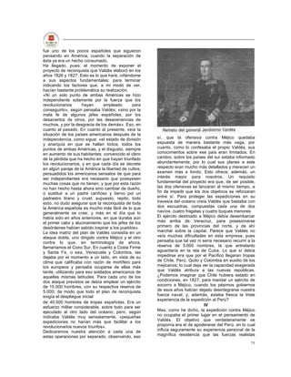 fue uno de los pocos españoles que siguieron
pensando en América, cuando la separación de
ésta ya era un hecho consumado.
Ha llegado, pues, el momento de exponer el
proyecto de reconquista que Valdés elaboró en los
años 1826 y 1827. Esto es lo que haré, ciñéndome
a sus aspectos fundamentales; para terminar
indicando los factores que, a mi modo de ver,
hacían bastante problemática su realización.
«Ni un solo punto de ambas Américas se hizo
independiente solamente por la fuerza que los
revolucionarios      hayan      empleado       para
conseguirlo», según pensaba Valdés; «sino por la
mala fe de algunos jefes españoles, por los
desaciertos de otros, por las desavenencias de
muchos, y por la desgracia de los demás». Eso, en
cuanto al pasado. En cuanto al presente, veía la
situación de los países americanos después de la
independencia, como sigue: «el estado de división      sí, que la ofensiva contra Méjico quedaba
y anarquía en que se hallan todos, todos los           expuesta de manera bastante más vaga, por
puntos de ambas Américas, y el disgusto, siempre       cuanto, como lo confesaba el propio Valdés, sus
en aumento de sus habitantes; convencido el clero      conocimientos sobre ese país eran limitados. En
de la pérdida que ha hecho en que hayan triunfado      cambio, sobre los países del sur estaba informado
los revolucionarios, y en que cada día se decrete      abundantemente, por lo cual sus planes a este
en algún paraje de la América la libertad de cultos;   respecto eran mucho más detallados y merecen un
persuadidos los americanos sensatos de que para        examen más a fondo. Esto ofrece, además, un
ser independientes era necesario que poseyesen         interés mayor para nosotros. Un requisito
muchas cosas que no tienen; y que por esta razón       fundamental del proyecto era que, de ser posible,
no han hecho hasta ahora sino cambiar de dueño,        las dos ofensivas se lanzaran al mismo tiempo, a
o sustituir a un padre cariñoso y tierno por un        fin de impedir que los dos objetivos se reforzaran
padrastro tirano y cruel; supuesto, repito, todo       entre sí. Para proteger las expediciones en su
esto, no dudo asegurar que la reconquista de toda      travesía del océano creía Valdés que bastaba con
la América española es mucho más fácil de lo que       dos escuadras, compuestas cada una de dos
generalmente se cree; y más en el día que lo           navíos, cuatro fragatas y cuatro buques menores.
había sido en años anteriores, en que duraba aún       El ejército destinado a Méjico debía desembarcar
el primer calor y alucinamiento que los jefes de los   más arriba de Veracruz, para posesionarse
desórdenes habían sabido inspirar a los pueblos».      primero de las provincias del norte, y de ahí
La idea matriz del plan de Valdés consistía en un      marchar sobre la capital. Parece que Valdés no
ataque doble, uno dirigido contra Méjico y el otro     veía muchas dificultades en esta empresa, pues
contra lo que, en terminología de ahora,               pensaba que tal vez ni sería necesario recurrir a la
llamaríamos el Cono Sur. En cuanto a Costa Firme       reserva de 5.000 nombres, la que entretanto
y Santa Fe, o sea, Venezuela y Colombia, las           aguardaría en la isla de Cuba. Lo que sí debía
dejaba por el momento a un lado, en vista de su        impedirse era que por el Pacífico llegaran tropas
clima que calificaba con razón de mortífero para       de Chile, Perú, Quito y Colombia en auxilio de los
los europeos y pensaba ocuparse de ellas más           mejicanos; lo cual deja ver la capacidad exagerada
tarde, utilizando para eso soldados americanos de      que Valdés atribuía a las nuevas repúblicas.
aquellas mismas latitudes. Para cada uno de los        ¿Podemos imaginar que Chile hubiera estado en
dos ataque previstos se debía emplear un ejército      condiciones, en 1827, para mandar un ejército de
de 15.000 hombres, con su respectiva reserva de        socorro a Méjico, cuando los pésimos gobiernos
5.000; de modo que todo el plan de reconquista         de esos años habían dejado desintegrarse nuestra
exigía el despliegue inicial                           fuerza naval; y, además, estaba fresca la triste
                                                       experiencia de la expedición al Perú?
de 40.000 hombres de tropas españolas. Era un
esfuerzo militar considerable, sobre todo para ser                              IV
ejecutado al otro lado del océano; pero, según         Mas, como he dicho, la expedición contra Méjico
indicaba Valdés muy sensatamente, «pequeñas            no ocupaba el primer lugar en el pensamiento de
expediciones no harían más que facilitar a los         Valdés. El objetivo que verdaderamente se
revolucionarios nuevos triunfos».                      proponía era el de apoderarse del Perú, en lo cual
Dedicaremos nuestra atención a cada una de             influía seguramente su experiencia personal de la
estas operaciones por separado, observando, eso        magnífica resistencia que las fuerzas realistas
                                                                                                        75
 