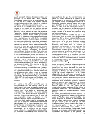 puede rechazarla del todo. Chile se encontraba por      desengañados de que los revolucionarios no
entonces en su época peor, entre ensayos                tienen por objeto restablecer el imperio de los
federalistas, conspiraciones y sublevaciones; por       Incas con que en un principio los habían fascinado,
lo que es muy posible que aquellos débiles              ya ninguna o muy pequeña parte toman en la
gobiernos no hubieran sido capaces de organizar         revolución, habiendo, además, medios muy fáciles
una fuerza suficiente para defender el país.            para decidirlos a tomar parte activa en nuestro
En lo que se equivocaba Valdés, puesto que era          favor; y, sobre todo, por los muchos oficiales y
soldado y no marino, era en suponer que se              soldados que aún existen en las filas enemigas, y
pudieran sincronizar los movimientos de su              que, esparcidos por el país, no es posible se
escuadra y de su ejército, de modo que llegaran a       hayan olvidado ni se olviden tan pronto del rey y
Valparaíso y Santiago al mismo tiempo. No estaba        de sus compañeros».
enterado, al parecer, de los vientos que pueden         Sin embargo, tampoco cerraba los ojos a las
soplar en los mares del sur, y que retardan durante     dificultades, sobre las cuales hacía las reflexiones
días y aun semanas la salida de los buques de           siguientes; "Por el número y calidad de fuerza que
vela hacia el Pacífico. También estaba equivocado       tienen los enemigos en el Perú, y por sus ventajas
en creer que Chile podía proporcionar víveres en        topográficas, es en mi sentir necesario emplear
abundancia a la escuadra después de su larga            para atacar aquel Reino a lo menos 15.000
navegación. No sabía Valdés el estado de miseria        hombres; pero como éstos no existirán ya
increíble en que, por muy justificadas causas,          completos cuando llegue el caso, tanto por las
estaba Chile después del gobierno de O'Higgins, y       pérdidas que en marchas tan largas son
que los gobiernos posteriores no habían                 consiguientes, cuanto por los cuadros que será
contribuido, por cierto, a remediar. Pero repito que    necesario separar para formar guarniciones en el
no vamos a discutir los supuestos de Valdés, pues       terreno reconquistado, es preciso que a los ocho
lo que nos interesa en conocer sus planes y la          meses de haber salido de la Península la primera
manera como pensaba ejecutarlos.                        expedición, salga para el mismo Buenos Aires otra
No sólo había aprendido Valdés que no se podía          compuesta de 5.000 hombres, todos de infantería,
llegar al Perú por tierra, sino también que era         a reforzar la primera, o ser empleados según el
necesaria la posesión previa de Chile, como base        jefe principal disponga."
terrestre y naval desde donde intentar la ocupación                               VI
del antiguo virreinato. «Para dominar la Mar del        Como es natural, Valdés se daba cuenta de que
Sur»,       decía     Valdés,       «se      necesita   una operación militar de la envergadura de la que
indispensablemente ocupar el Reino de Chile» -lo        proyectaba, no podía realizarse sin tener en
cual es un postulado que, si aquel general español      cuenta la actitud de las demás naciones. A este
era capaz de reconocer, para nosotros debiera ser       respecto se formaba las más risueñas ilusiones
de claridad meridiana Valdés imitaba la estrategia      sobre la posible cooperación, o al menos
de 1820, que él conocía; y, sin saberlo, se             abstención, de las potencias europeas, a las
anticipaba a la que Chile aplicó en las guerras de      cuales consideraba muy favorables a que España
1838 y 1879; lo cual muestra que Valdés era buen        recuperase sus colonias; aunque no podía ignorar
militar, y que esa estrategia era siempre la            que los intereses europeos, y sobre todo los de
correcta.                                               Inglaterra, eran totalmente opuestos. Tampoco
                          V                             podemos suponer que desconociera la doctrina
En cuanto a la ulterior campaña para la                 promulgada poco antes, en 1823, por el Presidente
reconquista del Perú, se abstiene Valdés, y con         Monroe, según la cual todo intento de las
mucha razón, de entrar en detalles, puesto que          monarquías europeas para extender su sistema al
sabía que el jefe de la expedición había de tener       continente americano, será considerado como
libertad para obrar según lo requiriesen las            peligroso para la paz y seguridad de los Estados
circunstancias. A lo menos, veía varios factores        Unidos.
que, a su juicio, debían favorecer el proyecto; y       En cambio, dedicaba Valdés bastante atención a la
hay que, recalcar una vez más que su juicio era         posibilidad de que Bolívar bajase con un ejército
muy respetable, porque se basaba en una                 desde el Alto Perú para presentar batalla a las
experiencia real de la vida y la guerra en el Perú.     tropas españolas en territorio de Buenos Aires. En
«No creo», decía Valdés, «que su reconquista sea        esto se hallaba mal informado, pues no tenía idea
obra que no se pueda emprender con esperanza            de que Bolívar ya no era más que un astro
de buen éxito: por su clero que hasta ahora poco        quemado, que no ejercía influencia en el Perú ni
tiempo ha sido contemplado por el gobierno y por        en ninguna parte, y que no tardaría en
los jefes españoles, al paso que ahora se halla         desaparecer del todo de la escena política.
despreciado; por su nobleza, que en general             El país que sí preocupaba a Valdés era el Brasil.
nunca entró en la revolución de un modo decidido;       Conocía las antiguas ambiciones brasileñas por
por los indios o naturales de aquel virreinato, que     apoderarse del Uruguay y, en general, por
                                                                                                         77
 