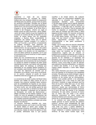 expandirse      a     costa    de    sus    vecinos     superfluo o de simple adorno. De cualquier
hispanoamericanos. En concepto de Valdés,               manera, según los presupuestos detallados que
hubiera sido muy ventajoso obtener la cooperación       adjuntaba a su proyecto, los gastos serían
del Brasil para sus planes, aunque fuera al precio      sumamente        elevados,     pues     comprendían
de sacrificios territoriales. Pensaba que el Brasil     4.750.000 pesos fuertes para el ejército destinado
debía suministrar auxilios a las tropas españolas a     a Méjico, 6.364.000 para el ejército destinado a
cambio de lo cual se le podía ceder la provincia del    Sudamérica, y 5.067.000 para la escuadra que
Uruguay y, de ser necesario, la de Entre Ríos e         debía operar en el Pacífico. Para la escuadra del
incluso la del Paraguay. «Hecho con sigilo el           Caribe no asignaba un presupuesto separado,
tratado acerca de esta provincias», decía Valdés,       pues daba por sentado que éste existía y debía
«sería del mayor interés el que los brasileños las      pagarse de todos modos. En resumen, el proyecto
ocupasen en nombre del Rey de España con sus            que presentaba Valdés importaba un total de
tropas, al mismo tiempo que los españoles               16.181.000 pesos fuertes. ¿De dónde se iba a
ocupaban a Buenos Aires; suspendiendo la                sacar todo ese dinero? La Real Hacienda no
publicación del tratado hasta que el ejército           podría     seguramente      contribuir   sino   muy
expedicionario hubiese ocupado a lo menos a             moderadamente a ese gasto exorbitante y
Chile y al Tucumán, y aun al Perú, si buenamente        extraordinario.
se pudiese conseguir. Esta operación así                Valdés, que en esos años de reacción absolutista
ejecutada era en extremo importante para los            en España aparecía muy moderado en sus
revolucionarios, los que juzgarían y se les podría      opiniones, no olvidaba, sin embargo, que era
hacer creer que el ejército del emperador obraba        liberal y masón; y lo muestra al querer echar la
como aliado y de acuerdo con los españoles, y           carga sobre los hombros de la Iglesia. En
como tal debía continuar la campaña; con lo que         consecuencia, sugería que se buscara un
se aumentaría la fuerza moral de un modo superior       préstamo por la cantidad necesaria; que el clero de
a toda esperanza».                                      la Península asumiera con sus bienes y rentas la
Hasta aquí las consideraciones de Valdés; y no          garantía de los intereses y el reembolso del
deja de ser curioso que un proyecto que buscaba         préstamo; y que, para compensar a dicho clero, se
la restauración de los dominios del rey de España,      hipotecaran en su favor las rentas eclesiásticas de
no vacilara en admitir la hipótesis de ceder varias     América. Como nunca llegó el caso de ejecutar
importantes provincias, que habían sido españolas       esta operación financiero-eclesiástica, no sabemos
durante siglos. Sin embargo, la confianza que           si hubiera sido factible, ni si el clero español
depositaba en sus posibles aliados brasileños no        hubiera estado dispuesto a correr tales riesgos
era completa, pues también decía: «Cualesquiera         patrióticos.
que sean las relaciones de amistad que se               Otro medio financiero que se le ocurría a Valdés
entablasen con el Brasil, nunca sería conveniente,      era el de interesar en la empresa a los capitalistas
en mi opinión, estipular el auxilio de tropas           privados. Pensaba que se podía entregar a alguna
brasileñas sobre las provincias que se atacasen».       compañía la concesión exclusiva para hacer el
                           VIl                          comercio en los puntos que se reconquistaran.
La conveniencia de recibir auxilios del Brasil indica   También creía posible permitir a los extranjeros
también que Valdés se daba cuenta de que el             que trabajasen una o dos minas en cada país
proyecto que proponía resultaba talvez excesivo         americano, mediante un pago anticipado para los
para las posibilidades de España en esa época.          fines de la guerra. Cabe decir que, en sus ideas
Hay que tener presente que España había pasado,         económicas, se mostraba Valdés muy poco
no hacía mucho, por una terrible guerra de seis         doctrinario, puesto que recomendaba al mismo
años, en que casi todo su territorio se había visto     tiempo el antiguo sistema del monopolio comercial,
invadido, devastado y saqueado por los ejércitos        y el nuevo de abrir las puertas a los intereses
de Bonaparte, sin contar las destrucciones y            extranjeros. En esto último, reconocía él mismo
pillajes cometidos por los aliados ingleses. A este     que no hacía más que imitar a los nuevos
cuadro de ruina se agregaba la paralización del         gobiernos americanos sin darse cuenta que
comercio con América, que afectaba sobre todo a         cometía el idéntico error de éstos, el de echarse en
las ciudades marítimas españolas, y la suspensión       brazos de un neocolonialismo económico.
de envíos de fondos públicos y privados que antes       Y, no contento con estos arbitrios, meditaba
llegaban de Ultramar.                                   Valdés ganarse la buena voluntad del gobierno
La situación financiera española era, pues,             británico, aunque fuera entregándole las islas
sumamente precaria, por lo que no era fácil saber       Filipinas. Dice, en efecto, que la posesión de éstas
de dónde saldría el dinero para costear las             «nos rinde muy poco y podría satisfacer la
expediciones a América. Es verdad que Valdés, en        ambición de los ingleses, en término de no poner
sus cálculos, trataba de reducir los gastos en todo     ningún obstáculo a nuestras expediciones sobre
lo posible, eliminando todo lo que parecía              América. Si esta cesión tuviese lugar, sería
                                                                                                         78
 