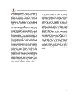 mirar por los intereses de su patria. La experiencia
le había mostrado que las disensiones entre los        Si el general Valdés no volvió a proponer
españoles habían contribuido poderosamente a la        expediciones a América, no se olvidaba de
pérdida de América; y como su proyecto se              aquellos años de guerra en el Perú, que fueron
encaminaba a remediar esa pérdida y restablecer        seguramente los de mayor tensión de su espíritu y
la unidad entre España y América, eso explica las      de la mejor aplicación de sus aptitudes militares.
precauciones que quería tomar para que las             La prueba de que todo esto seguía presente en su
expediciones que meditaba no se desbarataran           memoria, es que se preocupó de reunir una
antes de partir, como había sucedido con la de         valiosa colección de documentos sobre aquellos
1820.                                                  hechos Estos documentos los publicó su hijo, el
                         IX                            conde de Torata, en Madrid en 1894 con el título
Con lo dicho espero haber dado una idea, aunque        de Guerra separatista del Perú. Es un libro que no
sea superficial, del proyecto de reconquista de        se puede dejar de consultar al hacer la historia de
América del general Jerónimo Valdés, y de las          aquellas campañas.
grandes dificultades que había para su realización.    Jerónimo Valdés falleció en 1855, cuando estaba
Las autoridades españolas de aquella época             abandonando este mundo toda esa generación
pensaron probablemente que esas dificultades           que había participado en las tres grandes crisis
eran insuperables, y con seguridad tuvieron en         españolas de la primera mitad del siglo XIX: la
cuenta las complicaciones internacionales a que el     guerra contra Bonaparte, la guerra de América y la
proyecto podía dar lugar. El hecho es que éste fue     guerra carlista. Valdés se había hallado en todas
archivado, y archivado se quedó, hasta que, un         ellas; aunque nada de eso podía preverse en
siglo y medio después, el azar de la rebusca me lo     aquellos lejanos días de su primera juventud,
puso ante los ojos.                                    cuando se afanaba en el estudio de los códigos,
El mismo Valdés, comprendiendo que no había            en la universidad de Oviedo. El no podía
posibilidades de realización, no insistió más en su    imaginarse entonces que su profesión no sería la
idea. Por lo demás, la situación interna de España     de las leyes sino la de las armas, y que se ganaría
se fue deteriorando más y más, hasta que en 1833       un nombre combatiendo en las serranías de los
se produjo la guerra civil que todos veían venir.      Andes •
Valdés, como era de prever, se adhirió al bando
liberal; pero hay que decir que su actuación fue
poco lucida y no estuvo de ningún modo a la altura
de sus campañas americanas. De todos modos, el
predominio de su causa le abrió el camino de los
honores y de los cargos elevados. En 1833 fue
ascendido a teniente general; fue general en jefe
en dos ocasiones, ministro de la guerra, senador
del reino, capitán general de Cuba; y recibió los
títulos de conde de Torata y conde de Villarín.




                                                                                                       80
 