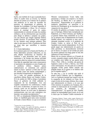 hecho, sino también de lo que se pensaba hacer.                    Ministro norteamericano Evarts había sido
«Pero el cuadro tiene su reverso. La libertad                      parsimonia y timidez con respecto a la Guerra
absoluta de prensa en el interior fue la palanca                   del Pacífico, en Blaine iba a ser audacia e
más poderosa en la tarea de encender las                           intromisión13. Representaba en el gobierno la
pasiones, de desprestigiar al gobierno, de                         tendencia imperialista, en oposición a la
ahondar las rivalidades y de hacer imposible el                    doctrina de Washington de no mezclarse en los
esfuerzo combinado y eficaz. En el exterior,                       «negocios de casa ajena»14.
ahorró al enemigo el gasto de espías,                              El cambio de gobierno en Estados Unidos hizo
manteniéndole al corriente de todas las medidas                    que en Santiago, Osborn fuera reemplazado por
militares y de las informaciones que necesitaba                    Kilpatrick; en el Perú Cristiancy por Hurlbut y
para dirigir su defensa o preparar sus golpes,                     el general Adams fuese mantenido en La Paz.
con una eficacia que ningún espionaje hubiera                      En su primera nota al Departamento de Estado,
podido alcanzar. El presidente Pinto consignó                      Hurlbut afirmó: «La situación es muy seria y
en sus Apuntes estas amargas palabras: Para                        demanda inmediata acción, si el propósito de
saber lo que pasa en Chile, el gobierno del Perú                   Estados Unidos es salvar al Perú de ser
no tiene más que suscribirse a nuestros                            liquidado como nación independiente. Si el Perú
diarios»10.                                                        puede pagar una indemnización de guerra no
II. 3. Frente diplomático                                          debe permitirse su desmembración territorial
En la primera parte de la Guerra del Pacífico, el                  por la fuerza. Un apoyo en tal sentido por parte
frente diplomático presentó indecisión, ya sea                     de nuestro gobierno nos haría ganar la más alta
para adoptar resoluciones en beneficio del                         influencia en Sud América»15.
conflicto, o para desarrollar entre los países                     Blaine dio un extenso informe en el Senado de
americanos y de Europa una intensa actividad                       su país, causando estupor cuando afirmó que era
aclaratoria sobre las causas de la actitud chilena.                un completo error hablar de una guerra entre
Esta falta de capacidad trajo como consecuencia                    Chile y Perú. «Ella es, revelaba, una guerra de
el nacimiento de antipatías en estos Estados por                   Inglaterra contra el Perú y Bolivia, con Chile
el problema chileno. Algunos países                                como instrumento». En otra parte de su informe
sudamericanos se esmeraron con especial                            agregaba «Chile jamás habría entrado una
interés en hacer ' aparecer a Chile ante los ojos                  pulgada dentro de la guerra si no hubiera sido
del mundo como una nación conquistadora y                          por el respaldo inglés»16.
que buscaba la hegemonía en Sudamérica11.                          Se sabe hoy, y así lo escribió más tarde el
Así y todo, los grandes problemas de la                            propio García Calderón, que La Magdalena -
cancillería chilena fueron con Estados Unidos.                     esto es el gobierno peruano que surgió a raíz de
El 6 de octubre de 1880 se dirige el presidente                    la ocupación de los chilenos en Lima- iba a
Hayes al gobierno de Chile pidiendo la                             exigir el retiro de las tropas chilenas, iba a exigir
suspensión de las hostilidades. Con este                           una indemnización en dinero; y en caso que
respaldo comenzaron las conferencias a bordo                       Chile insistiese en quedarse con Tarapacá, iba a
de la nave «Lakawana», en aguas de Arica. La                       solicitar la intervención de los Estados Unidos,
reunión, como era de esperarse, terminó en                         que actuarían de inmediato y sin
completo fracaso; un revés para la diplomacia                      contemplaciones17. En agosto de 1881, Hurlbut
norteamericana, que tuvo que contentarse con                       redactó un memorándum para Lynch, en el cual
lamentar «tan grande incomprensión»12.                             le decía que los Estados Unidos reconocían el
En 1881 es reemplazado Rutherford Hayes por
James A. Gardfield quien tenía como secretario                     13
                                                                      Querejazu, Roberto: "Guano, salitre, sangre, Historia de la
de Estado a James Blaine. Lo que en el anterior                    Guerra del Pacífico" Ed. Los amigos del libro, La Paz, Solivia.
                                                                   1979. p.640.
                                                                   14
                                                                      Bulnes, op. clt. tomo III, p.52.
                                                                   15
                                                                      Querejazu, p. 641 y también Oblitas, op. cit. p. 117.
10                                                                 16
   Encina: Op. cit. tomo XXXIII, p. 171.                              U.S. Hause Repots. Vol 6 Repor 1790, p. 217 y sgtes (serle
11
   Pinochet, Augusto: "La guerra del Pacífico, campaña de          2070) Biblioteca del Congreso, Washington. En Oblltas, op.cit.
Tarapacá". Ed. Andrés Bello. Santiago, 1984. p.228.                p. 119.
12                                                                 17
   Oblitas, Edgar: "Historia secreta de la Guerra del Pacífico".      Barros, Mario: Historia diplomática de Chile, 1541-1938"
Ed. Tupac Katari, Sucre, Bolivia, 1983. p. 116.                    Ed. Ariel, Barcelona, 1970, p.397.
                                                                                                                               10
 