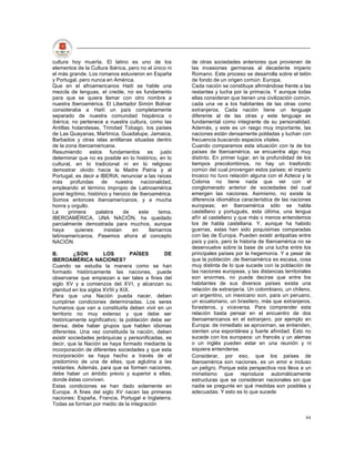 cultura hoy muerta. El latino es uno de los              de otras sociedades anteriores que provienen de
elementos de la Cultura Ibérica, pero no el único ni     las invasiones germanas al decadente imperio
el más grande. Los romanos estuvieron en España          Romano. Este proceso se desarrolla sobre el telón
y Portugal, pero nunca en América.                       de fondo de un origen común: Europa.
Que en el afroamericanos Haití se hable una              Cada nación se constituye afirmándose frente a las
mezcla de lenguas, el creóle, no es fundamento           restantes y lucha por la primacía. Y aunque todas
para que se quiera llamar con otro nombre a              ellas consideran que tienen una civilización común,
nuestra Iberoamérica. El Libertador Simón Bolívar        cada una ve a los habitantes de las otras como
consideraba a Haití un país completamente                extranjeros. Cada nación tiene un lenguaje
separado de nuestra comunidad hispánica o                diferente al de las otras y este lenguaje es
ibérica; no pertenece a nuestra cultura, como las        fundamental como integrante de su personalidad.
Antillas holandesas, Trinidad Tobago, los países         Además, y este es un rasgo muy importante, las
de Las Quayanas, Martinica, Guadalupe, Jamaica,          naciones están densamente pobladas y luchan con
Barbados y otras islas antillanas situadas dentro        frecuencia buscando espacios vitales.
de la zona iberoamericana.                               Cuando comparamos esta situación con la de los
Resumiendo estos fundamentos es justo                    países de Iberoamérica, se encuentra algo muy
determinar que no es posible en lo histórico, en lo      distinto. En primer lugar, en la profundidad de los
cultural, en lo tradicional ni en lo religioso           tiempos precolombinos, no hay un trasfondo
demostrar olvido hacia la Madre Patria y al              común del cual provengan estos países; el imperio
Portugal, es decir a IBERIA; renunciar a las raíces      Incaico no tuvo relación alguna con el Azteca y la
más profundas          de     nuestra    nacionalidad,   Colonia no tiene nada que ver con el
empleando el término impropio de Latinoamérica           conglomerado anterior de sociedades del cual
porel legítimo, histórico y heroico de Iberoamérica.     emergen las naciones. Asimismo, no existe la
Somos entonces iberoamericanos, y a mucha                diferencia idiomática característica de las naciones
honra y orgullo.                                         europeas; en Iberoamérica sólo se habla
La      primera     palabra      de     este     tema,   castellano y portugués, esta última, una lengua
IBEROAMÉRICA, UNA NACIÓN, ha quedado                     afín al castellano y que más o menos entendemos
parcialmente demostrada para muchos, aunque              los de habla castellana. Y, aunque ha habido
haya       quienes      insistan     en      llamarnos   guerras, estas han sido poquísimas comparadas
latinoamericanos. Pasemos ahora al concepto              con las de Europa. Pueden existir antipatías entre
NACIÓN.                                                  país y país, pero la historia de Iberoamérica no se
                                                         desenvuelve sobre la base de una lucha entre los
B.        ¿SON         LOS         PAÍSES       DE       principales países por la hegemonía. Y a pesar de
IBEROAMÉRICA NACIONES?                                   que la población .de Iberoamérica es escasa, cosa
Cuando se estudia la manera como se han                  muy distinta de lo que sucede con la población de
formado históricamente las naciones, puede               las naciones europeas, y las distancias territoriales
observarse que empiezan a ser tales a fines del          son enormes, no puede decirse que entre los
siglo XV y a comienzos del XVI, y alcanzan su            habitantes de sus diversos países exista una
plenitud en los siglos XVIII y XIX.                      relación de extranjería. Un colombiano, un chileno,
Para que una Nación pueda nacer, deben                   un argentino, un mexicano son, para un peruano,
cumplirse condiciones determinadas. Los seres            un ecuatoriano, un brasilero, más que extranjeros,
humanos que van a constituirla deben vivir en un         forasteros, y viceversa. Para comprender esta
territorio no muy extenso y que debe ser                 relación basta pensar en el encuentro de dos
históricamente significativo; la población debe ser      iberoamericanos en el extranjero, por ejemplo en
densa; debe haber grupos que hablen idiomas              Europa: de inmediato se aproximan, se entienden,
diferentes. Una vez constituida la nación, deben         sienten una espontánea y fuerte afinidad. Esto no
existir sociedades jerárquicas y personificadas, es      sucede con los europeos: un francés y un alemas
decir, que la Nación se haya formado mediante la         o un inglés pueden estar en una reunión y ni
incorporación de diferentes sociedades y que esta        siquiera entenderse.
incorporación se haya hecho a través de el               Considerar, por eso, que los países de
predominio de una de ellas, que aglutina a las           Iberoamérica son naciones, es un error e incluso
restantes. Además, para que se formen naciones,          un peligro. Porque esta perspectiva nos lleva a un
debe haber un ámbito previo y superior a ellas,          mimetismo que reproduce automáticamente
donde éstas conviven.                                    estructuras que se consideran nacionales sin que
Estas condiciones se han dado solamente en               nadie se pregunte en qué medidas son posibles y
Europa. A fines del siglo XV nacen las primeras          adecuadas. Y esto es lo que sucede
naciones: España, Francia, Portugal e Inglaterra.
Todas se forman por medio de la integración

                                                                                                           84
 
