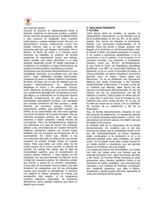 con nuestros países.                                    C. REALIDAD PRESENTE
Cuando se produce la independencia frente a             Y FUTURA
España, copiamos la estructura jurídica y política      Cada época tiene su medida, su escala, su
de las naciones europeas ajenas a la Madre Patria       característica internacional. La de Pericles era la
y esto produce un desajuste entre nuestras              de la ciudad-estado; la de Luis XIV, la de nación-
instituciones y nuestra realidad social. Por eso, en    estado. Hoy vamos sin remisión al Continente-
Iberoamérica muchas instituciones nunca han             Estado. Las decisiones fundamentales en el
podido marchar bien y no han cumplido las               planeta Tierra las toman y dirigen quienes han
funciones para las que estaban destinadas. Por lo       llegado ya a conformar un Continente-Estado. Esto
demás, el hecho de verse a sí mismas como               lo vemos a diario: los países pequeños no pesan,
naciones ha impedido la creación de formas              ni en cuanto a decisiones geopolíticas, ni en lo
auténticas de organización social, que habrían          económico, ni en lo político, ni en lo social, en el
hecho posible una mayor afirmación y un más             concierto mundial. Las naciones o Continente-
eficiente desarrollo social. El molde importado e       Estados, como los EE.UU. de Norteamérica,
inauténtico ha impedido un mayor florecimiento de       la que fuera la Unión de Repúblicas Socialistas
nuestra inventiva política, económica y jurídica.       Soviéticas, hoy MEI, la Comunidad Británica de
Al expresar que los países iberoamericanos no son       Naciones, la ya en curso Comunidad Europea, la
verdaderas naciones, no se piense que, por este         China-continente, el coloso industrial y económico
hecho, sean realidades sociales disminuidas,            japonés, para no seguir, hacen pesar sus
incapaces de tener un destino histórico importante.     decisiones. Ya se va perfilando una Agrupación
Al revés. Al hacer ver un tipo de realidad que los      Islámica que podrá comprender a las naciones
propios     iberoamericanos      no    observamos,      desde Pakistán a Marruecos. Y en este mundo de
despliega un nuevo y rico panorama. Porque,             un mañana que alborea, debe figurar por ley
como sabemos, la Nación es una forma histórica          natural una Federación Iberoamericana. Sí, por ley
que, desde fines del siglo XIX, ha entrado en crisis,   natural, por ley de supervivencia, por ley de
que llega a su culminación en la Segunda Guerra         tradición e historia. Esta Unidad se afirma de por
Mundial, consecuencia, en gran parte, de un             sí, para bien o para mal. Trae el impulso de una
exacerbado nacionalismo europeo. Los europeos           tradición casi cinco veces secular, en la que se
han tomado conciencia de este proceso y están           hunden las raíces de su fuerza y de su debilidad,
tratando de encontrar nuevas formas de                  las razones de su satisfacción y las de su
organización política que permitan superar los          desengaño.
límites de la nacionalidad. No otra cosa significa      Hoy, la familia iberoamericana, dispersa en sus
hoy día la formación de la Unión Europea. Hoy las       dos docenas de soberanías, no representa apenas
naciones europeas quieren ser algo más que              en la historia presente papel positivo y activo. Tan
naciones y están buscando nuevas formas de              sólo ejerce una función pasiva, de objeto más que
convivencia. Pero los iberoamericanos dispersos         de sujeto de la Historia.
nos aferramos a la ¡dea de nación. Sin embargo,         El remedio está en la vigorización de la familia
debido a las circunstancias de nuestra formación        iberoamericana. Es evidente que si las dos
histórica, podríamos superar con mucha mayor            docenas de países que la constituyen entran en la
facilidad que los europeos las limitaciones de la       era del Continente-Estado en forma dispersa,
nacionalidad. Es cierto que, debido a las               están condenadas a la esclavitud si no a la
circunstancias descritas, la creencia de que somos      extinción gradual como tales unidades con estilo
naciones ha echado hondas raíces en nuestro             propio. Si no logran verter esta unidad natural en
medio. Pero urge tener una visión clara de las          un molde político y económico que les permita
cosas porque es la única manera, si todavía es          actuar en la Historia, van a la muerte.
posible, de romper las trabas que la idea de            Los obstáculos físicos son formidables. Los Andes
nacionalidad significa para el cumplimiento de          han sido por largos años una barrera que se
nuestro destino histórico. Y este destino ya fue        extiende de Norte a Sur, entre los países del Este
avizorado una vez para siempre por Bolívar: es la       y del Oeste. El inmenso Brasil presenta la selva
Unidad de nuestros pueblos. No debemos olvidar          amazónica como barrera periférica frente a los
que Roma, a pesar de su enorme crecimiento,             hermanos de habla castellana. Las circunstancias
nunca dejó de concebirse como ciudad y fue esta         naturales y aun políticas de Panamá, constituyen
limitación de perspectiva una de las principales        otro obstáculo poderoso, que deja a Méjico,
causas que precipitó su decadencia. A nosotros          Guatemala y demás países del istmo apartados al
nos pasaría lo mismo -teniendo en cuenta una            norte del continente de los países
perspectiva más amplia-: si no superamos
nuestros prejuicios nacionales, no podremos
afianzarnos como realidad histórica que tiene un
destino que cumplir.
                                                                                                         85
 