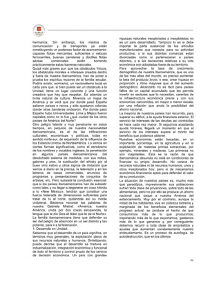 riquezas naturales inexploradas o inexplotadas no
hermanos. Sin embargo, los medios de                    es un país desarrollado. Tampoco lo es si debe
comunicación y de transportes ya están                  importar la parte sustancial de los artículos
constituyendo un poderoso factor de acercamiento:       manufacturados que necesita para su actividad
capaces flotas mercantes, suficientes y veloces         productiva, o si sus distintas comarcas están
ferrocarriles, buenas carreteras y dúctiles flotas      divorciadas como si pertenecieran a países
aéreas        comerciales        están      borrando    distintos, o si las decisiones relativas a su vida
prácticanmente estas barreras naturales.                económica son adoptadas fuera de su territorio.
Quizá más graves aun que los obstáculos físicos,        Para aprovechar la tasa de crecimiento
los obstáculos morales e intereses creados dentro       demográfico de nuestra Iberoamérica, que es una
y fuera de nuestra Iberoamérica, han de poner a         de las más altas del mundo, es preciso aumentar
prueba los espíritus rectores de la familia secular.    la tasa del producto bruto, o sea, crear riqueza en
Podría existir, asimismo, un nacionalismo local en      proporción y ritmo mayores que el del aumento
cada país que, si bien puede ser un obstáculo a la      demográfico. Alcanzarlo no es fácil para países
Unidad, tiene un lugar concreto y una función           faltos de un capital acumulado que les permita
creadora que hay que respetar. Es además un             invertir en sectores que lo necesitan, carentes de
brote natural de cultura. Miremos un mapa de            la infraestructura económica previa y con sus
América y se verá que por donde pasó España             economías carcomidas, en mayor o menor escala,
salieron países o reinos y sólo quedaron colonias       por una inflación que anula la posibilidad del
donde otras banderas ondearon. Por donde pasó           ahorro nacional.
España hubo Universidades. Lima y Méjico fueron         La mayoría de nuestros países han recurrido, para
capitales como no lo fue ¿qué ciudad de los otros       superar su déficit, a la ayuda financiera exterior. El
países de América del Norte?                            servicio de intereses de las deudas así contraídas
Otro peligro latente y muy penetrante en estos          se hace cada vez mayor. Si seguimos aceptando
tiempos, en perjuicio de nuestra nacionalidad           ayuda foránea, llegará un momento en que el
iberoamericana, es el de las infiltraciones             servicio de los intereses supere el monto del
culturales, económicas y políticas, todas en            beneficio que podemos obtener.
sentido norte-sur, de expansión de la influencia de     Nuestras economías están basadas, en un
los Estados Unidos de Norteamérica. Lo vemos en         importante porcentaje, en la agricultura y en la
ciertas formas significativas, como el esnobismo        explotación de materias primas extractivas, por
de los nombres y vocablos ingleses, la penetración      ejemplo, minerales y maderas. Las primeras no
en     algunos      países    iberoamericanos     del   son inagotables. Esta es la razón de que
desdichado sistema de medidas, con sus millas,          Iberoamérica desunida no está en condiciones de
galones y pies, la sustitución del whisky por el        financiar su propio desarrollo. No carece de
buen vino nativo y otros signos de imitación que        recursos naturales ni de recursos humanos, unos y
vemos a diario en la prensa, la televisión y en los     otros inexplorados hoy; pero sí de mecanismos
letreros de casas comerciales, anuncios de              económico-financieros aptos para defender el valor
programas y presentaciones de conjuntos de              de su producción.
artistas, etc. Pero subsiste la conclusión esencial:    La situación de nuestros países es, mucho más
que si los países iberoamericanos han de subsistir      que paradójica, impresionante: sus poblaciones
como tales y no llegar a degenerar en cosa híbrida      sufren toda clase de privaciones, sobre todo de las
a lo «New México», tendrán que constituir una           alimentarias, pero no por ello se produce un ahorro
fuerza federada de dimensiones suficientes para         nacional que saque a nuestra América del
tratar de tú al norte, quitándole así su índole         estancamiento. Muy por el contrario, aunque la
unilateral. Bástenos recordar las palabras de           mitad de los habitantes viva en pobreza extrema y
nuestra Gabriela Mistral: «América, nuestra             marginada de los beneficios elementales del
América, unida por dos cosas estupendas, la             progreso actual, se produce el hecho de que
lengua que le dio Dios el dolor que le da el Norte».    consumimos más de lo que producimos,
La familia iberoamericana tiene que defender su         importando más de lo que exportamos, gastamos
ser del peligro de absorción en un ser distinto y tan   más de lo que ganamos y, por consiguiente,
potente, para ir a la federación.                       debemos recurrir a toda clase de empréstitos y
1. Desarrollo en Unidad.                                ayudas que aumentan constantemente nuestro
Sabemos que el desarrollo de un país significa, en      endeudamiento. Es un proceso de autofagia, de
términos muy generales, la explotación plena de         autodestrucción, que en los últimos
sus recursos naturales y humanos. Sintetizando,
puede decirse que el desarrollo se traduce en
industrialización, integración económica y funcional
de todo el territorio y control propio de los centros
de decisión económica. Un país con grandes
                                                                                                           86
 