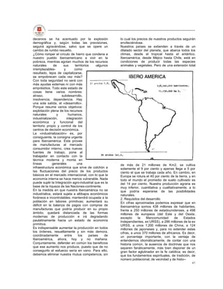 decenios se ha acentuado por la explosión               lo cual los precios de nuestros productos seguirán
demográfica y, según todas las previsiones,             envileciéndose.
seguirá agravándose, salvo que se opere un              Nuestros países se extienden a través de un
cambio de rumbo resuelto.                               dilatado sector del planeta, que abarca todos los
¿Cómo romper el círculo de hierro que condena a         climas, desde el tropical hasta el antártico.
nuestro pueblo iberoamericano a vivir en la             Iberoamérica, desde Méjico hasta Chile, está en
pobreza, mientras agotan muchos de los recursos         condiciones de producir todas las especies
naturales      de     sus     territorios    -algunos   animales y vegetales. Pero de una extensión total
irremplazables-       y       como
resultado, lejos de capitalizarse,
se empobrecen cada vez más?
Con toda seguridad no será con
más ayudas externas ni con más
empréstitos. Todo este estado de
cosas tiene varios nombres:
atraso,              subdesarrollo,
insolvencia, dependencia. Hay
una sola salida, el «desarrollo».
Porque resume varios objetivos:
explotación plena de los recursos
naturales        y       humanos,
industrialización,      integración
económica y funcional del
territorio propio y control de los
centros de decisión económica.
La «industrialización» es, por
consiguiente, la consigna urgente
para Iberoamérica. Esta provee
de manufacturas al mercado
consumidor interno, crea nuevas
fuentes de trabajo, pone al
trabajador en contacto con la
técnica moderna y monta en
líneas        generales        una                      de más de 21 millones de Km2, se cultiva
infraestructura económica que sirve de colchón a        solamente el 9 por ciento y apenas llega a 5 por
las fluctuaciones del precio de los productos           ciento el que se trabaja cada año. En cambio, en
básicos en el mercado internacional, con lo que la      Europa se rotura el 40 por ciento de la tierra, y en
economía interna se hace menos vulnerable. Nada         todo el mundo el promedio de suelo cultivado es
puede suplir la Integración agro-industrial que es la   del 14 por ciento. Nuestra producción agraria es
base de la riqueza de las Naciones-continente.          muy inferior, cuantitativa y cualitativamente, a lo
En la medida en que nuestra Iberoamérica no se          que podría esperarse de las posibilidades
industrialice, estará sujeta a altibajos económicos     naturales.
foráneos e incontrolables; mantendrá ocupada a la       2. Requisitos del desarrollo
población en labores primitivas; aumentará su           En cifras aproximadas podemos expresar que en
déficit en la balanza de pagos con compras de           Iberoamérica somos 438 millones de habitantes,
manufacturas que podría producir en su propio           frente a 250 millones de estadounidenses, a 498
ámbito; quedará distanciada de las formas               millones de europeos (del Este y del Oeste,
modernas de producción e irá degradando                 excepto     la    Mancomunidad        de    Estados
paulatinamente hacia un estado de economía              Independientes, ex URSS), a 286 millones de la ex
primitiva.                                              URSS, a unos 1.200 millones de China, a 124
Es indispensable aumentar la producción en todos        millones de japoneses y, para no extender estas
los órdenes, resueltamente y sin más demora,            cifras, a unos 370 millones de africanos. Es decir,
coordinadamente        entre    los      países    de   un porcentaje importante, con la ventaja de
Iberoamérica, ahora, hoy y no mañana.                   entendernos idiomáticamente, de contar con una
Conjuntamente, defender en común los beneficios         historia común, la ausencia de doctrinas que nos
que ese aumento nos produce, puesto que de no           separen fanáticamente, más bien disponer de un
conseguirlo el esfuerzo sería en vano. Para ello,       gran factor aglutinador en la fe católica; es decir,
debemos eliminar nuestra mutua competencia, sin         que los fundamentos espirituales, de tradición, de
                                                        número poblacional, de vecindad y de histo--
                                                                                                         87
 