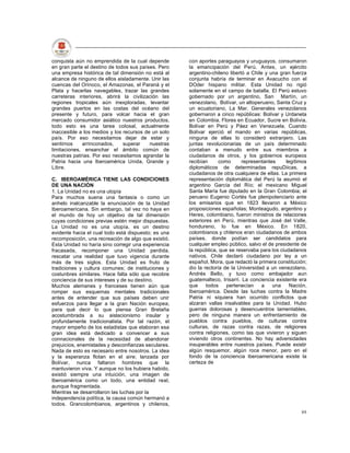 conquista aún no emprendida de la cual depende       con aportes paraguayos y uruguayos, consumaron
en gran parte el destino de todos sus países. Pero   la emancipación del Perú. Antes, un ejército
una empresa histórica de tal dimensión no está al    argentino-chileno libertó a Chile y una gran fuerza
alcance de ninguno de ellos aisladamente. Unir las   conjunta habría de terminar en Avacucho con el
cuencas del Orinoco, el Amazonas, el Paraná y el     DOder hispano militar. Esta Unidad no rigió
Plata y hacerlas navegables, trazar las grandes      solamente en el campo de batalla. El Perú estuvo
carreteras interiores, abrirá la civilización las    gobernado por un argentino, San Martín, un
regiones tropicales aún inexploradas, levantar       venezolano, Bolívar, un altoperuano, Santa Cruz y
grandes puertos en las costas del océano del         un ecuatoriano, La Mar. Generales venezolanos
presente y futuro, para volcar hacia el gran         gobernaron a cinco repúblicas: Bolívar y Urdaneta
mercado consumidor asiático nuestros productos,      en Colombia, Flores en Ecuador, Sucre en Bolivia,
todo esto es una tarea colosal, actualmente          Bolívar en Perú y Páez en Venezuela. Cuando
inaccesible a los medios y los recursos de un solo   Bolívar ejerció el mando en varias repúblicas,
país. Por eso necesitamos dejar de estar y           ninguna de ellas lo consideró extranjero. Las
sentirnos    arrinconados,     superar    nuestras   juntas revolucionarias de un país determinado
limitaciones, ensanchar el ámbito común de           contaban a menudo entre sus miembros a
nuestras patrias. Por eso necesitamos agrandar la    ciudadanos de otros, y los gobiernos europeos
Patria hacia una Iberoamérica Unida, Grande y        recibían      como      representantes     legítimos
Libre.                                               diplomáticos de determinadas repuDiicas, a
                                                     ciudadanos de otra cualquiera de ellas. La primera
C. IBEROAMÉRICA TIENE LAS CONDICIONES                representación diplomática del Perú la asumió el
DE UNA NACIÓN                                        argentino García del Río; el mexicano Miguel
1. La Unidad no es una utopía                        Santa María fue diputado en la Gran Colombia; el
Para muchos suena una fantasía o como un             peruano Eugenio Cortés fue plenipotenciario ante
anhelo inalcanzable la enunciación de la Unidad      los emisarios que en 1823 llevaron a México
Iberoamericana. Sin embargo, tal vez no haya en      proposiciones españolas; Monteagudo, argentino y
el mundo de hoy un objetivo de tal dimensión         Heres, colombiano, fueron ministros de relaciones
cuyas condiciones previas estén mejor dispuestas.    exteriores en Perú, mientras que José del Valle,
La Unidad no es una utopía, es un destino            hondureno, lo fue en México. En 1820,
evidente hacia el cual todo está dispuesto; es una   colombianos y chilenos eran ciudadanos de ambos
recomposición, una recreación de algo que existió.   países, donde podían ser candidatos para
Esta Unidad no haría sino corregir una experiencia   cualquier empleo público, salvo el de presidente de
fracasada, recomponer una Unidad perdida,            la república, que se reservaba para los ciudadanos
rescatar una realidad que tuvo vigencia durante      nativos. Chile declaró ciudadano por ley a un
más de tres siglos. Esta Unidad es fruto de          español, Mora, que redactó la primera constitución;
tradiciones y cultura comunes; de instituciones y    dio la rectoría de la Universidad a un venezolano,
costunbres similares. Hace falta sólo que recobre    Andrés Bello, y tuvo como embajador aun
conciencia de sus intereses y de su destino.         guatemalteco, Irisarri. La conciencia existente era
Muchos alemanes y franceses tienen aún que           que     todos    pertenecían    a    una     Nación,
romper sus esquemas mentales tradicionales           Iberoamérica. Desde las luchas contra la Madre
antes de entender que sus países deben unir          Patria ni siquiera han ocurrido conflictos que
esfuerzos para llegar a la gran Nación europea;      alzaran vallas insalvables para la Unidad. Hubo
para qué decir lo que piensa Gran Bretaña            guerras dolorosas y desencuentros lamentables,
acostumbrada a su aislacionismo insular y            pero de ninguna manera un enfrentamiento de
profundamente tradicionalista. Por tal razón, el     pueblos contra pueblos, de culturas contra
mayor empeño de los estadistas que elaboran esa      culturas, de razas contra razas, de religiones
gran idea está dedicado a convencer a sus            contra religiones, como las que vivieron y siguen
connacionales de la necesidad de abandonar           viviendo otros continentes. No hay adversidades
prejuicios, enemistades y desconfianzas seculares.   insuperables entre nuestros países. Puede existir
Nada de esto es necesario entre nosotros. La idea    algún resquemor, algún roce menor, pero en el
y la esperanza flotan en el aire; lanzada por        fondo de la conciencia iberoamericana existe la
Bolívar, nunca faltaron hombres que la               certeza de
mantuvieron viva. Y aunque no los hubiera habido,
existió siempre una intuición, una imagen de
Iberoamérica como un todo, una entidad real,
aunque fragmentada.
Mientras se desarrollaron las luchas por la
independencia política, la causa común hermanó a
todos. Grancolombianos, argentinos y chilenos,
                                                                                                      89
 