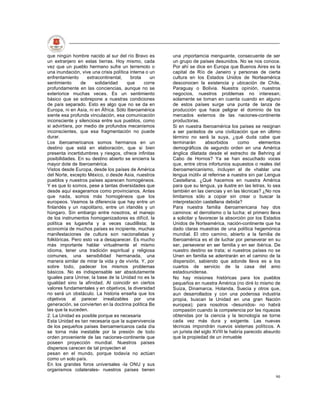 que ningún hombre nacido al sur del río Bravo es        una ¡mportamcia menguante, consecuente de ser
un extranjero en estas tierras. Hoy mismo, cada         un grupo de países desunidos. No se nos conoce.
vez que un pueblo hermano sufre un terremoto o          Por ahí se dice en Europa que Buenos Aires es la
una inundación, vive una crisis política interna o un   capital de Río de Janeiro y personas de cierta
enfrentamiento      extracontinental,    brota     un   cultura en los Estados Unidos de Norteamérica
sentimiento      de     solidaridad    que      corre   desconocen la existencia y ubicación de Chile,
profundamente en las conciencias, aunque no se          Paraguay o Bolivia. Nuestra opinión, nuestros
exteriorice muchas veces. Es un sentimiento             negocios, nuestros problemas no interesan;
básico que se sobrepone a nuestras condiciones          solamente se toman en cuenta cuando en alguno
de país separado. Esto es algo que no se da en          de estos países surge una punta de lanza de
Europa, ni en Asia, ni en África. Sólo Iberoamérica     producción que hace peligrar el dominio de los
siente esa profunda vinculación, esa comunicación       mercados externos de las naciones-continente
inconsciente y silenciosa entre sus pueblos, como       productoras.
si advirtiera, por medio de profundos mecanismos        Si en nuestra Iberoamérica los países se resignan
inconscientes, que esa fragmentación no puede           a ser parásitos de una civilización que en último
durar.                                                  término no será la suya, ¿qué duda cabe que
Los iberoamericanos somos hermanos en un                terminarán       absorbidos      como       elementos
destino que está en elaboración, que si bien            demográficos de segundo orden en una América
presenta incertidumbres y riesgos, ofrece infinitas     ánglica dilatada desde el estrecho de Behring al
posibilidades. En su destino abierto se encierra la     Cabo de Hornos? Ya se han escuchado voces
mayor dote de Iberoamérica.                             que, entre otros infortunios supuestos o reales del
Vistos desde Europa, desde los países de América        iberoamericanismo, incluyen el de «hablar una
del Norte, excepto México, o desde Asia, nuestros       lengua inútil» al referirse a nuestra sin par Lengua
pueblos y nuestros países aparecen homogéneos.          Castellana. ¿Qué hacemos en nuestra América
Y es que lo somos, pese a tantas diversidades que       para que su lengua, ya ilustre en las letras, lo sea
desde aquí exageramos como provincianos. Antes          también en las ciencias y en las técnicas? ¿No nos
que nada, somos más homogéneos que los                  limitamos sólo a copiar sin crear o buscar la
europeos. Veamos la diferencia que hay entre un         interpretación castellana debida?
finlandés y un napolitano, entre un irlandés y un       Para nuestra familia iberoamericana hay dos
húngaro. Sin embargo entre nosotros, el manejo          caminos: el derrotismo o la lucha; el primero lleva
de los instrumentos homogenizadores es difícil, la      a solicitar y favorecer la absorción por los Estados
política es lugareña y a veces caudillista; la          Unidos de Norteamérica, nación-continente que ha
economía de muchos países es incipiente, muchas         dado claras muestras de una política hegemónica
manifestaciones de cultura son nacionalistas y          mundial. El otro camino, abierto a la familia de
folklóricas. Pero esto va a desaparecer. Es mucho       Iberoamérica es el de luchar por perseverar en su
más importante hablar virtualmente el mismo             ser, perseverar en ser familia y en ser ibérica. De
idioma, tener una tradición espiritual y religiosa      nuestro destino se trata; si nuestros países no se
comunes, una sensibilidad hermanada, una                Unen en familia se adentrarán en el camino de la
manera similar de mirar la vida y de vivirla. Y, por    dispersión, sabiendo que adonde lleva es a los
sobre todo, padecer los mismos problemas                cuartos de servicio de la casa del amo
básicos. No es indispensable ser absolutamente          estadounidense.
iguales para Unirse; la base de la Unidad no es la      No hay misiones históricas para los pueblos
igualdad sino la afinidad. Al coincidir en ciertos      pequeños en nuestra América (no diré lo mismo de
valores fundamentales y en objetivos, la diversidad     Suiza, Dinamarca, Holanda, Suecia y otros que,
no será un obstáculo. La historia enseña que los        aun desarrollados y con una poderosa industria
objetivos al parecer irrealizables por una              propia, buscan la Unidad en una gran Nación
generación, se convierten en la doctrina política Be    europea); para nosotros -desunidos- no habrá
las que la suceden.                                     compasión cuando la competencia por las riquezas
2. La Unidad es posible porque es necesaria             obtenidas por la ciencia y la tecnología se torne
Esta Unidad es tan necesaria que la supervivencia       cada vez más dura y exigente. Las nuevas
de los pequeños países iberoamericanos cada día         técnicas impondrán nuevos sistemas políticos. A
se torna más inestable por la presión de todo           un jurista del siglo XVIII le habría parecido absurdo
orden proveniente de las naciones-continente que        que la propiedad de un inmueble
poseen proyección mundial. Nuestros países
dispersos carecen de tal proyecten el
pesan en el mundo, porque todavía no actúan
como un solo país.
En los grandes foros universales -la ONU y sus
organismos colaterales- nuestros países tienen
                                                                                                          90
 